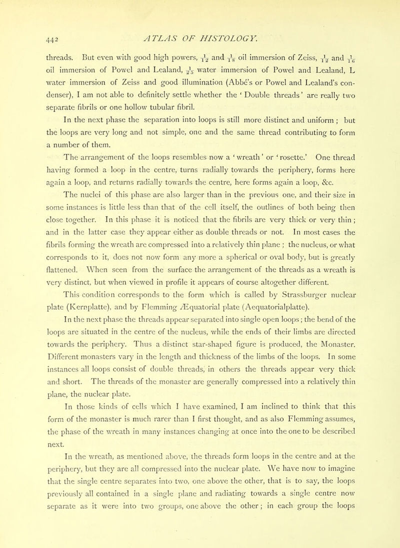 threads. But even with good high powers, and oil Immersion of Zeiss, and Jy oil immersion of Bowel and Lealand, water immersion of Bowel and Lealand, L water Immersion of Zeiss and good illumination (Abbd’s or Bowel and Lealand’s con- denser), I am not able to definitely settle whether the ‘ Double threads ’ are really two separate fibrils or one hollow tubular fibril. In the next phase the separation into loops is still more distinct and uniform ; but the loops are very long and not simple, one and the same thread contributing to form a number of them. The arrangement of the loops resembles now a ‘ wreath ’ or ‘ rosette.’ One thread having formed a loop in the centre, turns radially towards the periphery, forms here again a loop, and returns radially towards the centre, here forms again a loop, &c. The nuclei of this phase are also larger than in the previous one, and their size In some instances is little less than that of the cell Itself, the outlines of both being then close together. In this phase It is noticed that the fibrils are very thick or very thin ; and in the latter case they appear either as double threads or not. In most cases the fibrils forming the wreath are compressed Into a relatively thin jdane ; the nucleus, or what corresponds to It, does not now form any more a spherical or oval body, but is greatly flattened. When seen from the surface the arrangement of the threads as a wreath is very distinct, but when viewed in profile it appears of course altogether different. This condition corresponds to the form which is called by Strassburger nuclear plate (Kernplatte), and by Flemming Avquatorial plate (Aequatorialplatte). In the next phase the threads appear separated into single open loops ; the bend of the loops are situated in the centre of the nucleus, while the ends of their limbs are directed towards the periphery. Thus a distinct star-shaped figure is produced, the Monaster. Different monasters vary in the length and thickness of the limbs of the loops. In some instances all loops consist of double threads. In others the threads appear very thick and short. The threads of the monaster are generally compressed into a relatively thin plane, the nuclear plate. In those kinds of cells which I have examined, I am inclined to think that this form of the monaster is much rarer than I first thought, and as also Flemming assumes, the phase of the wreath in many instances changing at once Into the one to be described next. In the wreath, as mentioned above, the threads form loops In the centre and at the periphery, but they are all compressed into the nuclear plate. We have now to imagine that the single centre separates into two, one above the other, that Is to say, the loops previously all contained in a single plane and radiating towards a single centre now separate as it were Into two groups, one above the other; In each group the loops