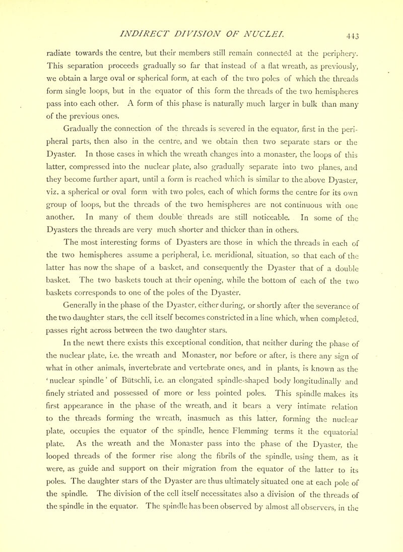 4+3 radiate towards the centre, but their members still remain connected at the periphery. This separation proceeds gradually so far that instead of a flat wreath, as previously, we obtain a large oval or spherical form, at each of the two poles of which the threads form single loops, but in the equator of this form the threads of the two hemispheres pass into each other. A form of this phase is naturally much larger in bulk than many of the previous ones. Gradually the connection of the threads is severed In the equator, first in the peri- pheral parts, then also In the centre, and we obtain then two separate stars or the Dyaster. In those cases in which the wreath changes Into a monaster, the loops of this latter, compressed into the nuclear plate, also gradually separate into two planes, and they become further apart, until a form is reached which is similar to the above Dyaster, viz. a spherical or oval form with two poles, each of which forms the centre for Its own group of loops, but the threads of the two hemispheres are not continuous with one another. In many of them double' threads are still noticeable. In some of the Dyasters the threads are very much shorter and thicker than in others. The most interesting forms of Dyasters are those in which the threads In each of the two hemispheres assume a peripheral, I.e. meridional, situation, so that each of the latter has now the shape of a basket, and consequently the Dyaster that of a double basket. The two baskets touch at their opening, while the bottom of each of the two baskets corresponds to one of the poles of the Dyaster. Generally in the phase of the Dyaster, either during, or shortly after the severance of the two daughter stars, the cell itself becomes constricted in a line which, when completed, passes right across between the two daughter stars. In the newt there exists this exceptional condition, that neither during the phase of the nuclear plate, i.e. the wreath and Monaster, nor before or after, is there any sign of what In other animals. Invertebrate and vertebrate ones, and in plants. Is known as the ‘ nuclear spindle ’ of Biitschli, I.e. an elongated spindle-shaped body longitudinally and finely striated and possessed of more or less pointed poles. This spindle makes its first appearance in the phase of the wreath, and it bears a very intimate relation to the threads forming the wreath, inasmuch as this latter, forming the nuclear plate, occupies the equator of the spindle, hence Flemming terms It the equatorial plate. As the wreath and the Monaster pass into the phase of the Dyaster, the looped threads of the former rise along the fibrils of the spindle, using them, as it were, as guide and support on their migration from the equator of the latter to its poles. The daughter stars of the Dyaster are thus ultimately situated one at each pole of the spindle. The division of the cell itself necessitates also a division of the threads of the spindle in the equator. The spindle has been observed by almost all observers, in the