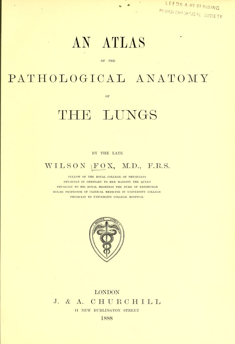 AN ATLAS OF THE PATHOLOGICAL ANATOMY OF THE LUNGS I'ELLOW OF THE ROYAL COLLEGE OF PHYSICIANS PHYSICIAN IN ORDINARY TO HER MAJESTY THE yUEEN PHYSICIAN TO HIS ROYAL HIGHNESS THE DUKE OF EDINBURGH HOLME PROFESSOR OF CLINICAL MEDICINE IN UNIVERSITY COLLEGE PHYSICIAN TO UNIVERSITY COLLEGE HOSPITAL BY THE LATE WILSON LONDON A. C H U L C H I L I I. & 11 NEW BURLINGTON STREET