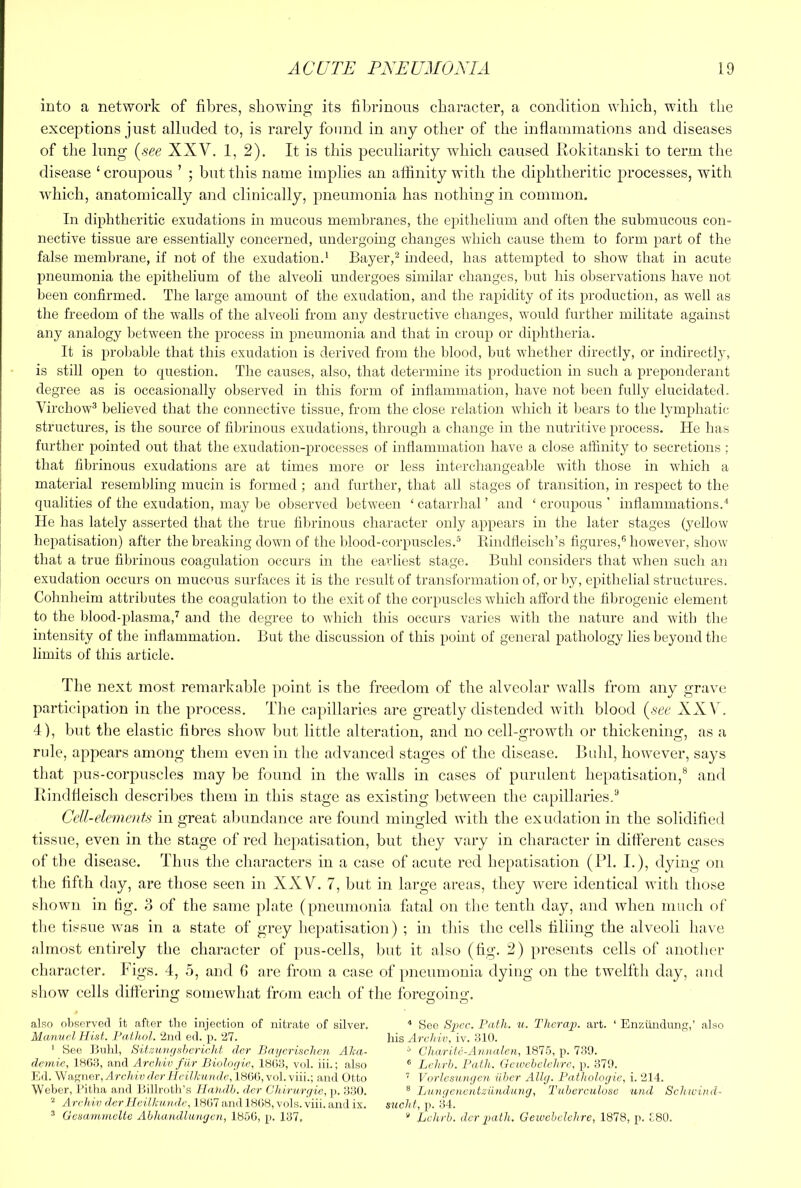 into a network of fibres, showing its fibrinous character, a condition which, with the exceptions just alluded to, is rarely found in any other of the inflammations and diseases of the lung [see XXV. 1, 2). It is this peculiarity which caused liokitanski to term the disease ‘ croupous ’ ; but this name implies an affinity with the diphtheritic processes, with which, anatomically and clinically, pneumonia has nothing in common. In diphtheritic exudations in mucous inemlu’anes, the epithelium and often the submucous con- nective tissue are essentially concerned, undergoing changes which cause them to form part of the false membrane, if not of the exudation.* Bayer,^ indeed, has attempted to show that in acute pneumonia the epithelium of the alveoli undergoes similar changes, Imt his observations have not been confirmed. The large amount of the exudation, and the rapidity of its production, as well as the freedom of the walls of the alveoli from any destructive changes, would further militate against any analogy between the process in pneuinonia and that in croup or diphtheria. It is probable that this exudation is derived from the blood, but whether directly, or indirectly, is still open to question. The causes, also, that determine its production in such a preponderant degree as is occasionally observed in this form of infiammation, have not been fully elucidated. Virchow® believed that the connective tissue, from the close relation wliich it hears to the lymphatic structures, is the source of fibrinous exudations, through a change in the nutritive process. He has further pointed out that the exudation-processes of inflammation have a close aftinity to secretions ; that fibrinous exudations are at times more or less interchangeahle with those in which a material resembling mucin is formed ; and further, that all stages of transition, in respect to the qualities of the exudation, may be observed between ‘ catarrhal ’ and ‘ croupous ' inflammations.'* He has lately asserted that the true filaunous character only appears in the later stages (yellow hepatisation) after the breaking down of the blood-corpuscles.® Rindfleisch’s figures,** however, show that a true fibrinous coagulation occurs in the earliest stage. Buhl considers that when such an exudation occurs on mucous surfaces it is the result of transformation of, or l)y, epithelial structures. Cohnheim attributes the coagulation to the exit of the corpuscles which afford the fibrogenic element to the blood-j)lasma,^ and the degree to which this occurs varies with the nature and with the intensity of the inflammation. But the discussion of this point of general pathology lies beyond the limits of this article. The next most remarkable point is the freedom of tbe alveolar walls from any grave participation in the process. The capillaries are greatly distended with blood (sec XXV. 4), blit the elastic fibres show but little alteration, and no cell-growth or thickening, as a rule, appears among them even in the advanced stages of the disease. Bidd, however, says that pus-corpuscles may be found in the walls in cases of purulent hepatisation,® and Kindfleisch describes them in this stage as existing between the capillaries.® Cell-elements in great abundance are found mingled with the exudation in the solidified tissue, even in the stage of red liepatisiition, but they vary in character in different cases of the disease. Thus the cliaracters in a case of acute red hepatisation (PI. L), dying on the fifth day, are those seen in XXV. 7, but in large areas, they were identical with those shown in tig. 3 of the same plate (pneumonia fiital on the tenth day, and when much of the tissue ivas in a state of grey hepatisation) ; in this the cells filling the alveoli have almost entirely the character of })us-cells, but it also (fig. 2) presents cells of another character. Figs. 4, 5, and G are from a case of pneumonia dying on the twelfth day, and sliow cells differing somewhat from each of the foreo;oinrr. also observed it after the injection of nitrate of silver. Majvucl Hist. Pathol. 2nd ed. p. 27. ' See Bnlil, Sitzinn/shcricht dor Bnycrischen Aha- deniie, 180.3, and Arcldv fiir Bioloy ic, 1803, vol. iii.; also Ed. Wanner,Urc/w'y derHcilkundc, isOO, vol. viii.; and Otto Weber, I’itha and liillroth’s Ilatidh. der Chiriirrjie, j). 330. ‘‘ Archiv derHeiUuinde, 1807 and 1808, vola. viii. and ix. ^ GesammeUe Abhandlunyen, 1850, p. 137, ^ See Sj^cc. Bath. u. Thcraii. art. ‘ Enziindung-,’ also his Archiv, iv. 310. ^ Charitc-Aniialen, 1875, p. 739. ® Lchrb. Path. Gewchelehre, p. 379. ’ Vorlcsnngen iiher Alhj. Pathologic, i. 214. ® Bungoicntzilrulung, Tuherculuse und Schwind- sucht, p. 34. “ Lchrb. der i)ath. Geiuehclchre, 1878, p. £80.