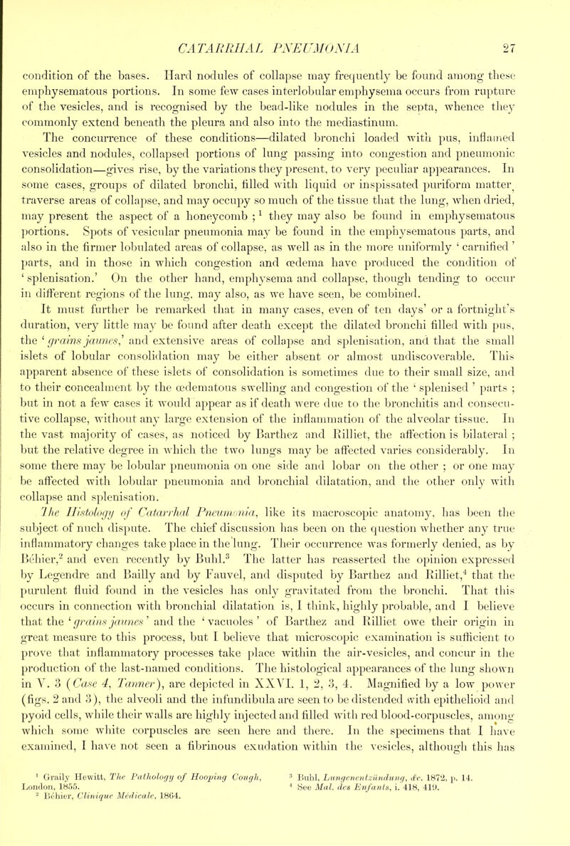 condition of the bases. Hard nodnles of collapse may frequently be found among these emphysematons portions. In some few cases interlobular emphysema occurs from rupture of the vesicles, and is recognised by the bead-like nodules in the septa, whence they commonly extend beneatli the pleura and also into the mediastinum. The concurrence of these conditions—dilated bronchi loaded with pus, inflamed vesicles and nodules, collapsed portions of lung passing into congestion and pneumonic consolidation—gives rise, by the variations they present, to very peculiar appearances. In some cases, groups of dilated bronchi, filled with liquid or inspissated puriform matteiq traverse areas of collapse, and may occupy so much of the tissue that the lung, when dried, may present the aspect of a honeycomb ; ^ they may also be found in emphysematous ])ortions. SjDots of vesicular pneumonia may be found in the emphysematous parts, and also in the firmer lobulated areas of collapse, as well as in the more uniformly ‘ carnihed ’ parts, and in those in which congestion and cedema have produced the condition of ‘ splenisation.’ On the other hand, emphysema and collapse, though tending to occur in different regions of the lung, may also, as we have seen, be combined. It must further he remarked that in many cases, even of ten days’ or a fortnight’s duration, very little may be found after death except the dilated bronchi filled with pus, the ^ [/rains jmines,^ and extensive areas of collapse and splenisation, and that tlie small islets of lobular consolidation may be either absent or almost undiscoverable. This apparent absence of these islets of consolidation is sometimes due to their small size, and to their concealment by the oedematous swelling and congestion of the ‘ splenised ’ jmrts ; but in not a few cases it would appear as if death Avere due to the bronchitis and consecu- tive collapse, without any large extension of the inflammation of the alveolar tissue. In the vast majority of cases, as noticed by Barthez and Rilliet, the affection is bilateral ; but the relative degree in Avhich tlie two lungs may be affected varies considerably. In some there may be lobular pneumonia on one side and lobar on the other ; or one may be affected with lobidar pneumonia and bronchial dilatation, and the other only Avith collapse and s])lenisation. 1 he llistoioe/n of Catarrhal Fii.emn\>n,ia, like its macroscopic anatomy, has been the subject of nuch dis])ute. The chief discussion has been on the question whether any true inflammatory changes take place in the lung. Their occurrence Avas formerly denied, as by Behier,''^ and even recently by Buhl.® The latter has reasserted the opinion expressed l)y Legendre and Bailly and by Fauvel, and disputed by Barthez and Rilliet,'^ that the purulent fluid found in the vesicles has only gravitated from the bronchi. That this occurs in connection with bronchial dilatation is, I tliink, highly probable, and I believe that the ‘ ’ and the ‘vacuoles’ of Barthez and Rilliet owe their origin in great measure to this process, but I believe that microscopic examination is sufhcient to proA'C that inflammatory processes take place within the air-vesicles, and concur in the production of the last-named conditions. The histological appearances of the lung shoAvn in V. 3 {Case 4, Tanner), are depicted in XXAH. 1, 2, 3, 4. Magnified by a low poAver (figs. 2 and 3), the alveoli and the infuiidibula are seen to be distended with epithelioid and [)yoid cells, while their walls are higlily injected and filled with red blood-corpuscles, among Avhich some white corpuscles are seen here and tliere. In the specimens that I have examined, I liaA'e not seen a fibrinous exudation within the vesicles, although this has ' Graily Hewitt, The Pathology of Hoo^nng Cough, ^ ISiiIil, Lu.ngcncntzilndnng, dr. 1872, p. 14. liondon, IS.O.'j. ' See Mai. dcs Enfants, i. 418, 4111. ^ liehier, Clinique Medicate, 1804.