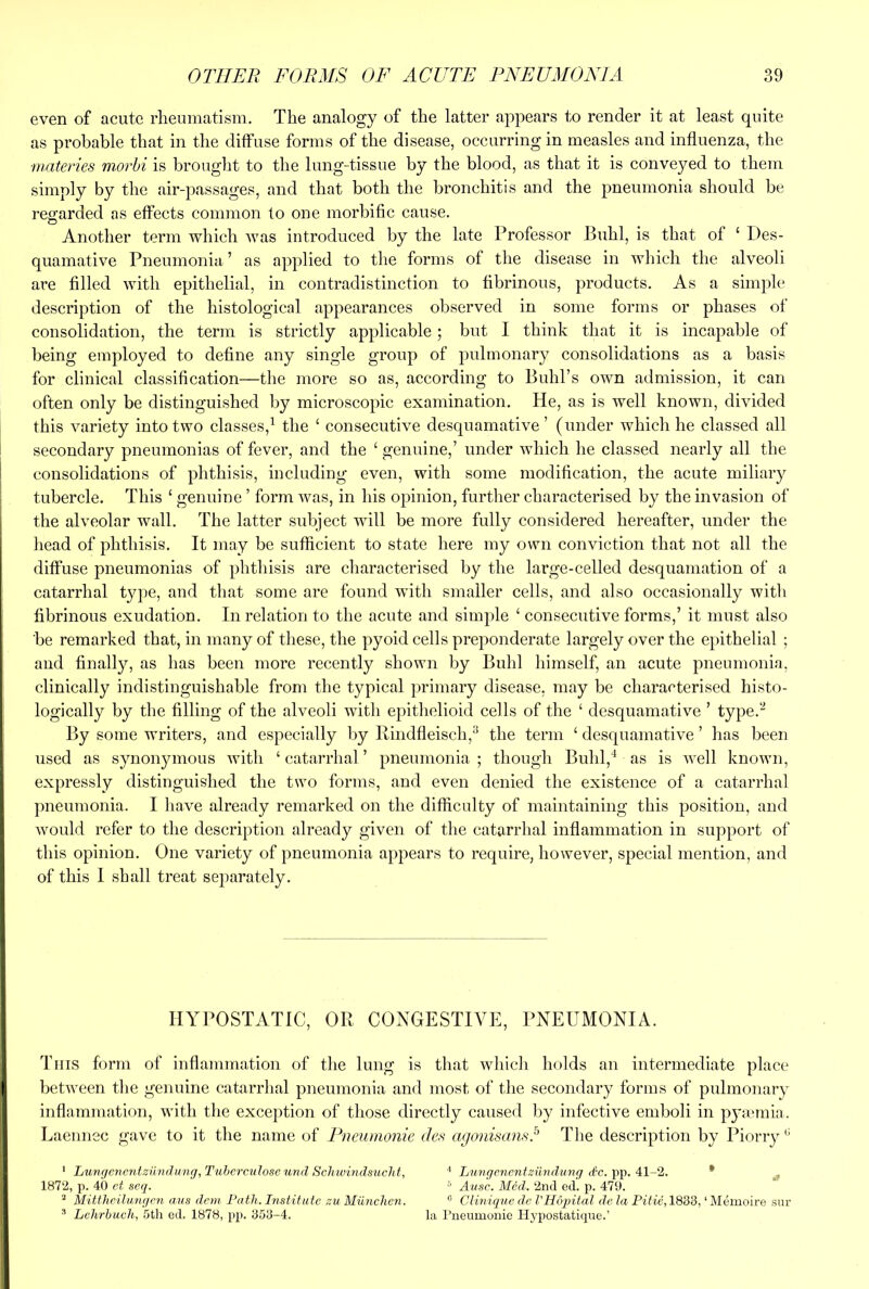 even of acute rheumatism. The analogy of the latter appears to render it at least quite as probable that in the diffuse forms of the disease, occurring in measles and influenza, the ■materies morbi is brought to the lung-tissue by the blood, as that it is conveyed to them simply by the air-j^assages, and that both the bronchitis and the pneumonia should be regarded as effects common to one morbific cause. Another term which was introduced by the late Professor Buhl, is that of ‘ Des- quamative Pneumonia ’ as applied to the forms of the disease in which the alveoli are filled with epithelial, in contradistinction to fibrinous, products. As a simple description of the histological appearances observed in some forms or phases of consolidation, the term is strictly applicable; but I think that it is incapable of being employed to define any single group of pulmonary consolidations as a basis for clinical classification—the more so as, according to Buhl’s own admission, it can often only be distinguished by microscopic examination. He, as is well known, divided this variety into two classes,^ the ‘ consecutive desquamative’ (under which he classed all secondary pneumonias of fever, and the ‘ genuine,’ under which he classed nearly all the consolidations of phthisis, including even, with some modification, the acute miliary tubercle. This ‘ genuine ’ form was, in his opinion, further characterised by the invasion of the alveolar wall. The latter subject will be more fully considered hereafter, under the liead of phthisis. It may be sufficient to state here my own conviction that not all the diffuse pneumonias of phthisis are characterised by the large-celled desquamation of a catarrhal tyjie, and that some are found with smaller cells, and also occasionally with fibrinous exudation. In relation to the acute and simple ‘ consecutive forms,’ it must also be remarked that, in many of these, the pyoid cells preponderate largely over the epithelial ; and finally, as has been more recently shown by Buhl himself, an acute pneumonia, clinically indistinguishable from the typical primary disease, may be characterised histo- logically by the filling of the alveoli with epithelioid cells of the ‘ desquamative ’ type.'^ By some writers, and especially by Rindfleisch,^ the term ‘ desquamative ’ has been used as synonymous with ‘catarrhal’ pneumonia; though Buhl,* as is well known, expressly distinguished the two forms, and even denied the existence of a catarrhal pneumonia. I have already remarked on the difficulty of maintaining this position, and would refer to the description already given of the catarrhal inflammation in support of this opinion. One variety of pneumonia appears to require, however, special mention, and of this I shall treat separately. HYPOSTATIC, OR CONGESTIVE, PNEUMONIA. This form of inflammation of the lung is that which holds an intermediate place between the genuine catarrhal pneumonia and most of the secondary forms of pulmonary inflammation, with the exception of those directly caused by infective emboli in p}m*mia. Laennec gave to it the name of Pneumonie des agonisamd Tlie description by Piorry •' ‘ Lu'ngcnentzUndnng,Tuherculoseund Schwmdsucht, * Lnngcnentziindwng dc. Al-^. * ^ 1872, p. 40 ct seq. ^ Ausc. Med. 2nd ed. p. 479. ^ MiWtcilu.Hficn aus dcm Path. Institute zu Miinclicn. ® Clinique de I’Hopital de la Pitie, 1833, ‘ Memoire snr * Lehrhuch, 5th ed. 1878, pp. 353-4. la rnenmonie Hypostati(pie.’