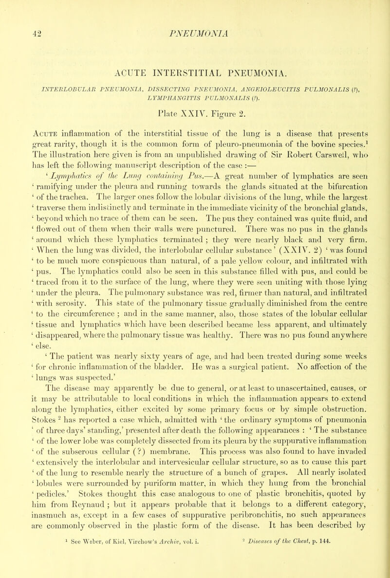 ACUTE INTERSTITIAL PNEUMONIA. INTERLOBULAR PNEUMONIA, DISSECTING PNEUMONIA, ANGEIOLEUCITIS PULMONALIS {?), LYMPHANGITIS PULMONALIS (?). Plate XXIV. Fio'ure 2. O Acute mflaunuation of the interstitial tissue of the lung is a disease that presents great rarity, though it is the common form of pleuro-pneumonia of the bovine species.^ The illustration here given is from an unpublished drawing of Sir Robert Carswell, who lias left the following manuscript description of the case :— ‘ Lymphatics of the Lung containing Pus.—A great number of lymphatics are seen ‘ ramifying under the pleura and running towards the glands situated at the bifurcation ‘ of the trachea. The larger ones follow the lobular divisions of the lung, while the largest ‘ traverse them indistinctly and terminate in the immediate vicinity of the bronchial glands, ‘ beyond which no trace of them can be seen. The pus they contained was quite fluid, and ‘ flowed out of them when their walls were punctured. There was no pus in the glands ‘ around which these lymphatics terminated ; they were nearly black and very firm. ‘ When the lung was divided, the interlobular cellular substance’ (XXIY. 2) ‘was found ‘ to be much more conspicuous than natural, of a pale yellow colour, and infiltrated with ‘ pus. The lymphatics could also be seen in this substance filled with pus, and could be ‘ traced from it to the surface of the lung, where they were seen uniting with those lying ‘ under the pleura. The pulmonary substance was red, firmer than natural, and infiltrated ‘ with serosity. This state of the pulmonary tissue gradually diminished from the centre ‘ to the circumference ; and in the same manner, also, those states of the lobular cellular ‘ tissue and lymphatics which have been described became less apparent, and ultimately ‘ disappeared, where the pulmonary tissue was healthy. There was no pus found anywhere ‘ else. ‘ The patient was nearly sixty years of age, and had been treated during some weeks ‘ for chronic inflammation of the bladder. He was a surgical patient. No affection of the ‘ lungs was suspected.’ The disease may apparently be due to general, or at least to unascertained, causes, or it may be attributable to local conditions in which the inflammation appears to extend along tlie lymphatics, either excited by some primary focus or by simple obstruction. Stokes “ has reported a case which, admitted with ‘ the ordinary symptoms of pneumonia ‘ of three days’ standing,’ presented after death the following appearances : ‘ The substance ‘ of the lower lobe was completely dissected from its pleura by the suppurative inflammation ‘ of the subserous cellular (?) membrane. This process was also found to have invaded ‘ extensively the interlobular and intervesicular cellular structure, so as to cause this part ‘ of the lung to resemble nearly the structure of a bunch of grapes. All nearly isolated ‘ lobules were surrounded by puriform matter, in which they hung from the bronchial ‘ pedicles.’ Stokes thought this case analogous to one of plastic bronchitis, quoted by him from Reynaud ; but it appears probable that it belongs to a different category, inasmuch as, except in a few cases of suppurative peribronchitis, no such appearances are commonly observed in the plastic form of the disease. It has been described by ‘ See Weber, of Kiel, Virchow’s Arcliiv, vol. i. - Diseases of the Chest, p. 144.