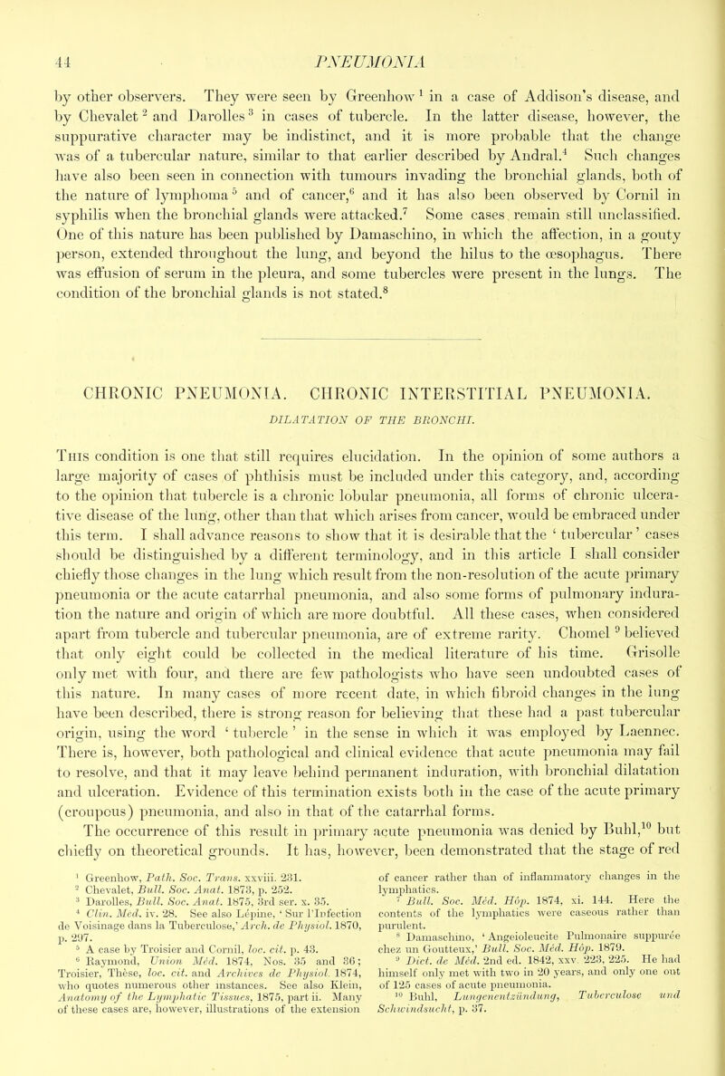 by other observers. They were seen by Greenhow ^ in a case of Addison’s disease, and by Chevalet ^ and Darolles ^ in cases of tubercle. In the latter disease, however, the suppurative character may be indistinct, and it is more probable that the change was of a tubercular nature, similar to that earlier described by Andral.'^ Such changes have also been seen in connection with tumours invading the bronchial glands, both of the nature of lymphoma ^ and of cancer,* and it has also been observed by Cornil in syphilis when the bronchial glands were attacked.^ Some cases , remain still unclassified. One of this nature has been published by Damaschino, in which the affection, in a gouty person, extended throughout the lung, and beyond the hilus to the oesophagus. There was effusion of serum in the pleura, and some tubercles were present in the lungs. The condition of the bronchial glands is not stated.® CHRONIC PNEUMONIA. CHRONIC INTERSTITIAL PNEUMONIA. DILATATION OF THE BRONCHI. This condition is one that still requires elucidation. In the opinion of some authors a large majority of cases of phthisis must be included under this category, and, according to the opinion that tubercle is a chronic lobular pneumonia, all forms of chronic ulcera- tive disease of the lung, other than that which arises from cancer, would be embraced under this term. I shall advance reasons to show that it is desirable that the ‘ tubercular’ cases should be distinguished by a different terminology, and in this article I shall consider chiefly those changes in the lung which result from the non-resolution of the acute primary pneumonia or the acute catarrhal pneumonia, and also some forms of pulmonary indura- tion the nature and origin of which are more doubtful. All these cases, when considered apart from tubercle and tubercular pneumonia, are of extreme rarity. Chomel ^ believed that only eight could be collected in the medical literature of his time. Grisolle only met with four, and there are few pathologists who have seen undoubted cases of this nature. In many cases of more recent date, in which fibroid changes in the lung have been described, there is strong reason for believing that these had a past tubercular origin, using the word ‘ tuliercle ’ in the sense in which it was employed by Laennec. There is, however, both pathological and clinical evidence that acute pneumonia may fail to resolve, and that it may leave behind permanent induration, with bronchial dilatation and ulceration. Evidence of this termination exists both in the case of the acute primary (croupous) pneumonia, and also in that of the catarrhal forms. The occurrence of this result in primary acute pneumonia was denied by Buhl,^*^ but cliiefly on theoretical grounds. It has, however, been demonstrated that the stage of red ' Greenhow, Path. Soc. Travs. xxviii. 231. * Chevalet, Bull. Soc. Anal. 1873, p. 252. * Darolles, Bull. Soc. Anat. 1875, 3rd ser. x. 35. Clin. Med. iv. 28. See also Lepine, ‘ Snr I’lnfection de Voisinage dans la Tuherculose,’ Arch, de Physiol. 1870, p. 207. ^ A case by Troisier and Cornil, loc. cit. p. 43. “ Kaymond, Union Med. 1874, Nos. 35 and 36; Troisier, These, loc. cit. and Archives de Physiol. 1874, who quotes numerous other instances. See also Klein, Anatomy of the Lymphatic Tissues, 1875, part ii. M.any of these cases are, however, illustrations of the extension of cancer rather than of inflammatory changes in the lymphatics. ’ Bull. Soc. Med. Hop. 1874, xi. 144. Here the contents of the lymphatics were caseous rather than purulent. * Damaschino, ‘ Angeioleucite Pulmonaire suppuree chez un Goutteux,’ Bull. Soc. Med. H6p>. 1879. ® Diet, de Med. 2nd ed. 1842, xxv, 223, 225. He had himself only met with two in 20 years, and only one out of 125 cases of acute pneumonia. Buhl, Lunyenentzundung, Tuherculose und Schwindsucht, p. 37.