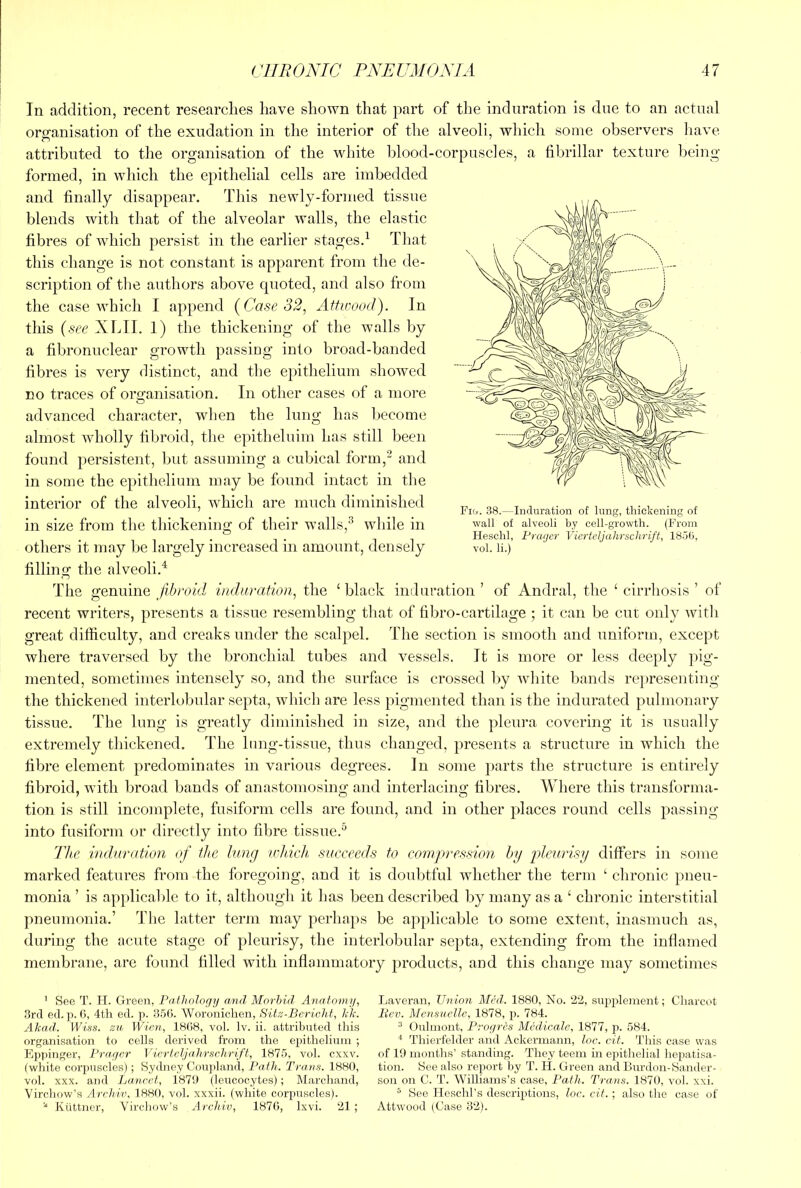 In addition, recent researches have shown that part of the induration is due to an actual orsranisation of the exudation in the interior of the alveoli, which some observers have attributed to the organisation of the white blood-corpuscles, a fibrillar texture being formed, in which the epithelial cells are imbedded and finally disappear. This newly-formed tissue blends with that of the alveolar walls, the elastic fibres of w^hich persist in the earlier stages.^ That this change is not constant is apparent from the de- scription of tlie authors above cpioted, and also from the case which I append {Case 32^ Attwood). In this {see XLII. 1) the thickening of the walls by a fibronuclear growth passing into broad-banded fibres is very distinct, and the epithelium showed no traces of organisation. In other cases of a more advanced character, when the lung has become almost Avholly fibroid, the epithelium has still been found persistent, but assuming a cubical form,^ and in some the epithelium may be found intact in the interior of the alveoli, which are much diminished in size from the thickening of their walls,^ while in others it may be largely increased in amount, densely filling the alveoli.^ The gemxmQ jib raid induration^ the ‘black induration’ of Andral, the ‘cirrhosis’ of recent writers, presents a tissue resembling that of fibro-cartllage 5 it can be cm; only with great difficulty, and creaks under the scalpel. The section is smooth and uniform, except where traversed by the bronchial tubes and vessels. It is more or less deeply pig- mented, sometimes intensely so, and the surface is crossed liy white bands re})resenting the thickened interlobular septa, which are less pigmented than is the indurated pulmonary tissue. The lung is greatly diminished in size, and the pleura covering it is usually extremely thickened. The hing-tissue, thus changed, presents a structure in which the fibre element predominates in various degrees. In some parts the structure is entirely fibroid, with broad bands of anastomosing and interlacing fibres. Where this transforma- tion is still incomplete, fusiform cells are found, and in other places round cells passing into fusiform or directly into fibre tissue.^ 'Jlie induration of the lung which succeeds to compression hy pleurisy differs in some marked features from the foregoing, and it is doubtful whether the term ‘ chronic pneu- monia ’ is applicalile to it, although it has been described by many as a ‘ chronic interstitial pneumonia.’ The latter term may perhaps be applicable to some extent, inasmuch as, during the acute stage of pleurisy, the interlobular septa, extending from the inflamed membrane, are found filled with inflammatory j^roducts, and this change may sometimes ’ See T. II. Green, Pailiology and Morhul Anatomy, Laveran, Union Med. 1880, No. ‘2‘2, supplement; Clmrcot .3rd ed. p. 0, 4tli ed. p. 356. Woroniclien, Sitei-Bericht, id'. liev. Mcnsucllc, 1878, p. 784. Alcad. Wiss. zn Wien, 1868, vol. Iv. ii. attributed tliis ® Onlmont, Proyres Medicate, 1877, p. 584. organisation to cells derived from the epithelium ; ^ Thierfelder and Ackermann, loc. cit. This case was Eppinger, Prayer Vicrteljalirselirift, 1875, vol. exxv. of 19 months’standing. They teem in epithelial Iiepatisa- (white corpuscles); Sydney Couj)land, Path. Trans. 1880, tion. See also report by T. H. Green and Burdon-Sander- vol. XXX. and Lancet, 1879 (leucocytes); Marchand, son on 0. T. WiUiams’s case. Path. Trans. 1870, vol. xxi. Virchow’s Arehiv, 1880, vol. xxxii. (white corpuscles). ^ See Heschl’s descriptions, loc. cit. ; also the case of Kiittner, Vircluny’s Arehiv, 1876, Ixvi. 21 ; Attwood (Case 32). Fut. 38.—Induration of lung, thickening of wall of alveoli by cell-growth. (From Heschl, Prayer Viertcljahrschrift, 1856, vol. li.)