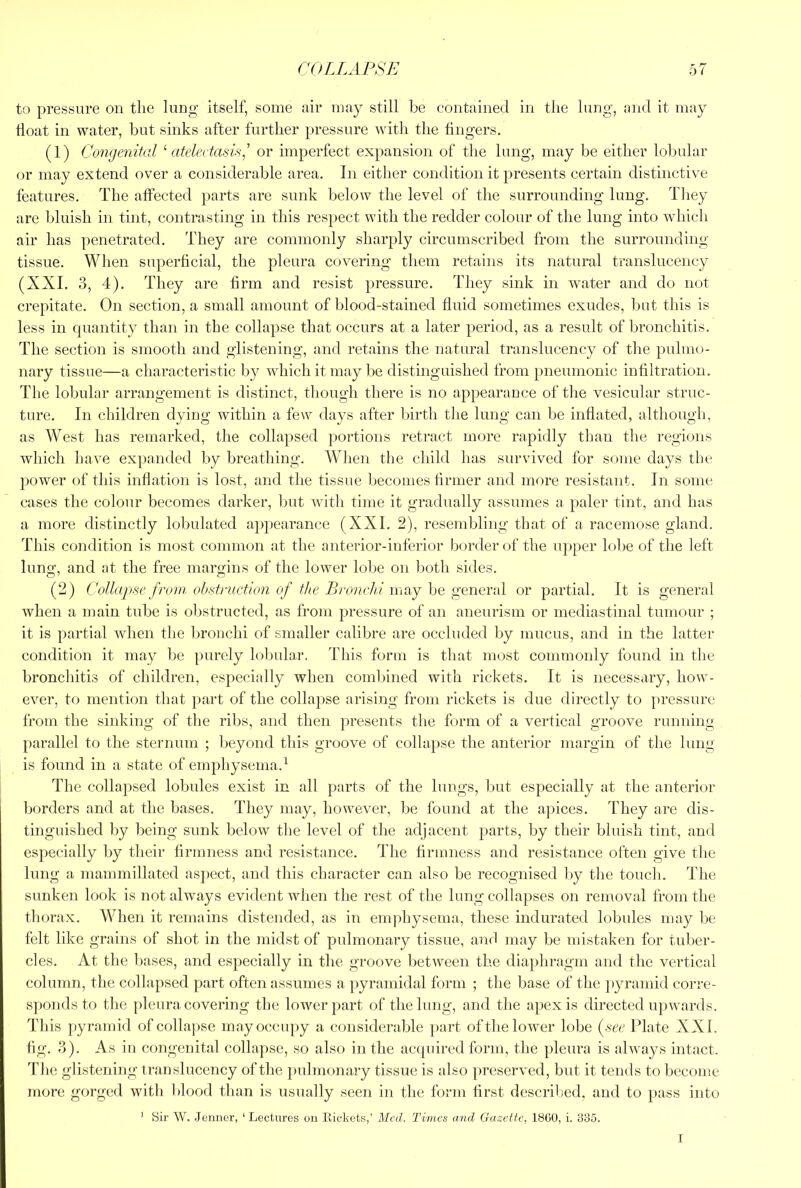 to pressure on the lung itself, some air may still be contained in the lung, and it may boat in water, but sinks after further pressure with the fingers. (1) Congenital Citeleetasis,’ or imperfect expansion of the hmg, may be either lobular or may extend over a considerable area. In either condition it presents certain distinctive features. The affected parts are sunk below the level of the surrounding lung. They are bluish in tint, contrasting in this respect with the redder colour of the lung into which air has penetrated. They are commonly sharply circumscribed from the surrounding- tissue. When superficial, the pleura covering them retains its natural translucency (XXI. 3, 4). They are firm and resist pressure. They sink in water and do not crepitate. On section, a small amount of blood-stained fluid sometimes exudes, but this is less in quantity than in the collapse that occurs at a later period, as a result of bronchitis. The section is smooth and glistening, and retains the natural translucency of the pulmo- nary tissue—a characteristic by which it may be distinguished from pneumonic infiltration. The lobular arrangement is distinct, though there is no appearance of the vesicular struc- ture. In children dying within a few days after birth tlie lung can be inflated, although, as West has remarked, the collapsed portions retract more rapidly than the regions which have expanded by breathing. When the child has survived for some days tlie power of this inflation is lost, and the tissue becomes firmer and more resistant. In some cases the colour becomes darker, but with time it gradually assumes a paler tint, and has a more distinctly lobulated appearance (XXL 2), resembling that of a racemose gland. This condition is most common at the anterior-inferior border of the u])per lobe of the left luno-, and at the free margins of the lower lobe on both sides. (2) Collapse from obstniction of the Bronchi may he general or partial. It is general when a main tnbe is obstructed, as from pressure of an aneurism or mediastinal tumour ; it is partial when the 1:>ronchi of smaller calibre are occluded by mucus, and in the latter condition it may be purely lobular. This form is that most commonly found in the bronchitis of children, especially when coml)ined with rickets. It is necessary, how- ever, to mention that part of the collapse arising from rickets is due directly to pressure from the sinking of the ribs, and then presents the form of a vertical groove running parallel to the sternum ; beyond this groove of collapse the anterior margin of the lung is found in a state of emphysema.^ The collapsed lobules exist in all parts of the lungs, but especially at the anterior borders and at the bases. They may, however, be found at the apices. They are dis- tinguished by being sunk below the level of the adjacent parts, by their bluish tint, and especially by their firmness and resistance. The firmness and resistance often give tlie lung a mammillated asjiect, and this character can also be recognised by the touch. The sunken look is not always evident when the rest of the lung collapses on removal from the thorax. When it remains distended, as in emjihysema, these indurated lobules may be felt like grains of shot in the midst of pulmonary tissue, and may be mistaken for tnlier- cles. At the bases, and especially in the groove between the diapliragm and the vertical column, the collapsed part often assumes a pyramidal form ; the base of the jiyramid corre- sponds to the pleura covering the lower part of the lung, and the apex is directed upwards. This pyramid ofcollajise may occupy a considerable part of the lower lobe (^see Plate XXL fig. 3). As in congeuital collapse, so also in the acquired form, the pleura is always intact. The glistening translucency of the pulmonary tissue is also preserved, but it tends to become more gorged with blood than is usually seen in the form first descrilied, and to pass into ' Sir W. Jermer, ‘Lectures ou Rickets,’ Med. Tmics and Gazette, 1800, i. 335. I