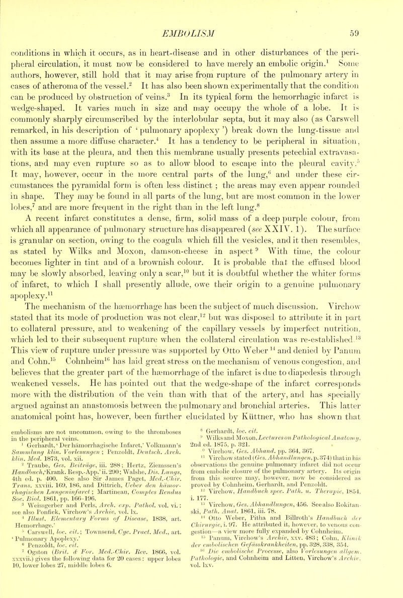 conditions in which it occurs, as in heart-disease and in other disturbances of the peri- plieral circulation, it must now Ije considered to have merely an embolic orip;ind Some autliors, however, still hold that it may arise from rupture of the pulmonary artery in cases of atheroma of the vessel.It has also been shown experimentally that the condition can be produced by oljstruction of veinsIn its typical form the hemorrhagic infarct is wedge-shaped. It varies much in size and may occupy the whole of a lobe. It is commonly sharply circumscribed by the interlobular septa, but it may also (as Carswell remarked, in his description of ‘pulmonary apoplexy ’) break down the lung-tissue and then assume a more diffuse character.* It has a tendency to be peripheral in situation, with its base at the pleuivx, and then this membrane usually presents petechial extravasa- tions, and may even rupture so as to allow blood to escape into the pleural cavity.’’ It may, however, occur in the more central parts of the lung,*’ and under these ci)‘- cumstances the pyramidal form is often less distinct ; the areas may even appear rounded in shape. They may be found in all parts of the lung, but are most common in the lower loljes,^ and are more frequent in the right than in the left lung.® A recent infarct constitutes a dense, firm, solid mass of a deep purple colour, from which all appearance of pulmonary structure has disappeared {see XXIV. 1). The surface is granular on section, owing to the coagula which fill the vesicles, and it then resembles, as stated by Wilks and Moxon, damson-cheese in aspect ** With time, the colour becomes lighter in tint and of a brownish colour. It is probable that tlie effused blood may be slowly absorbed, leaving only a scar,**’ but it is doubtful whether the whiter forms of infarct, to which I shall [)resently allude, owe their origin to a genuine pulmonary apoplexy.** The mechanism of the liEemorrhage has been the subject of much discussion. Virchow stated that its mode of production was not clear,*- but was disposed to attribute it in part to collateral pressure, and to weakening of the capillary vessels by imperfect nutrition, which led to their subsequent rupture when the collateral circulation was re-established.*® This view of rupture under })ressure was supported by Otto Weber ** and denied by Panum and Cohn.*’’ Cohnheim*® has laid great stress on the mechanism of venous congestion, and believes that the greater part of the hmmorrhage of the infarct is due todiapedesis through Aveakened vessels. He has pointed out that the wedge-shape of the infarct corresponds more with the distribution of the vein than with that of the artery, and has specially argued against an anastomosis between the pulmonary and bronchial arteries. This latter anatomical point has, however, been further elucidated by Kiittner, who has shown that embolisms are not uncommon, owing to the thromboses in the peripheral veins. ’ Gerharclt, ‘ Der hamorrhagische Infarct,’ Volkmann’s Sammlung Min. Vorlesungon ; Penzoklt, Dcutsch. /Irc7/. Min. Med. 1873, vol. xii. Traube, Ges. Beitrdge, iii. 288; Hertz, Ziemsseii’s Handbitch,''I\vn,n]i. Eesp.-App.’ii. 200; Walshe, Bis. Lungs, 4th ed. p. 400. See also Sir James Paget, Mcd.-Chir. Trans, xxviii. 169, 186, and Dittrich, Ueber den hdiiwr- rhagisvhen Liingeninfarct; Martineau, Coniptes Rciulas Soc. Biol. 1861, pp. 166-196. ^ Weissgerber and Peris, Arch. exp. Pathol, vol. vi.: see also I’onfick, Virchow’s Archiv, vol. lx. Illnsf. Llementarg Forms of Disease, 1838, art. Hemorrhage.’ Carswell, loc. cit.; Townsend, Cyc. Bract. Med., art. ‘ Pulmonary Apoplexy.’ Penzoklt, loc. cit. ’’ Ogston (Brit, d For. Mcd.-Chir. Rev. I860, vol. xxxvii.) gives the following data for 20 cases: upper lobes 10, lower lobes 27, middle lobes 6. ® Gerhardt, loc. cit. W’ilksand Mo^on, Lectures on Pathological Anatoiny. 2nd ed. 1875, p. 321. Virchow, Ges. Ahhand. pp. 364, 367. ' ‘ Vb’rchow stated (Ges. Ahha ndlimgen, p. 374) that in his observations the genuine pulmonary infarct did not occur from embolic closure of the pulmonary artery. Its origin from this soiu'ce may, however, now be considered as proved by Cohnheim, Gerhardt, and Penzoklt. Virchow, Handhuch spec. Path. u. d'herayjie, 1854. i. 177. Virchow, Ges. Ahhandhmgen, 456. Seealso llokitan- ski. Path. Anat. 1861, iii. 78. Otto AVeber, Pitha and Billroth’s Handhuch der Chirurgic, i. 97. He attributed it, however, to venous con gestion—a view more fully expanded by Cohnheim. Panum, Virchow’s Archiv, xxv. 483; Cohn, Klinik der cniholisehcn GefdsskranMieiten, jip. 328,338, 354. ILio einbolische Processe, also Vorlesungen allgvui. Pathologic, and Cohnheim and Litteu, Virchow’s Archiv. vol. Ixv.