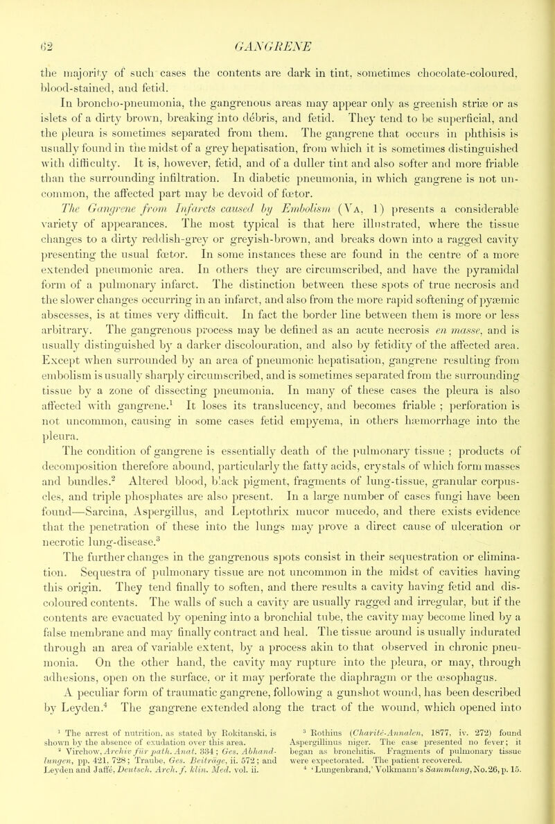 the majoriiy of such cases the contents are dark in tint, sometimes chocolate-coloured, lilood-stained, and fetid. In broncho-pneumonia, the gangrenous areas may appear only as greenisli strias or as islets of a dirty brown, breaking into debris, and fetid. They tend to be superficial, and the pleura is sometimes separated from them. The gangrene that occurs in phthisis is usually found in the midst of a grey hepatisation, from which it is sometimes distinguished with difficulty. It is, however, fetid, and of a duller tint and also softer and more friable than the surrounding infiltration. In diabetic pneumonia, in which gangrene is not un- common, the affected part may be devoid of foetor. The Gangrene from Infarcts caused by Embolism {Ya, 1) presents a considerable variety of appearances. The most typical is that here illustrated, where the tissue changes to a dirty reddish-grey or greyish-brown, and breaks down into a ragged cavity presenting the usual foetor. In some instances these are found in the centre of a more extended pneumonic area. In others tliey are circumscribed, and have the pyramidal form of a pulmonary infarct. The distinction between these spots of true necrosis and the slower changes occurring in an infarct, and also from the more rapid softening of pyremic abscesses, is at times very difficult. In fact the border line between them is more or less arbitrary. The gangrenous process may be defined as an acute necrosis en masse, and is usually distinguished by a darker discolouration, and also by fetidiry of the affected area. Except when surrounded by an area of pneumonic hepatisation, gangrene resulting from embolism is usually sharply circumscribed, and is sometimes separated from the surrounding tissue by a zone of dissecting pneumonia. In many of these cases the pleura is also affected with gangrene.^ It loses its translucency, and becomes friable ; perforation is not uncommon, causing in some cases fetid empyema, in otliers hemorrhage into the pleura. The condition of gangrene is essentially death of the pulmonary tissue ; products of decomposition therefore abound, particularly the fatty acids, crystals of which form masses and bundles.^ Altered blood, black pigment, fragments of lung-tissue, granular corpus- cles, and triple phosphates are also present. In a large number of cases fungi have been found—Sarcina, Aspergillus, and Leptothrix inucor mucedo, and there exists evidence that the penetration of these into the lungs may prove a direct cause of ulceration or necrotic lung-disease.^ 'Ihe further changes in the gangrenous spots consist in their sequestration or elimina- tion. Sequestra of pulmonary tissue are not uncommon in the midst of cavities having this origin. They tend finally to soften, and there results a cavity having fetid and dis- C(5loured contents. The walls of such a cavity are usually ragged and irregular, but if the contents are evacuated by opening into a bronchial tube, the cavity may become lined by a false membrane and may finally contract and heal. The tissue around is usually indurated through an area of variable extent, by a process akin to that observed in chronic pneu- monia. On the other hand, the cavity may rupture into the pleura, or may, through adhesions, open on the surface, or it may perforate the diaphragm or the oesophagus. A peculiar form of traumatic gangrene, following a gunshot wound, has been described by Leyden.^ The gangrene extended along the tract of the wound, which opened into ^ The arrest of rmtrition, as stated by Rokitanski, is ® Eothius {Charite-Annalcn, 1877, iv. 272) found shown by the abseirce of exudation over this area. Aspergillinus niger. The case presented no fever; it Virchow, /ur Xnai. 334 ; Ges. Abhand- began as bronchitis. Fragments of iralmonary tissue lungen, pp. 421, 728; Traube, Ges. Beitrdge, ii. 572; and were expectorated. The patient recovered. Lej'den and Jaffe, Deutsch. Arch, f. Min. Med. vol. ii. * ‘ Limgenbrand,’ Volkmanu’s Sammlung,lHo.26,]). 15.