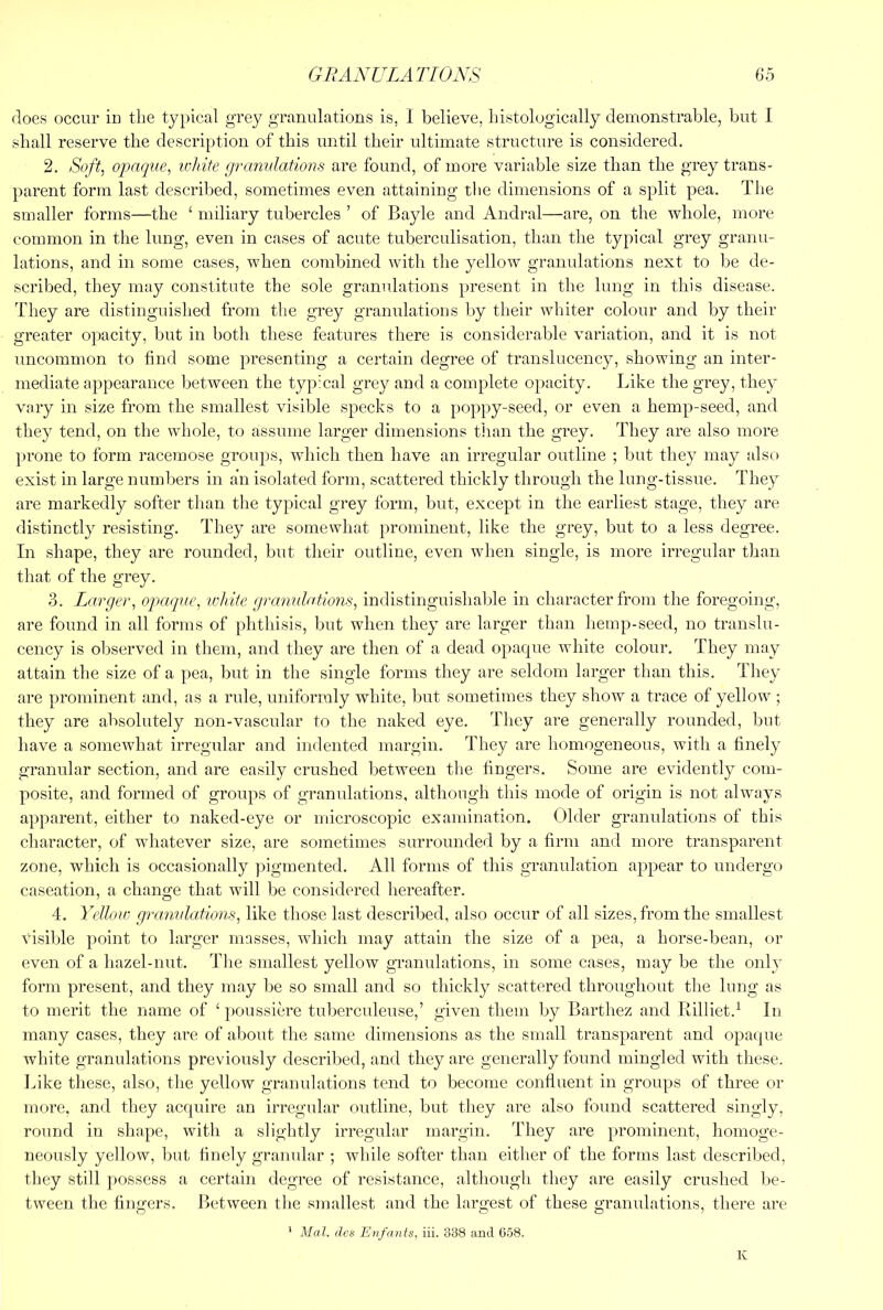 floes occur in tlie typical grey granulations is, I believe, bistologically demonstrable, but I shall reserve the description of this until their ultimate structure is considered. 2. Sofl, oj?aque, white granulations are found, of more variable size than the grey trans- parent form last described, sometimes even attaining the dimensions of a split pea. The smaller forms—the ‘ miliary tubercles ’ of Bayle and Andral—are, on the whole, more common in the lung, even in cases of acute tuberculisation, than the typical grey granu- lations, and in some cases, when combined with the yellow granulations next to be de- scribed, they may constitute the sole granulations present in the lung in this disease. They are distinguished from the grey granulations by their whiter colour and by their greater opacity, but in both these features there is considerable variation, and it is not uncommon to find some presenting a certain degree of translucency, showing an inter- mediate appearance between the typical grey and a complete opacity. Like the grey, they vary in size from the smallest visible specks to a poppy-seed, or even a hemp-seed, and they tend, on the whole, to assume larger dimensions than the grey. They are also more prone to form racemose groups, which then have an irregular outline ; but they may also exist in large numbers in an isolated form, scattered thickly through the lung-tissue. They are markedly softer than the typical grey form, but, except in the earliest stage, they are distinctly resisting. They are somewhat prominent, like the grey, but to a less degree. In shape, they are rounded, but their outline, even when single, is more irregular than that of the grey. 3. Larger, opaque, ivhite granulations, indistinguishalfie in character from the foregoing, are found in all forms of phthisis, but when they are larger than hemp-seed, no translu- cency is observed in them, and they are then of a dead opacpie white colour. They may attain the size of a pea, but in the single forms they are seldom larger than this. They are prominent and, as a rule, uniformly white, but sometimes they show a trace of yellow ; they are absolutely non-vascular to the naked eye. They are generally rounded, but have a somewhat irregular and indented margin. They are homogeneous, with a finely granular section, and are easily crushed between the fiugers. Some are evidently com- posite, and formed of groups of granulations, although this mode of origin is not always apparent, either to naked-eye or microscopic examination. Older granulations of this character, of whatever size, are sometimes surrounded by a firm and more transparent zone, which is occasionally pigmented. All forms of this granulation appear to undergo caseation, a change that will be considered hereafter. 4. Yellouj granulations, like those last described, also occur of all sizes, from the smallest visible point to larger masses, which may attain the size of a pea, a horse-bean, or even of a hazel-nut. The smallest yellow granulations, in some cases, may be the only form present, and they may be so small and so thickly scattered throughout the lung as to merit the name of ‘ poussiere tuberculeuse,’ given them by Barthez and Rilliet.^ lu many cases, they are of about the same dimensions as the small transparent and opaque white granulations previously described, and they are generally found mingled with these. I^ike these, also, the yellow granulations tend to become confluent in groups of three or more, and they acquire an irregular outline, but they are also found scattered singly, round in shape, with a slightly irregular margin. They are prominent, homoge- neously yellow, but finely granular ; while softer than either of the forms last described, they still possess a certain degree of resistance, although they are easily crushed be- tween the fingers. Between the smallest and the largest of these granulations, there are * Mai. des Enfants, iii. 338 and 658. K