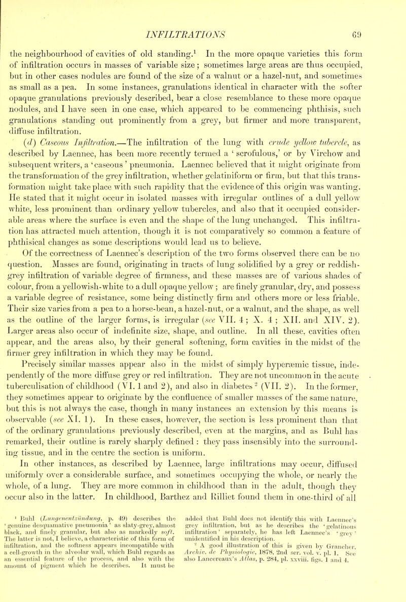 the neighbourhood of cavities of old standing^ In the more opaque varieties this form of infiltration occurs in masses of variable size; sometimes large areas are thus occupied, but in other cases nodules are found of the size of a walnut or a hazel-nut, and sometimes as small as a pea. In some instances, granulations identical in character with the softer opaque granulations previously described, bear a close resemblance to these more opaque nodules, and I have seen in one case, which appeared to be commencing phthisis, such granulations standing out prominently from a grey, but firmer and more transparent, diffuse infiltration. ((/) Caseous Infiltration.—The infiltration of the lung with crude yellow tubercle^ as described by Laennec, has been more recently termed a ‘ scrofulous,’ or by Virchow and subsequent writers, a ‘caseous ’ pneumonia. Laennec believed that it might originate from the transformation of the grey infiltration, whether gelatiniform or firm, but that this trans- formation might take place with such rapidity that the evidence of this origin was wanting. He stated that it might occur in isolated masses with irregular outlines of a dull yellow white, less prominent than ordinary yellow tubercles, and also that it occupied consider- able areas where the surface is even and the shape of the lung unchanged. This infiltra- tion has attracted much attention, though it is not comparatively so common a feature of phthisical changes as some descriptions would lead us to believe. Of the correctness of Laennec’s description of the two forms observed there can be no <|uestion. Masses are found, originating in tracts of lung solidified by a grey or reddish- grey infiltration of variable degree of firmness, and these masses are of various shades of colour, from a yellowish-white to a dull opaque yellow; are finely granular, dry, and possess a variable degree of resistance, some being distinctly firm and others more or less friable. Their size varies from a pea to a horse-bean, a hazel-nut, or a walnut, and the shape, as well as the outline of the larger forms, is irregular [see VII. 4 ; X. 4 ; XII. and XIV. 2). Larger areas also occur of indefinite size, shape, and outline. In all these, cavities often appear, and the areas also, by their general softening, form cavities in the midst of the firmer grey infiltration in which they may be found. Precisely similar masses appear also in the midst of simply h3q)eraemic tissue, inde- pendently of the more diffuse grey or red infiltration. They are not uncommon in the acute tuberculisation of childhood (VI. 1 and 2), and also in diabetes “ (VII. 2). In the former, they sometimes appear to originate by the confluence of smaller masses of the same nature, but this is not always the case, though in many instances an extension by this means is observable {see XL 1). In these cases, however, the section is less prominent than that of the ordinary granulations previously described, even at the margins, and as Buhl has remarked, their outline is rarely sharply defined : they pass insensibly into the surround- ing tissue, and in the centre tlie section is uniform. In other instances, as described by Laennec, large infiltrations may occur, diffused uniformly over a considerable surface, and sometimes occu])ying the whole, or nearly the wliole, of a lung. They are more common in childhood than in the adult, though they occur also in the latter. In childhood, Barthez and Rilliet found them in one-third of all ' Buhl {Lwngenentziindunij, p. 49) describes the added that Buhl does not identify this with Laennec’s ‘ genuine des(pramative pneumonia ’ as slaty-grey,almost grey infiltration, but as he describes the ‘gelatinous black, and finely granular, but also as markedly soft. infiltration ’ separately, he has left Laennec’s ‘ grey ’ The latter is not, I believe, a characteristic of this form of unidentified in his descri2)tion. infiltration, and the softness a2>2)ears incompatible with - A good illustration of this is given by Grancher, a cell-growth in the alveolar wall, which Buhl regards as Archiv. de Physiologic, 1878, ‘2nd ser. vol. v'. 2)1. 1. See an essential feature of the 2)i'ocess, and also with the also Lancereaux’s At/as, 2'.‘284, pb xxviii. figs. 1 and 4. amount of 2)igrii&)it which he describes. It must be