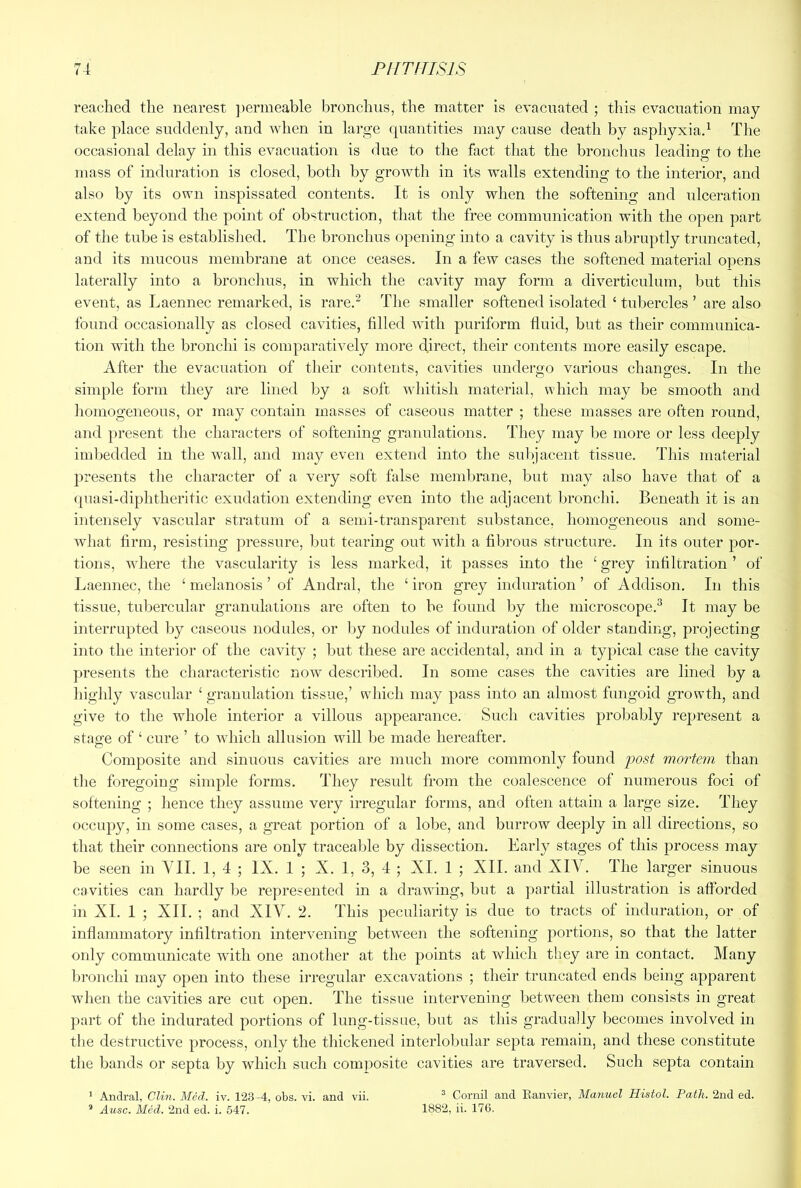 reached the nearest ])ermeable bronchus, the matter is evacnated ; this evacuation may take place suddenly, and when in large fpiantities may cause death by asphyxiad The occasional delay in this evacuation is due to the fact that the bronchus leading to the mass of induration is closed, both by growth in its walls extending to the interior, and also by its own inspissated contents. It is only when the softening and ulceration extend beyond the point of obstruction, that the free communication with the open part of the tube is established. The bronchus opening into a cavity is thus abruptly truncated, and its mucous membrane at once ceases. In a few cases the softened material opens laterally into a bronchus, in which the cavity may form a diverticulum, but this event, as Laennec remarked, is rare.'^ The smaller softened isolated ‘ tubercles ’ are also found occasionally as closed cavities, filled with puriform fluid, but as their communica- tion with the bronchi is comparatively more direct, their contents more easily escape. After the evacuation of their contents, cavities undergo various changes. In the simple form they are lined by a soft whitish material, which may be smooth and homogeneous, or may contain masses of caseous matter ; these masses are often round, and present the characters of softening granulations. They may be more or less deeply imbedded in the wall, and may even extend into the sul)jacent tissue. This material presents the character of a very soft false membrane, but may also have that of a (piasi-diphtheritic exudation extending even into the adjacent bronchi. Beneath it is an intensely vascular stratum of a semi-transparent substance, homogeneous and some- what firm, resisting pressure, but tearing out with a fibrous structure. In its outer por- tions, where the vascularity is less marked, it passes into the ‘ grey infiltration ’ of Laennec, the ‘ melanosis ’ of Andral, the ‘ iron grey induration ’ of Addison. In this tissue, tubercular granulations are often to be found by the microscope.^ It may be interrupted by caseous nodules, or Ijy nodules of induration of older standing, projecting into the interior of the cavity ; Imt these are accidental, and in a typical case the cavity presents the characteristic now described. In some cases the cavities are lined by a highly vascular ‘ granulation tissue,’ which may pass into an almost fungoid growth, and give to the whole interior a villous appearance. Such cavities probably represent a stage of ‘ cure ’ to which allusion will be made hereafter. Composite and sinuous cavities are much more commonly found jjost mortem than the foregoing simple forms. They result from the coalescence of numerous foci of softening ; hence they assume very irregular forms, and often attain a large size. They occupy, in some cases, a great portion of a lobe, and burrow deeply in all directions, so that their connections are only traceable by dissection. Early stages of this process may be seen in VII. 1, 4 ; IX. 1 ; X. 1, 3, 4 5 XI. 1 ; XII. and XIV. The larger sinuous cavities can hardly l)e represented in a drawing, but a partial illustration is afforded in XI. 1 ; XII. ; and XIV. 2. This peculiarity is due to tracts of induration, or of inflammatory infiltration intervening between the softening portions, so that the latter only communicate with one another at the points at which they are in contact. Many l^ronchi may open into these irregular excavations ; their truncated ends being apparent when the cavities are cut open. The tissue intervening between them consists in great part of the indurated portions of lung-tissue, but as this gradually becomes involved in the destructive process, only the thickened interlobular septa remain, and these constitute the bands or septa by which such composite cavities are traversed. Such septa contain ® Cornil and Ranviei', Manuel Histol. Path. 2nd ed. 1882, ii. 17G. * Andral, Clin. Med. iv. 123 -4, obs. vi. and vii. * Ausc. Med. 2nd ed. i. 547.