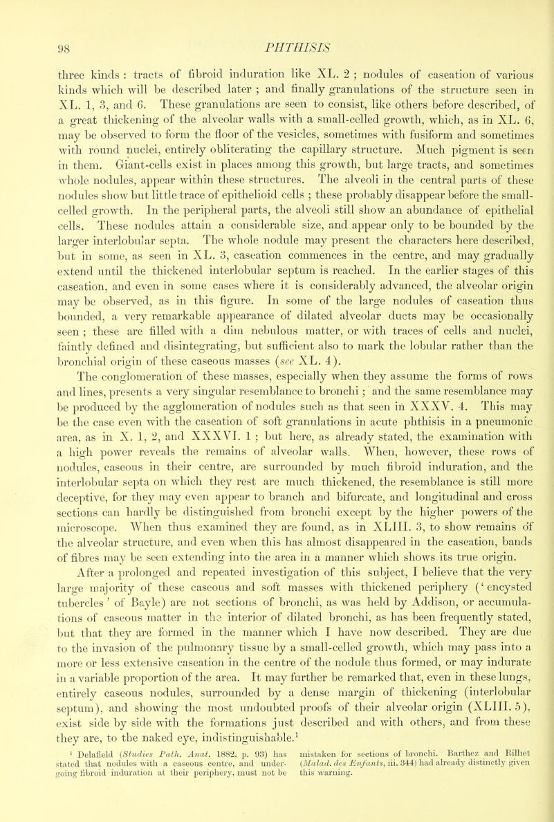 three kinds : tracts of fibroid induration like XL. 2 ; nodules of caseation of various kinds which will be described later ; and finally granulations of the structure seen in XL. 1, 3, and 6. These granulations are seen to consist, like others before described, of a great thickening of the alveolar walls with a small-celled growth, which, as in XL. 6, may be observed to form the floor of the vesicles, sometimes with fusiform and sometimes with round nuclei, entirel}^ obliterating the capillary structure. Much pigment is seen in them. Giant-cells exist in places among this growth, but large tracts, and sometimes whole nodules, appear within these structures. The alveoli in the central parts of these nodules show but little trace of epithelioid cells ; these probably disappear before the small- celled growth. In the peripheral parts, the alveoli still show an abundance of epithelial cells. These nodules attain a considerable size, and appear only to be bounded by the larger interlobujar septa. The whole nodule may present the characters here described, but in some, as seen in XL. 3, caseation commences in the centre, and may gradually extend until the thickened interlobular septum is reached. In the earlier stages of this caseation, and even in some cases where it is considerably advanced, the alveolar origin may be observed, as in this flgure. In some of the large nodules of caseation thus bounded, a very remarkable appearance of dilated alveolar ducts may be occasionally seen ; these are filled with a dim nebulous matter, or with traces of cells and nuclei, faintly defined and disintegrating, but sufficient also to mark the lobular rather than the bronchial origin of these caseous masses {^see XL. 4). The conglomeration of these masses, especially when they assume the forms of rows and lines, presents a very singular resemblance to bronchi; and the same resemblance may be produced by the agglomeration of nodules such as that seen in XXXY. 4. This may be the case even with the caseation of soft granulations in acute phthisis in a pneumonic area, as in X. 1, 2, and XXXVI. 1 ; but here, as already stated, the examination with a high power reveals the remains of alveolar walls. When, however, these rows of nodules, caseous in their centre, are surrounded by much fibroid induration, and the interlobular septa on which they rest are much thickened, tlie resemblance is still more deceptive, for they may even appear to branch and bifurcate, and longitudinal and cross sections can hardly be distinguished from bronchi except by the higher powers of the microscope. When thus examined they are found, as in XLIII. 3, to show remains of the alveolar structure, and even when this has almost disappeared in the caseation, bands of fibres may be seen extending into the area in a manner which shows its true origin. After a prolonged and repeated investigation of this subject, I believe that the very large majority of these caseous and soft masses with thickened periphery (‘encysted tubercles ’ of Bayle) are not sections of bronchi, as was held by Addison, or accumula- tions of caseous matter in the interior of dilated bronchi, as has been frequently stated, but that they are formed in the manner which I have now described. They are due to the invasion of the pulmonary tissue by a small-celled growth, which may pass into a more or less extensive caseation in the centre of the nodule thus formed, or may indurate in a variable proportion of the area. It may further be remarked that, even in these lungs, entirely caseous nodules, surrounded by a dense margin of thickening (interlobular septum), and showing the most undoubted proofs of their alveolar origin (XLIII. 5), exist side by side with the formations just described and with others, and from these they are, to the naked eye, indistinguishable. ^ Delafielcl (Studies Path. Anat. 188’2, p. 93) has mistaken for sections of Lronclii. Barthez and Eilliet stated that nodules with a caseous centre, and under- (MaZach tZes hi. 344) had already distinctly given going fibroid induration at their periphery, must not be this warning.