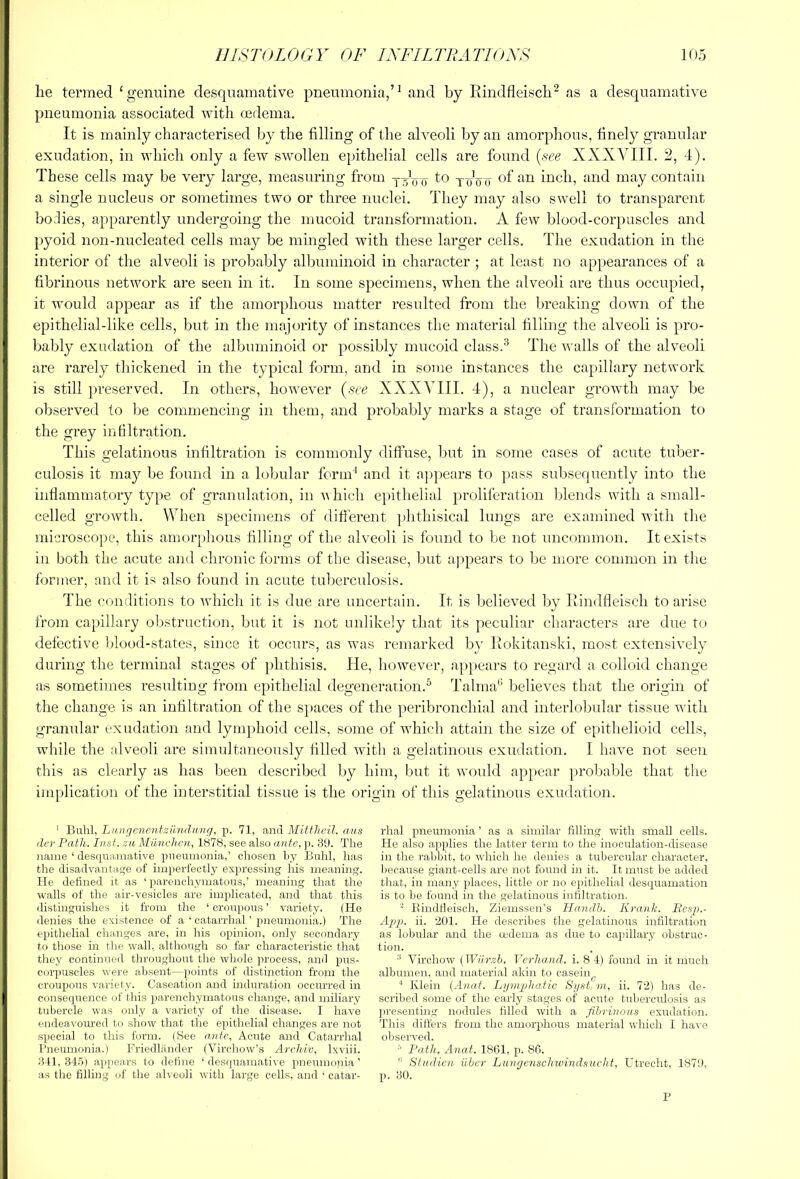 lie termed ‘genuine desquamative pneumonia,’^ and by Rindfleiscb^ as a desquamative pneumonia associated ivith oedema. It is mainly characterised by the filling of the alveoli by an amorphous, finely granular exudation, in which only a few swollen epithelial cells are found [see XXXVIII. 2, 4). These cells may be very large, measuring from j-V'o to twoti of an inch, and may contain a single nucleus or sometimes two or three nuclei. They may also swell to transparent holies, apparently undergoing the mucoid transformation. A few blood-corpuscles and pyoid non-nucleated cells may be mingled with these larger cells. The exudation in the interior of the alveoli is probably albuminoid in character ; at least no appearances of a fibrinous network are seen in it. In some specimens, when the alveoli are thus occupied, it would appear as if the amorphous matter resulted from the breaking down of the epithelial-like cells, but in the majority of instances the material filling the alveoli is pro- bably exudation of the albuminoid or possibly mucoid class.^ The Avails of the alveoli are rarely thickenerl in the typical form, and in some instances the capillary network is still preserved. In others, however (see XXXVIII. 4), a nuclear growth may be observed to be commencing in them, and probably marks a stage of transformation to the grey infiltration. This gelatinous infiltration is commonly diffuse, but in some cases of acute tuber- culosis it may be found in a lobular form^ and it appears to ])ass subsequently into the inflammatory type of granulation, in AA hich epithelial proliferation blends with a small- celled growth. When specimens of different phthisical lungs are examined with the microscope, this amor[)hous filling of the alveoli is foAind to be not uncommon. It exists in both the acute and chronic forms of the disease, but ajApears to be more common in the former, and it is also found in acute tuberculosis. The conditions to Avhich it is due are uncertain. It is believed by Rindfleisch to arise from capillary obstruction, but it is not unlikely that its peculiar characters are due to defective blood-states, since it occurs, as was remarked by Rokitanski, most extensively during the terminal stages of phthisis. He, however, appears to regard a colloid change as sometimes resulting from epithelial degeneration.^ Talma'’ believes that the origin of the change is an infiltration of the s]>aces of the peribronchial and interlobular tissue with granular exudation and lymphoid cells, some of which attain the size of epithelioid cells, while the alveoli are simultaneously filled with a gelatinous exudation. I have not seen this as clearly as has been described by him, but it AA'ould appear probable that the implication of the interstitial tissue is the origin of this gelatinous exiulation. ' Buhl, Lunrjenentziindung, p. 71, anil Mittheil. ans (lev Path. hist, z/t Miinchcn, 1B78, see also ante, p. 39. The name ‘ desipiamative pneumonia,’ chosen hy Buhl, has the disadvantage of imperfectly expressing his meaning. He defined it as ‘ parenchymatous,’ meaning that the walls of the air-vesicles are implicated, and that this distmguishes it from the ‘croupous’ variety. (He denies the existence of a ‘ catarrhal ’ pneumonia.) The epithelial changes are, in his opinion, only secondary to those in the wall, although so far characteristic that they continued throughmrt the whole process, taiid pus- corpuscles wei’e absent—points of distinction from the croupous variety. Caseation and indirration occm’red in conseqirence of this parenchymatous change, and miliary tubercle was only a variety of the disease. I have endeavoured to show that the epithelial changes are not special to this form. (See a.nte, Acute and Catarrhal Pneumonia.) Friedlander (Virchow’s Archiv, Ixviii. 341,345) appears to define ‘desipiamative pneumonia’ as the filling of the alveoli with large cells, and ‘ catar- rhal pneumonia ’ as a similar filling with small cells. He also ajiplies the latter term to the inoculation-disease in the rabbit, to which he denies a tubercular character, liecause giant-cells are not found in it. It must be added that, in many places, little or no epithelial descpiamation is to be found in the gelatinous infiltration. Eindfleisch, Ziemssen’s Ilandh. Kran'k. Eesp.- Ap}}. ii. ‘201. He describes the gelatinous infiltration as lobular and the cedema as due to capillary obstruc- tion. ® Virchow [Wiirzh. Verhand. i. 8 4) found in it much albumen, and material akin to casein^ ‘ Klein (Hn«7. Liimpltaiic Sjjst m, ii. 72) has de- scribed some of the early stages of acute tuberculosis as presenting nodules filled with a fibriiious exudation. This differs from the amorphous material which I have observed. ^ Path, Anaf. 18C1, p. 86.  Studicn. iiher LungenscJnvindsucht, Utrecht, 1870, p. 30. P