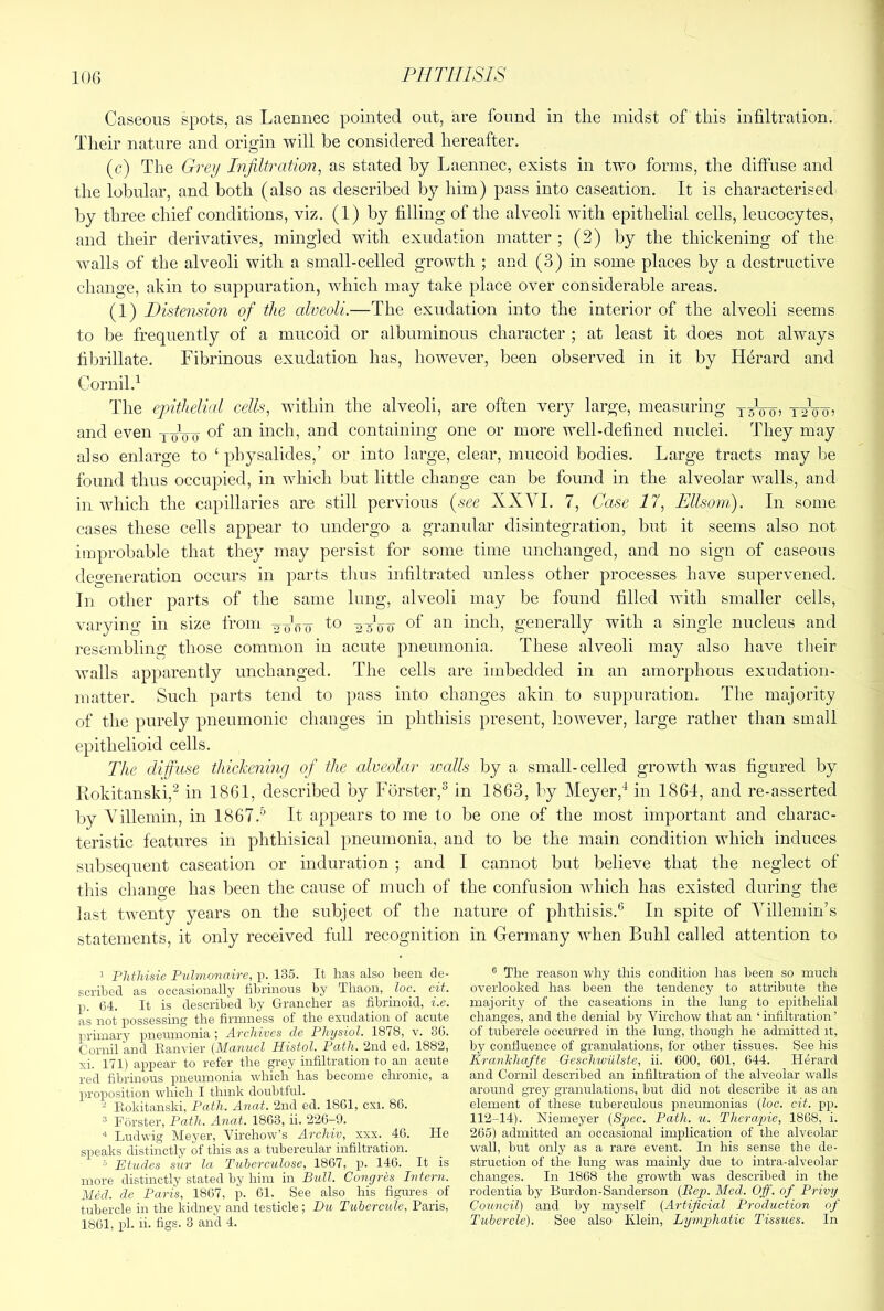 Caseous spots, as Laennec pointed out, are found in the midst of this infiltration. Their nature and origin will be considered hereafter. (c) The Grey Infiltration, as stated by Laennec, exists in two forms, the diffuse and the lobular, and both (also as described by him) pass into caseation. It is characterised by three chief conditions, viz. (1) by filling of the alveoli with epithelial cells, leucocytes, and their derivatives, mingled with exudation matter; (2) by the thickening of the walls of the alveoli with a small-celled growth ; and (3) in some places by a destructive change, akin to suppuration, which may take place over considerable areas. (1) Distension of the alveoli.—The exudation into the interior of the alveoli seems to be frequently of a mucoid or albuminous character ; at least it does not always fibrillate. Fibrinous exudation has, however, l^een observed in it by Herard and Cornil.i The epithelial cells, within the alveoli, are often very large, measuring yyVo? tyV'o? and even yoV-o inch, and containing one or more well-defined nuclei. They may also enlarge to ‘ pbysalides,’ or into large, clear, mucoid bodies. Large tracts may be found thus occupied, in which but little change can be found in the alveolar walls, and in which the capillaries are still pervious {see XXVI. 7, Case 17, Ellsom). In some cases these cells appear to undergo a granidar disintegration, but it seems also not improbable that they may persist for some time unchanged, and no sign of caseous degeneration occurs in parts tlms infiltrated unless otlier processes have supervened. In Other parts of the same lung, alveoli may be found filled with smaller cells, varying in size from yyo'o 25V0 of an inch, generally with a single nucleus and resembling those common in acute pneumonia. These alveoli may also have their Avails apparently unchanged. The cells are imbedded in an amorphous exudation- matter. Such parts tend to pass into changes akin to suppuration. The majority of the purely pneumonic changes in phthisis present, however, large rather than small epithelioid cells. The diffuse thickening of the alveolar walls by a small-celled growth was figured by Rokitanski,^ in 1861, described by Forster,^ in 1863, by Meyer,^ in 1864, and re-asserted by Villemin, in 1867.'’’ It appears to me to be one of the most important and charac- teristic features in phthisical pneumonia, and to be the main condition which induces subsequent caseation or induration ; and I cannot but believe that the neglect of this change has been the cause of much of the confusion Avhich has existed during the last twenty years on the subject of the nature of phthisis.* In spite of Villemin’s statements, it only received full recognition in Germany when Buhl called attention to ’ PMldsie Pulmonaire, p. 135. It has also been de- scribed as occasionally fibrinous by Thaon, loc, dt. p. 64. It is described by Grancher as fibrinoid, i.e. as not possessing the firmness of the exudation of acute primary pneumonia; Archives de Physiol. 1878, v. 30. Cornil and Eanvier (Manuel Histol. Path. 2nd ed. 1882, xi. 171) appear to refer the ^'ey infiltration to an acute red fibrinous pneumonia which has become chronic, a proposition which I think doubtful. - Rokitanski, Path. Anat. 2nd ed. 1801, cxi. 80. ® Forster, Path. Anat. 1803, ii. 220-9. Ludwig Meyer, Virchow’s Archiv, xxx. 40. He speaks distinctly of this as a tubercular infiltration. ° Etudes sur la Tnherculose, 1807, p. 140. It is more distinctly stated by him in Bull. Congres Intern. Med. de Paris, 1807, p. 01. See also his figures of tubercle in the kidney and testicle; Du Tubercule, Paris, 1801, pi. ii. figs. 3 and 4. ® The reason why this condition has been so much overlooked has been the tendency to attribute the majority of the caseations in the lung to epithelial changes, and the denial by Virchow that an ‘ infiltration ’ of tubercle occurred in the lung, though he admitted it, by confluence of granulations, for other tissues. See his Kranhhafte Geschwiilste, ii. 000, 601, 644. Herard and Cornil described an infiltration of the alveolar walls around grey granulations, but did not describe it as an element of these tuberculous pneumonias (loc. cit. pp. 112-14). Niemeyer (Spec. Path. u. Therapie, 1868, i. 265) admitted an occasional implication of the alveolar wall, but only as a rare event. In his sense the de- struction of the lung was mamly due to intra-alveolar changes. In 1868 the growth was described in the rodentia by Burdon-Sanderson (Pep. Med. Off. of Privy Council) and by myself (Artificial Production of Tubercle). See also Klein, Lymphatic Tissues. In