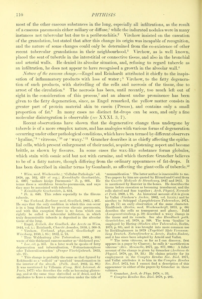 most of the other caseous substances in the lung, especially all infiltrations, as the result of a caseous pneumonia either miliary or diffuse,^ while the indurated nodules were in many instances not tubercular but due to a peribronchitis.^ Virchow insisted on the caseation of the granulation, but stated that after this change its origin was incapable of recognition, and the nature of some changes could only be determined from the co-existence of other recent tubercular granulations in their neighbourhood.^ Virchow, as is well known, placed the seat of tubercle in the interstitial or connective tissue, and also in the bronchial and arterial walls. He denied its alveolar situation, and, refusing to regard tubercle as an infiltration, he does not appear to have recognised a growth in the alveolar wall.'‘ Nature of the caseous change.—Engel and Reinhardt attributed it chiefly to the inspis- sation of inflammatory products with loss of water ; ^ Virchow, to the fatty degenera- tion of such 2)i*oducts, with shrivelling of the cells and necrosis of the tissue, due to arrest of the circulation.® The necrosis has been, until recently, too much left out of sight in the consideration of this process,^ and an almost undue prominence has been given to the fatty degeneration, since, as Engel remarked, the yellow matter consists in greater part of protein material akin to casein (Preuss), and contains only a small proportion of fat.® In many cases no distinct fat-drops can be seen, and only a fine molecular disintegration is observable {see XXXI. 3, 7). Recent observations have shown that the degenerative change thus undergone by tubercle is of a more complex nature, and has analogies with various forms of degeneration occurring under other pathological conditions, which have been termed by different observers ‘ hyaline,’ ® ‘ vitreous,’ or ‘ waxy.’ Grancher describes it as chiefly affecting the epithe- lial cells, which present enlargement of their nuclei, acquire a glistening aspect and become brittle, as shown by fissures. In some cases the wax-like substance forms globules, which stain with osmic acid but not with carmine, and which therefore Grancher believes to be of a fatty nature, though differing from the ordinary appearances of fiit-drops. It has been described in similar terms by Gombault, as affecting the giant-cells of tubercle.'^ ’ Wien. mcd. Wochensc.hr.; ‘ Cellular-Pathologie ’ ed. 1858, pp. 162, 419 et seq.; Krankhafte Geschwiilste, ii. 600; ‘miliare kasige Pneumonie ’ ib. p. 601. He terms these a scrofulous broncho-pneumonia, and says they may be associated with tubercles. ^ Krankhafte GeschiviUste, ii. 634. ® Ih. ii. 640. This refers especially to the fibrous tubercle. See Verhand. Berliner med. Gesellsch. 1865, i. 267. He says that the only condition in which this can occur is in a lung thickened by previous chronic pneumonia, and with this exception there is no form which can lightly be called a tubercular infiltration, m which truly demonstrable tubercle is deposited in the alveolar tissue of the lung. ^ Engel, Zeitsch. der Gesellsch. der Aerzie zu Wien, 1844, vol. i.; Pieinhardt, Charite-Annalen, 1850, i. 368-9. Virchow, Verhand. phys.-med. Gesellschaft zu Wurzburg, 1850, i. 85 ; 1852, ii. 73. ’ Thus Waldenburg (Die Tuberculose, 1869, p. 164) wTote of this thickened caseous matter as ‘ thickened pus.’ ® hoc. cit. p. 357. In a later work he speaks of fatty degeneration and tuberculisation, ‘ Fettmetamorphose Oder Tuberculosewerden ’ (Prayer Vierteljahrsch. 1855, xlv. 27). ® This change is probably the same as that figured by Piokitanski as a ‘ colloid ’ or ‘ amyloid ’ transformation in the interior of the alveoli. (Path. Anat. 1862, hi. 86.) It was mentioned by Villemin (Cong. Med. Internal, de Paris, 1877) who describes the cells as becoming glisten- ing, and at the same time shrivelled as if dried, and he attributes to Kuss a similar observation rmder the title of ‘ mummification ’ The latter author is inaccessible to me. Two papers by him are quoted by Herard and Cornil from the Gazette Mediccde de Strasbourg, 1847 and 1855. It is mentioned by Kanvier in the bones. He describes the tissue before caseation as becoming translucent, and the cells shrivel and fuse together ; Arch. Physiol. Normale et Path. 1868, i. 95. An historical account of it is given by Vallat (Virchow’s Archiv, 1882, vol. Ixxxix.) and he ascribes to Schiippel (Lymphdriisen-Tuberculose, 1871, pp. 46, 77) an early observation of the same character, llindtleisch (Berlin, med. Wochenschrift, 1873, p. 68) describes the cells as transiiarent and glassy. Buhl (Bungenentzxindung, p. 59) described a waxy change in the tissue and its vessels. See also Handbuch path. Gewebelehre. ed. 1878, p. 348. The term ‘ hyaline ’ is employed by Hering (Studien iiber Tuberculose, Berlin, 1873, p. 83), and it was brought into more common use by Eecklinghausen in 1879 (Tageblatt 52ste Versaxnm- lung Deutsch. Naturforscher u. Aerzte, Baden-Baden), and it has since been adopted by Arnold and Vallat. The term vitreous, as far as I can discover, first aj^pears in a paper by Charcot; he calls it ‘ mortification vitreuse ’ (Bev. Mensuelle, 1877, pp. 877, 886.) A fuller account of the change is given by Grancher (Archives de Physiol. 1878, pp. 19, 33.) He claims priority for its employment in the Compxtes liendus Soc. Biol. 1877, and Vallat attributes it to him in the Comp>tes liendus Soc. Biol. 1872, but I cannot find a description of this appearance' in either of the paj)ers by Grancher in these volumes. “ Grancher, Arch, de Phys. 1878, v. 33. Comptes Benclus Soc. Biol. 1878, p. 281.