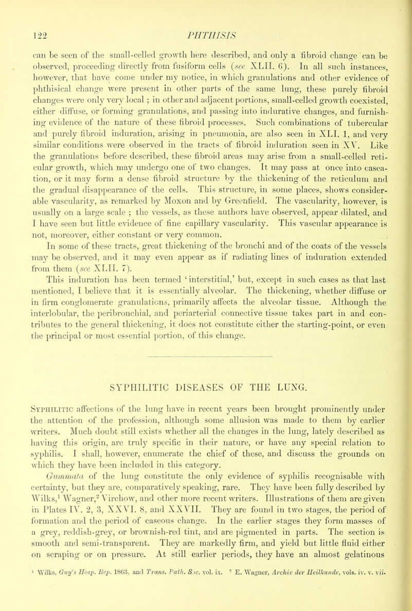 can be seen of tbe small-celled growth here described, and only a fibroid change can be observed, proceeding directly from fusiform cells {see XLII. 6). In all such instances, however, that have come under my notice, in which granulations and other evidence of phthisical change were present in other parts of the same lung, these purely fibroid changes were only very local ; in other and adjacent portions, small-celled growth coexisted, either diffuse, or forming granulations, and jtassing into indurative changes, and furnish- ing evidence of the nature of these fibroid processes. Such combinations of tubercular and purely fibroid induration, arising in pneuuionia, are also seen in XLI. 1, and very similar conditions were observed in the tracts of fibroid induration seen in XY. Like the granulations before described, these fibroid areas may arise from a small-celled reti- cular growth, which may undergo one of two changes. It may pass at once into casea- tion, or it may form a dense fibroid structure by the thickening of the reticulum and the gradual disappearance of the cells. This structure, in some places, shows consider- able vascularity, as remarked by Moxon and by Greenfield. The vascularity, however, is usually on a large scale ; the vessels, as these authors have observed, appear dilated, and I have seen but little evidence of fine capillary vascularity. This vascular appearance is not, moreover, either constant or very common. In some of these tracts, great thickening of the bronchi and of the coats of the vessels may be observed, and it may even appear as if radiating lines of induration extended from them (see XLII. 7). This induration has been termed ‘interstitial,’ but, except in such cases as that last mentioned, I believe that it is essentially alveolar. The thickening, whether diffuse or in firm conglomerate granulations, primarily affects the alveolar tissue. Although the interlobular, the peribronchial, and periarterial connective tissue takes part in and con- tributes to the general thickening, it does not constitute either the starting-point, or even the principal or most essential portion, of this change. SYPHILITIC DISEASES OF THE LUNG. Syphilitic affections of the lung have in recent years been brought prominently under the attention of the profession, although some allusion was made to them by earlier wH’iters. Much doulit still exists whether all the changes in the lung, lately described as having this origin, are trul}^ specific in their nature, or have any special relation to syphilis. I shall, however, enumerate the chief of these, and discuss the grounds on Avhicb they have been included in this category. Gummata of the lung constitute the only evidence of syphilis recognisable with certainty, but they are, comparatively speaking, rare. They have been fully described by Wilks,^ Wagner,^ Virchow, and other more recent writers. Illustrations of them are given in Plates IV. 2, 3, XXVI. 8, and XXVII. They are found in two stages, the period of formation and tlie period of caseous change. In the earlier stages they form masses of a grey, reddish-grey, or brownish-red tint, and are pigmented in parts. The section is smooth and semi-transparent. They are markedly firm, and yield but little fluid either on scraping or on pressure. At still earlier periods, they have an almost gelatinous > tVilks, Guy's Hasp. Bep. I8C3, anil Trans. Path. Soc. vol. ix. - E. Wagner, Archiv der Heilhunde, vols. iy. v. vii*