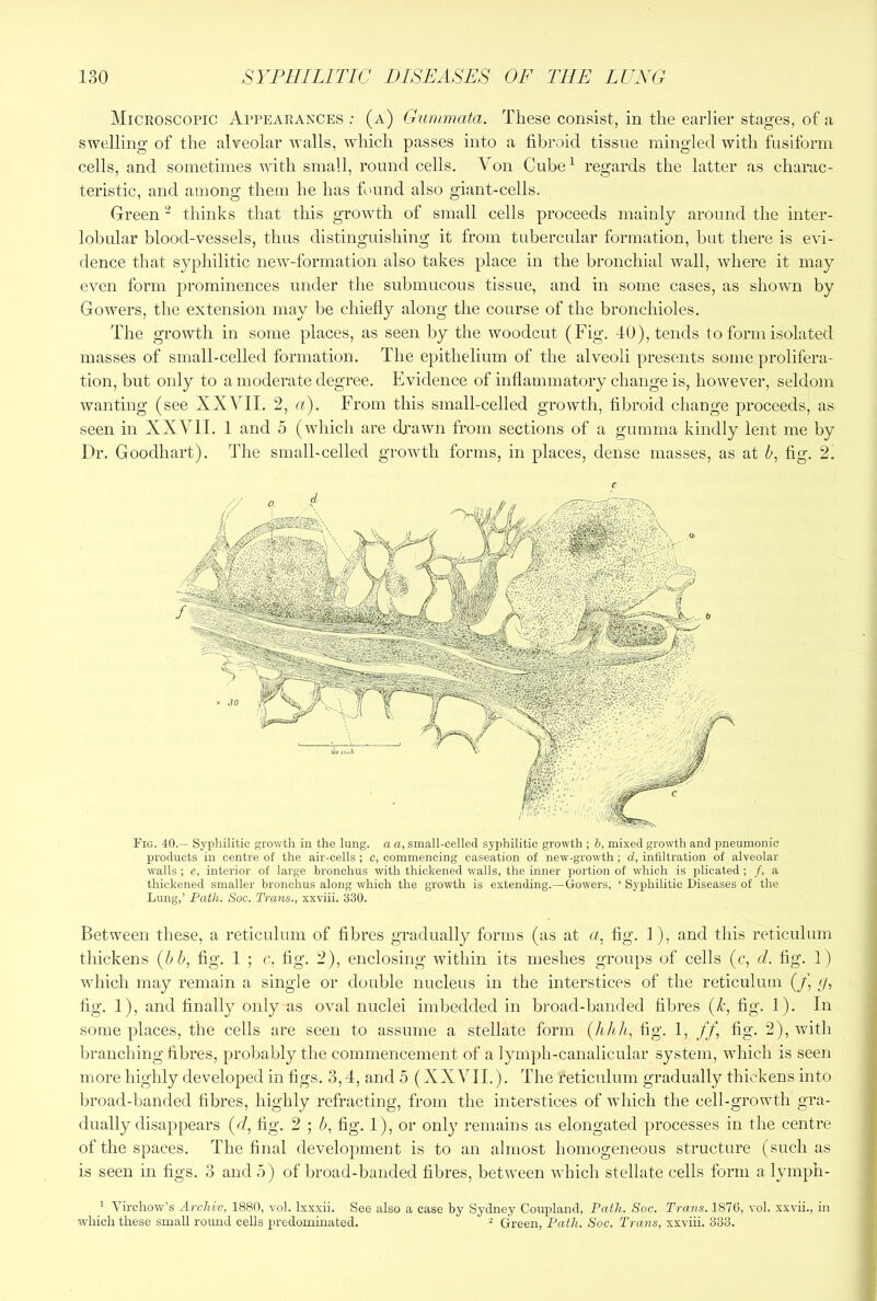 Microscopic Appearances ; (a) Gurnmata. These consist, in the earlier stages, of a swelling of the alveolar walls, which passes into a fibroid tissue mingled with fusiform cells, and sometimes Avith small, round cells. Von Cube^ regards the latter as charac- teristic, and among them he has found also giant-cells. Green thinks that this growth of small cells proceeds mainly around the inter- lobular blood-vessels, thus distinguishing it from tubercular formation, but there is evi- dence that syphilitic neAV-formation also takes place in the bronchial wall, Avhere it may even form prominences under the submucous tissue, and in some cases, as shown by GoAvers, the extension may be chiefly along the course of the bronchioles. The growth in some places, as seen by the Avoodcut (Fig. 40), tends to form isolated masses of small-celled formation. The epithelium of the alveoli presents some prolifera- tion, but only to a moderate degree. Evidence of inflammatory change is, however, seldom wanting (see XXVII. 2, a). From this small-celled growth, fibroid change proceeds, as seen in XXVII. 1 and 5 (which are cfi'awn from sections of a gumma kindly lent me by Ih'. Goodhart). The small-celled growth forms, in places, dense masses, as at h, fig. 2. Fig. 40.— Syphilitic growth in the lung, a a, small-celled syphilitic growth ; h, mixed growth and pneumonic products in centre of the air-cells ; c, commencing caseation of new-growth; d, infiltration of alveolar walls ; e, interior of large bronchus with thickened walls, the inner portion of which is plicated; /, a thickened smaller bronchus along which the growth is extending.—Gowers, ‘ Syphilitic Diseases of the Lung,’ Path. Soc. Trans., xxviii. 330. Between these, a reticulum of fibres gradually forms (as at a. fig. 1), and this reticulum thickens (bb, fig. 1 ; c. fig. 2), enclosing within its meshes groups of cells (c, d. fig. 1) AAdiich may remain a single or double nucleus in the interstices of the reticulum (/, (/, fig. 1), and finally only as oval nuclei imbedded in broad-banded fibres (k, fig. 1). In some places, the cells are seen to assume a stellate form (hhh, fig. 1, ff, fig. 2), with branching fibres, probably the commencement of a lymph-canalicular system, which is seen more highly developed in figs. 3,4, and 5 (XXVII.). The reticulum gradually thickens into broad-banded fibres, highly refracting, from the interstices of Avhich the cell-growth gra- dually disappears (d, fig. 2 ; b, fig. 1), or only remains as elongated processes in the centre of the spaces. The final development is to an almost homogeneous structure (such as is seen in figs. 3 and 5) of broad-banded fibres, betAA^een Avhich stellate cells form a lymph- ' Virchow’s Archiv, 1880, vol. Ixxxii. See also a case by Sydney Coupland, Path. Soc. Trans. 1876, vol. xxvii., in which these small roimd cells predominated. ^ Green, Path. Soc. Trans, xxviii. 333.
