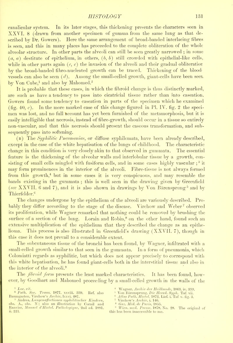 canalicular system. In its later stages, tins thickening presents the characters seen in XXYI. 8 (drawn from another specimen of gumma from the same lung as that de- scribed by Dr. Gowers). Here the same arrangement of broad-banded interlacing tibres is seen, and this in many places has proceeded to the complete obliteration of the whole alveolar structure. In other parts the alveoli can still be seen greatly narrowed ; in some (a, a) destitute of epithelium, in others, (/>, b) still crowded with epithelial-like cells, Avhile in other parts again (r, c) the invasion of the alveoli and their gradual obliteration' by the broad-banded hbro-nucleated growth can be traced. Thickening of the blood vessels can also be seen {<!). Among the small-celled growth, giant-cells have been seen by A^on Cube,^ and also by Mahomed.'^ It is probable that these eases, in which the fibroid change is thus distinctly marked, are such as have a tendency to pass into cicatricial tissue ratlier than into caseation. Gowers found some tendency to caseation in parts of the specimen which he examined (fig. 40, c). In the more marked case of this change figured in IT. lA'h fig. 2 the speci- men was lost, and no full hccount has yet been furnished of the metamorphosis, but it is easily intelligible that necrosis, instead of fibre-growth, should occur in a tissue so entirely non-vascular, and that this necrosis should present the caseous transformation, and sub- sequently pass into softening. (n) The Si/philiitc Il/ewhonias, or diffuse syphilomata, have been already described, except in the case of the white hepatisation of the lungs of childhood. The characteristic change in this condition is very closely akin to that observed in gummata. The essential feature is the thickening of the alveolar walls and interlobular tissue by a growth, con- sisting of small cells mingled with fusiform cells, and in some cases highly vascular ; ^ it may form prominences in the interior of the alveoli. Fibre-tissue is not always formed from this growth,^ but in some cases it is very conspicuous, and may resemble the bands existing in the gummata ; this is well seen in the drawing given by Greenfield (see XX^HI. 6 and 7), and it is also shown in drawings by Aon Biirensprung■’ and by Thierfelder.'* The changes undergone by the epithelium of the alveoli are variously described. Pro- bably they differ accoialing to the stage of the disease. ATrchow and Weber ^ observed its proliferation, while AYagner remarked that nothing could be removed by brushing the surface of a section of the lung. Lorain and Robin,® on the other hand, found such an extensive multi|)lication of the epithelium that they described the change as an e])ithe- lioma. This process is also illustrated in Greenfield’s drawing (XX\TI. 7), though in this case it does not prevail to a consideralffe extent. The subcutaneous tissue of the bronclii has been found, by Yhpgner, infiltrated with a small-celled growth similar to that seen in the gummata. In a form of ]>neumonia, which Colondatti regards as syphilitic, but which does not ap}>ear ]n’ecisely to correspond with this white hepatisation, he has found giant-cells both in the interstitial tissue and also iu the interior of the alveoli.^ The fihrmtl form ]iresents the least marked characteristics. It lias been found, how- ever, b}^^ Goodhart and Alahomed proceeding by a small-celled growth in the walls of the ’ JjOc. cit. ^ Path. Snr. Trans. 1877, xxviii. 33U. Eef. also Banni^arten, Virchow’s Archiv, lxx\i. 487. ^ Andrea, Liingniaffectionen si/plrilitischer Kindcni, ohs. A., obs. N ; also an illustrati(n) by Coriiil and llanvier, ManacI (Vllistol. PatJiuhx/ignc, 2nd ed. 1881. ii. 221. ■* Wagner. Arclriv cler Hcilliundc, 1863. iv. 3.'')'.). ^ Von Barensprung, Die Hcred. Sypli. Taf. vii. Atlas Path. PListoI. 1872, Lief. i. Taf v. fig. 3. ^ Virchow’s Archiv, i. 146. ® Gaz. Med. de Paris, 18.5.7. ” Wien, iiicd. Presse. 1878, No. 28. The original of this has been inaccessible to me.