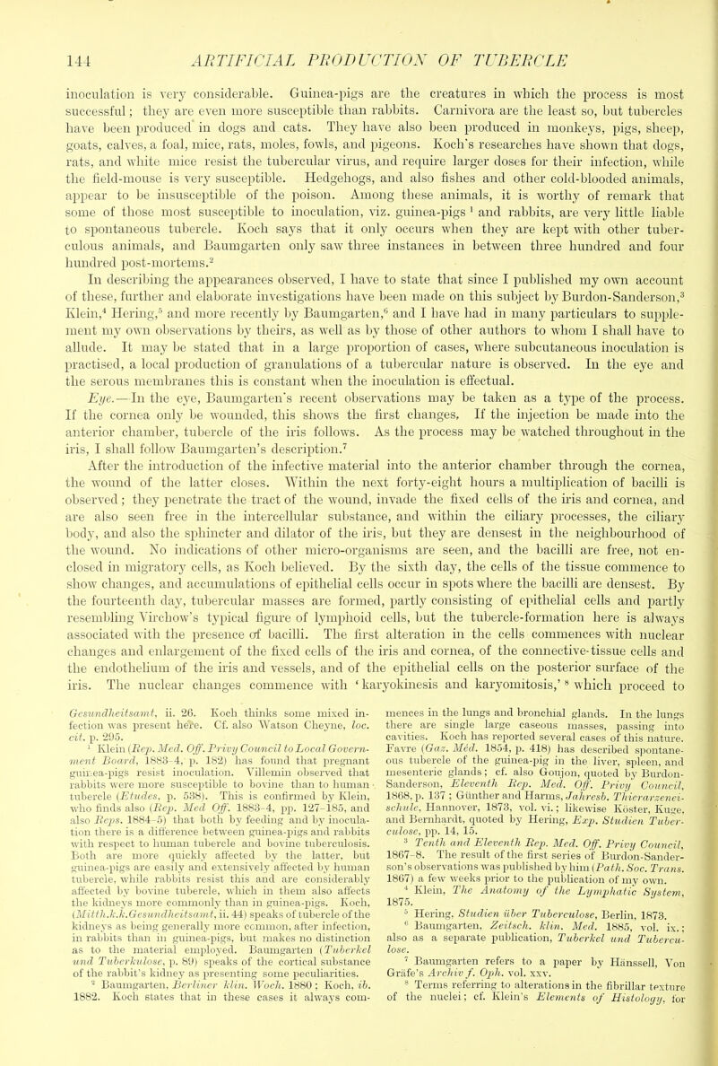 inoculation is very considerable. Guinea-pigs are the creatures in which the process is most successful; they are even more susceptible than rabbits. Carnivora are the least so, but tubercles have been produced in dogs and cats. They have also been produced in monkeys, pigs, sheep, goats, calves, a foal, mice, rats, moles, fowls, and pigeojis. Koch's researches have shown that dogs, rats, and white mice resist the tubercular virus, and require larger doses for their infection, while the field-mouse is very susceptible. Hedgehogs, and also fishes and other cold-blooded animals, appear to be insusceptil)le of the poison. Among these animals, it is worthy of remark that some of those most susceptible to inoculation, viz. guinea-pigs ' and rabbits, are very little liable to spontaneous tubercle. Koch says that it only occurs when they are kept with other tuber- culous animals, and Baumgarten only saw three instances in between three hundred and four hundred post-mortems.^ In describing the appearances observed, I have to state that since I published my own account of these, further and elaborate investigations have been made on this subject by Burdon-Sanderson,® Klein,'* Hering,-^ and more recently by Baumgarten,** and I have had in many particulars to supple- ment my own observations by theirs, as well as by those of other authors to whom I shall have to allude. It may be stated that in a large proportion of cases, where subcutaneous inoculation is practised, a local production of granulations of a tubercular nature is observed. In the eye and the serous membranes this is constant when the inoculation is effectual. Eye.—In the eye, Baumgarten's recent observations may be taken as a type of the process. If the cornea only be wounded, this shows the first changes. If the injection be made into the anterior chamber, tubercle of the iris follows. As the process may be watched throughout in the iris, I shall follow Baumgarten’s description.’’ After the introduction of the infective material into the anterior chamber through the cornea, the wound of the latter closes. Within the next forty-eight hours a multiplication of bacilli is observed ; they penetrate the tract of the wound, invade the fixed cells of the iris and cornea, and are also seen free in the intercellular substance, and within the ciliary processes, the ciliary body, and also the sphincter and dilator of the iris, but they are densest in the neighbourhood of the wound. No indications of other micro-organisms are seen, and the bacilli are free, not en- closed in migratory cells, as Koch believed. By the sixth day, the cells of the tissue commence to show changes, and accumulations of epithelial cells occur in spots where the bacilli are densest. By the fourteenth day, tubercular masses are formed, partly consisting of epithelial cells and partly resemlding Aurchow’s typical figure of lymphoid cells, but the tubercle-formation here is always associated with the presence of bacilli. The first alteration in the cells commences with nuclear changes and enlargement of the fixed cells of the iris and cornea, of the connective-tissue cells and the endothelium of the iris and vessels, and of the epithelial cells on the posterior surface of the iris. The nuclear changes commence with ‘ karyokinesis and karyomitosis,’ ** which proceed to Gcmndlieitsami, ii. 20. Koch thinks some mixed in- fection was present here. Cf. also Watson Cheyne, loc. cit. p. 295. ^ Klein Med. Off. Privy Council to Local Govern- ment Board, 1883-4, p. 182) has found that pregnant guinea-pigS resist inoculation. Villemin observed that rabbits w'ere more susceptible to bovine than to human ■ tubercle (Etudes, ji. 538). This is confirmed by Klein, who finds also (Pei). Med Off'. 1883-4, pp. 127-i85, and also Pejis. 1884-5) that both by feeding and by inocula- tion there is a difference between guinea-pigs and rabbits with respect to human tubercle and bovine tubercirlosis. Both are more quickly affected b3' the . latter, but guinea-pigs are easily and extensively affected by human tubercle, while rabbits resist this and are considerably affected by bovine tubercle, which in them also affects the kidneys more commonly than in guinea-pigs. Koch, (Mitth.li.ii.Gesiindheitsamt, ii. 44) speaks of tubercle of the kidnej's as being genei’ally more ccmmon, after infection, in rabbits than in guinea-pigs, but makes no distinction as to the material employed. Baumgarten (Tuberliel tond Tuberkulose, p. 89) speaks of the cortical substance of the rabbit’s kidney as presenting some peculiarities. ‘‘‘ Baumgarten, Berliner Min. Woch. 1880 ; Koch, ib. 1882. Koch states that in these cases it alwaj-s com- mences in the lungs and bronchial glands. In the lungs there are single large caseous masses, passing into cavities. Koch has reported several cases of this irature. Favre (Gaz. Med. 1854, p. 418) has described spontane- ous tubercle of the guinea-pig in the liver, spleen, and mesenteric glands; cf. also Goujon, quoted by Burdon- Sanderson, Eleventh Bey. Metl. Off'. Privy Council, 1868, p. 137 ; Gunther and Harms, J«,7ircs6. Thierarzenei- sclmle, Hannover, 1873, vol. vi.; likewise Koster, Kuge, and Bernhardt, quoted by Hering, Exi). Studien Tuber- calose, i)p. 14, 15. ^ Tenth and Eleventh Bej). Med. Off'. Privy Council, 1867-8. The result of the first series of Burdon-Sander- son’s observations was published by him (Pat/;. Soc. Trans. 1867) a few weeks prior to the publication of my own. * Klein, The Anatomy of the Lymphatic System, 1875. ^ Hering, Studien uher Tuberculose, Berlin, 1873. ® Baumgarten, Zeitsch. Min. Med. 1885, vol. ix.; also as a separate publication, Tuberkel und Tubercu- lose. ^ Baumgarten refers to a paper by Hanssell, Von Griife’s Archiv f. Opih. vol. xxv. ® Terms referring to alterations in the fibrillar texture of the nuclei; cf. Klein’s Elements of Histology, for