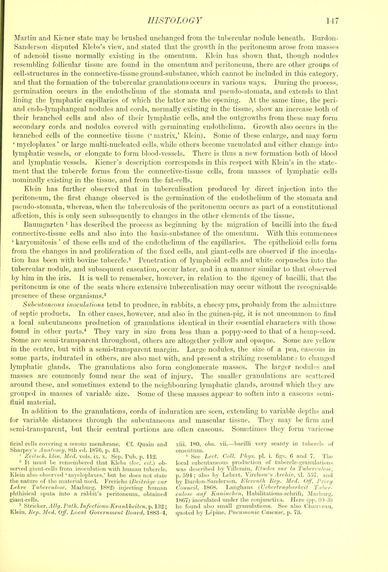 Martin and Kiener state may be brushed unchanged from the tnliercular nodule l)eneath. Bnrdon- Sanderson disputed Klebs’s view, and stated that the growth in the peritoneum arose from masses of adenoid tissue normally existing in the omentum. Klein has shown that, though nodules resembling follicular tissue are found in the omentum and ]:ieritoneum, there are other groups of cell-structures in the connective-tissue ground-substance, which cannot be included in this category, and that the formation of the tubercular granulations occurs in various ways. During the process, germination occurs in the endothelium of the stomata and pseudo-stomata, and extends to that lining the lymphatic capillaries of which the latter are the opening. At the same time, the peri- and endo-lymphangeal nodules and cords, normally existing in the tissue, show an increase both of their branched cells and also of their lymphatic cells, and the outgrowths from these may form secondary cords and nodules covered with germinating endothelium. Growth also occurs in the branched cells of the connective tissue (‘matrix,’ Klein). Some of these enlarge, and may form ‘ myeloplaxes ’ or large multi-nucleated cells, while others become vacuolated and either change into lymphatic vessels, or elongate to form blood-vessels. There is thus a new formation both of blood and lymphatic vessels. Kiener’s description corresponds in this respect with Klein’s in the state- ment that the tubercle forms from the connective-tissue cells, from masses of lymphatic cells nominally existing in the tissue, and from the fat-cells. Klein has further observed that in tuberculisation produced l)y direct injection into the peritoneum, the first change observed is the germination of the endothelium of the stomata and pseudo-stomata, whereas, when the tul)erculosis of the peritoneum occurs as part of a constitutional affection, this is only seen subsequently to changes in the other elements of the tissue. Baumgarten ' has described the process as beginning by the migration of bacilli into the fixed connective-tissue cells and also into the basis-snbstance of the omentum. With this commences ‘ karyomitosis ’ of these cells and of the endothelium of the capillaries. The epithelioid cells form from the changes in and proliferation of the fixed cells, and giant-cells are ol)served if the inocula- tion has been with bovine tubercle.'^ Penetration of lymphoid cells and white corpuscles into the tubercular nodule, and subsequent caseation, occur later, and in a manner similar to that ol)served by him in the iris. It is well to remember, however, in relation to the figency of bacilli, that the peritoneum is one of the seats where extensive tuberculisation may occur without the recognisable presence of these organisms.^ Subcutaneous inoculations tend to produce, in rabbits, a cheesy pus, prohaoly from the admixture of septic products. In other cases, however, and also in the guinea-pig, it is not uncommon to find a local subcutaneous production of granulations identical in their essential characters with those found in other parts.■* They vary in size from less than a poppy-seed to that of a hemp-seed. Some are semi-transparent throughont, others are altogether yellow and opaque. Some are yellow in the centre, but with a semi-transparent margin. Large nodules, the size of a pea, caseous in some parts, indurated in others, are also met with, and present a striking resemblance to changed lymphatic glands. The granulations also form conglomerate masses. The larger nodules and masses are commonly found near the seat of injury. The smaller granulations are scattered around these, and sometimes extend to the neighl)ouring lymphatic glands, around which they are grouped in masses of variable size. Some of these masses appear to soften into a caseous semi- riuid material. In addition to the granulations, cords of induration are seen, extending to variable depths and- for variable distances through the subcutaneous and muscular tissue. They may be firm and semi-transparent, but their central portions are often caseous. Sometimes they form varicose ficial cells covering a serous membrane. Cf. Quain and Sharpey’s Anatomy, 8th ed. 1876, p. 43. ' ZcitscJi. Idin. Med. vols. ix. x. Sep. Pub. p. 112. “ It must be remembered that Klebs (loc. cit.) ob- served giant-cells from inoctTlation with human tubercle. Klein also observed ‘ myeloplaxes,’ but he does not state the nature of the material used. Frerichs {Bcitriiyo zur Letire Tuberculose, Marburg, 1882) injecting human phthisical sputa into a rabbit’s peritoneum, obtained giant-cells. ^ Strieker, Path. Infcctions-Kranhheitcn, p. 132 ; Klein, liep. Med. Off. Local Govcrn-me7it Board, 1883-4, xiii. 180, obs. vii.—bacilli very scantj'- in tubercle of omentum. ‘ See Lcct. Coll. Phys. pi. i. figs. G and 7. The local subcutaneous production of tubercle-granulations was described by Villemin, Lfades sur la Taherculosc, p. 594 ; also by Lebert, Virchow’s Areliiv, xl. 557. and by Burdon-Sanderson, Eleventh Pop. Med. Off'. Privy Council, 1868. Langhans (Uehertrayharheif Tahcr- culose auf Kaninchen, Habilitations-schrift, Marburg. 1867) inoculated under the conjunctiva. Here (pp. 30-3) he found also small granulations. See also Chauveau, quoted by Lepine, Pneumonic Caseusc, p. 73.