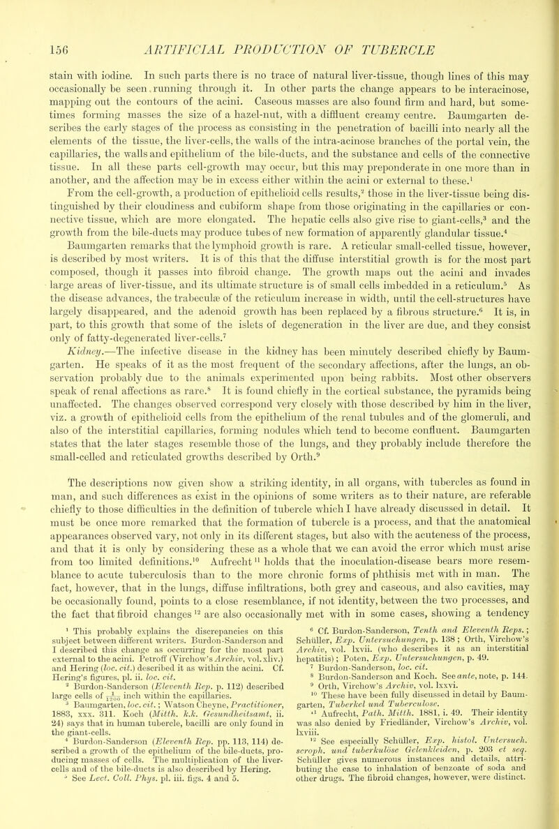 stain with iodine. In such parts there is no trace of natural liver-tissue, though lines of this may occasionally be seen .running through it. In other parts the change appears to be interacinose, mapping out the contours of the acini. Caseous masses are also found firm and hard, but some- times forming masses the size of a hazel-nut, with a diffluent creamy centre. Baumgarten de- scribes the early stages of the process as consisting in the penetration of bacilli into nearly all the elements of the tissue, the liver-cells, the walls of the intra-aciuose branches of the portal vein, the capillaries, the walls and epithelium of the bile-ducts, and the substance and cells of the connective tissue. In all these parts cell-growth may occur, but this may preponderate in one more than in another, and the affection may be in excess either within the acini or external to these.' From the cell-growth, a production of epithelioid cells results,those in the liver-tissue being dis- tinguished by their cloudiness and cubiform shape from those originating in the capillaries or con- nective tissue, which are more elongated. The hepatic cells also give rise to giant-cells,^ and the growth from the hile-ducts may produce tubes of new formation of apparently glandular tissue.^ Baumgarten remarks that the lymphoid growth is rare. A reticular small-celled tissue, however, is described by most writers. It is of this that the diffuse interstitial growth is for the most part composed, though it passes into fibroid change. The growth maps out the acini and invades large areas of liver-tissue, and its ultimate structure is of small cells imbedded in a reticulum.® As the disease advances, the trabeculse of the reticulum increase in width, until the cell-structures have largely disappeared, and the adenoid growth has been replaced by a fibrous structure.® It is, in part, to this growth that some of the islets of degeneration in the liver are due, and they consist only of fatty-degenerated liver-cells.'^ Kidney.—The infective disease in the kidney has been minutely described chiefly by Baum- garten. He speaks of it as the most frequent of the secondary affections, after the lungs, an ob- servation probably due to the animals experimented upon being rabbits. Most other observers speak of renal affections as rare.® It is found chiefly in the cortical substance, the pyramids being unaffected. The changes observed correspond very closely with those described by him in the liver, viz. a growth of epithelioid cells from the epithelium of the renal tubules and of the glomeruli, and also of the interstitial capillaries, forming nodules which tend to become confluent. Baumgarten states that the later stages resemble those of the lungs, and they probably include therefore the small-celled and reticulated growths described by Orth.® The descriptions now given show a striking identity, in all organs, with tubercles as found in man, and such differences as exist in the opinions of some writers as to their nature, are referable chiefly to those difficulties in the definition of tubercle which I have already discussed in detail. It must he once more remarked that the formation of tubercle is a process, and that the anatomical api:>earances observed vary, not only in its different stages, but also with the acuteness of the process, and that it is only by considering these as a whole that we can avoid the error which must arise from too limited definitions.'® Aufrecht holds that the inoculation-disease hears more resem- Idance to acute tuberculosis than to the more chronic forms of phthisis met with in man. The fact, however, that in the lungs, diffuse infiltrations, both grey and caseous, and also cavities, may be occasionally found, points to a close resemblance, if not identity, between the two processes, and the fact that fibroid changes are also occasionally met with in some cases, showing a tendency ' This probably explains the discrepancies on this subject between different writers. Burdon-Sanderson and I described this change as occmTing for the most part external to the acini. Petroff (Virchow’s ^rc7tw, vol.xliv.) and Hering (loc. cit.) described it as within the acini. Cf. Hering’s figures, jff. ii. loc. cit. ^ Burdon-Sanderson {Eleventh Rep. p. 112) described large cells of iirch within the capillaries. ^ Baumgarten, loc. cit.; Watson Cheyne, Practitioner, 1883, XXX. 311. Koch (Mitth. h.k. Gesundheitsanit, ii. 24) says that in human tubercle, bacilli are only found in the giant-cells. Burdon-Sanderson (Eleventh Rep. pp. 113, 114) de- scribed a growth of tlie ej)ithelium of the bile-ducts, pro- ducing masses of cells. The multiplication of the liver- cells and of the bile-ducts is also described by Hering. ^ See Led. Coll. Phijs. pi. hi. figs. 4 and o. ® Cf. Burdon-Sanderson, Tenth and Eleventh Reps.; Schuller, Exp. Untersuchungen, p. 138 ; Orth, Virchow’s Archiv, vol. Ixvii. (who describes it as an interstitial hepatitis); Poten, Exgn Untersuchungen, p. 49. ’ Burdon-Sanderson, loc. cit. ® Burdon-Sanderson and Koch. See ante, note, p. 144. ® Orth, Virchow’s Archiv, vol. Ixxvi. These have been fully discussed in detail by Baum- garten, TuberJcel und Tuherculose. Aufrecht, Path. Mitth. 1881, i. 49. Their identity was also denied by Friedlander, Vhchow’s Archiv, vol. Ixvhi. See especially Sehtiller, Exp. histol. Untersuch. scroph. und tuherhuldse Gelenlcleiden, p. 203 et seq. Schuller gives numerous instances and details, attri- buting the case to inhalation of benzoate of soda and other drugs. The fibroid changes, however, were distinct.