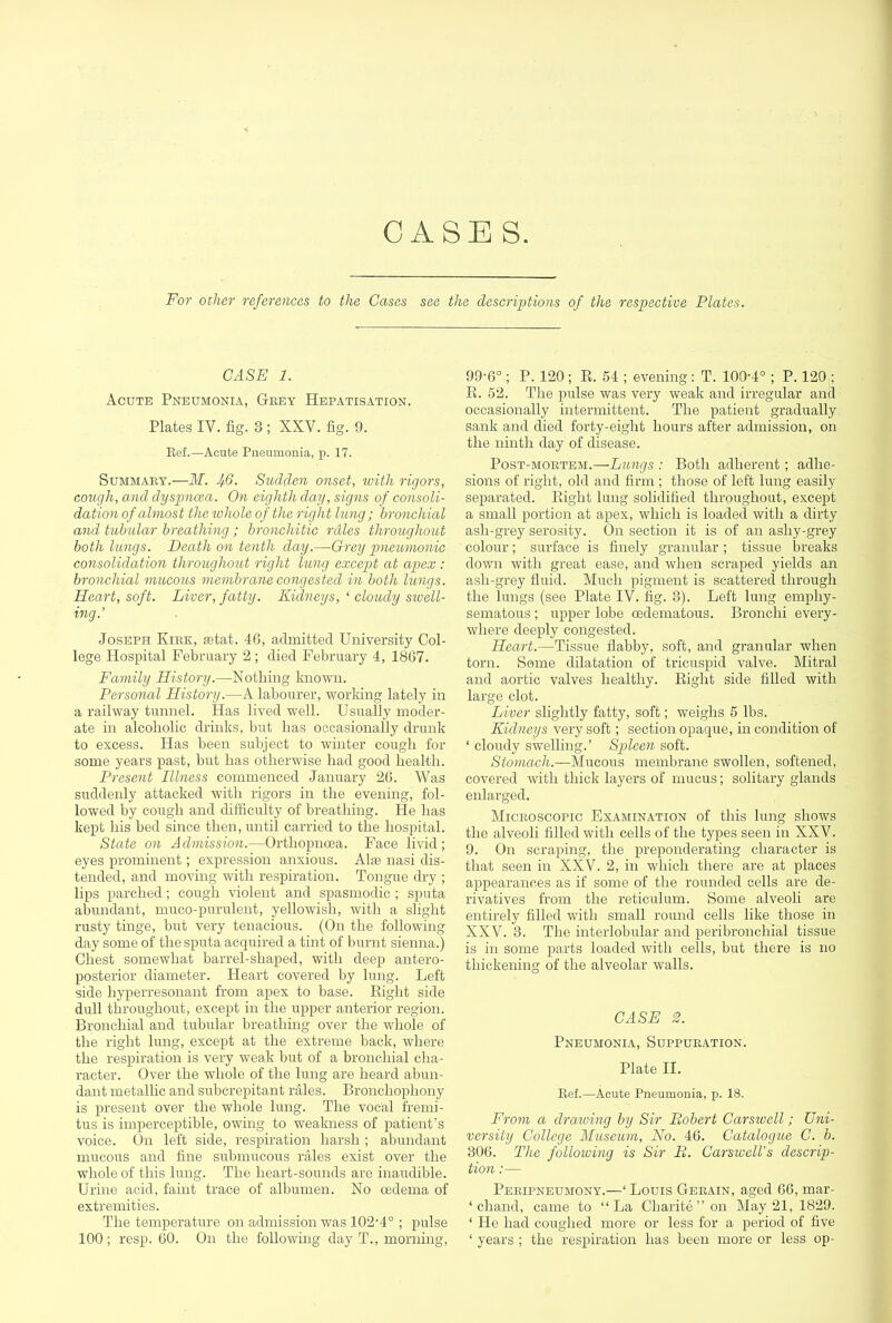 GASES. For other references to the Gases see the descriptions of the respective Plates. CASE 1. Acute Pneumonia, Grey Hepatisation. Plates IV. fig. 3 ; XXV. fig. 9. Eef.—Acute Pneumonia, j). 17. Summary.—M. J/.6. Sudden onset, ivith rigors, cough, and dyspnoea. On eighth day, signs of consoli- dation of almost the lohole of the right lung ; bronchial and tubular breathing; bronchitic rales throughout both lungs. Death on tenth day.—Orey pneumonic consolidation throughout right lung except at apex : bronchial mucous membrane congested in both lungs. Heart, soft. Liver, fatty. Kidneys, ‘ cloudy sioell- ing.’ Joseph Kirk, aetat. 46, admitted University Col- lege Hospital February 2 ; died February 4, 1867. Family History.—Nothing known. Personal History.—A labourer, working lately in a railway tunnel. Has lived well. Usually moder- ate in alcoholic drinks, but has occasionally drunk to excess. Has been subject to winter cough for some years past, but has otherwise had good health. Present Illness commenced January 26. Was suddenly attacked with rigors in the evening, fol- lowed by cough and difficulty of breathing. He has kept his bed since then, until carried to the hospital. State on Admission.—Orthopnoea. Face livid; eyes prominent; expression anxious. Alae nasi dis- tended, and moving with respiration. Tongue dry ; lips parched; cough violent and spasmodic ; sputa abundant, muco-purulent, yellowish, with a slight rusty tinge, but very tenacious. (On the following day some of the sputa acquired a tint of burnt sienna.) Chest somewhat barrel-shaped, with deep antero- posterior diameter. Heart covered by lung. Left side hyperresonant from apex to base. Eight side dull throughout, except in the upper anterior region. Bronchial and tubular breathing over the whole of the right lung, except at the extreme back, where the respiration is very weak but of a bronchial cha- racter. Over the whole of the lung are heard abun- dant metallic and subcrepitant rales. Bronchophony is present over the whole lung. The vocal fi'emi- tus is imperceptible, owing to weakness of patient’s voice. On left side, respiration harsh ; abundant mucous and fine submucous rales exist over the whole of this lung. The heart-sounds are inaudible. Urine acid, faint trace of albumen. No oedema of extremities. The temperature on admission was 102'4° ; pulse 100; resp. 60. On the following day T., morning. 99'6° ; P. 120 ; E. 54 ; evening: T. 100-4° ; P. 120 ; E. 52. The pulse was very weak and irregular and occasionally intermittent. The patient gradually sank and died forty-eight hours after admission, on the ninth day of disease. Post-mortem.—Lungs : Both adherent; adhe- sions of right, old and firm ; those of left lung easily separated. Eight lung solidified throughout, except a small portion at apex, which is loaded with a dirty ash-grey serosity. On section it is of an ashy-grey colour; surface is finely granular ; tissue breaks down with great ease, and when scraped yields an ash-grey fluid. Much pigment is scattered through the lungs (see Plate IV. fig. 3). Left lung emphy- sematous ; upper lobe oedematous. Bronchi every- where deeply congested. Heart.—Tissue flabby, soft, and granular when torn. Some dilatation of tricuspid valve. Mitral and aortic valves healthy. Eight side filled with large clot. Liver slightly fatty, soft; weighs 5 lbs. Kidneys very soft; section opaque, in condition of ‘ cloudy swelling.’ Spleen soft. Stomach.—Mucous membrane swollen, softened, covered with thick layers of mucus; solitary glands enlarged. Microscopic Examination of this lung shows the alveoli filled with cells of the types seen in XXV. 9. On scraping, the preponderating character is that seen in XXV. 2, in which there are at places appearances as if some of the rounded cells are de- rivatives from the reticulum. Some alveoli are entirely filled with small round cells like those in XXV. 3. The interlobular and peribronchial tissue is in some parts loaded with cells, but there is no thickening of the alveolar walls. CASE 2. Pneumonia, Suppuration. Plate II. Kef.—Acute Pneumonia, p. 18. From a draiving by Sir Robert Carswell; Uni- versity College Museum, No. 46. Catalogue C. b. 306. The_ following is Sir R. Carswell's descrip- tion :— Peripneumony.—‘ Louis Gerain, aged 66, mar- ‘ chand, came to “La Charite’’on May 21, 1829. ‘ He had coughed more or less for a period of five ‘ years ; the respiration has been more or less op-