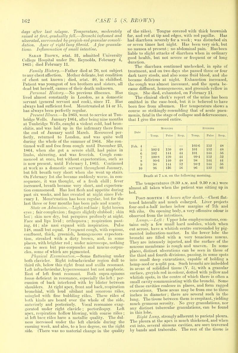 days after last relapse. Temperature, moderately raised at first, gradually fell.—Broncliiinflavied and ulcerated, surrounded by greyish-red granular consoli- dation. A^jex of right lung fibroid. A feio granula- tions- Inflammation of small intestine, Sarah Brown, fetat. 31, admitted University College Hospital under Dr. Eeynolds, February 4, 1865 ; died February 11. Family History.—Father died at 70, not subject to any chest affection. Mother delicate, but condition of chest not known; died, aetat. 40, in childhed. Patient was youngest of ten brothers and sisters, all dead but herself, causes of their death unknown. Personal History.—No previous illnesses. Has lived almost constantly in London, as a domestic servant (general servant and cook), since 17. Has always had sufficient food. Menstruated at 14 or 15, has always been perfectly regular. Present Illness.—In 1863, went to service at Tun- bridge Wells. January 1864, after being nine months at Tunbridge Wells, caught a violent cold, had bron- chitis, and was laid up in the infirmary there from the end of January until March. Recovered per- fectly, returned to London, and was quite well during the whole of the summer of 1864. She con- tinued well and free from cough until December 23, 1864, when she got a severe chill, had pains in limbs, shivering, and was feverish. Cough com- menced at once, but without expectoration, such as is now present, until February 1, 1865. Continued at work as a domestic servant throughout January, hut felt breath very short when she went up stairs. On February 1st she became suddenly worse, in con- sequence, it was thought, of a fresh chill; fever increased, breath became very short, and expectora- tion commenced. Has lost flesh and appetite during past six weeks, and has sweated at night since Feb- ruary 1. Menstruation has been regular, but for the last three or four months has been pale and scanty. State on Admission.—Light red hair ; light brown eyes ; fair complexion ; fingers slightly clubbed ; skin hot'; skin now dry, but perspires profusely at night. Face and lips livid ; orthopnoea ; respiration pant- ing, 44 ; alfB nasi expand with inspiration. Pulse 148, small but equal. Frequent cough, with copious, confluent, thick, greenish, homogeneous expectora- tion, streaked with a dirty brown, and, in some places, with brighter red ; under microscope, nothing can be seen but pus-corpuscles and mucus-corpus- cles, some of wdiich are pigmented. Physical Examination.Some flattening under both clavicles. Eight infraclavicular region dull to third rib, below this right front and axilla resonant. Left infraclavicular, hyperresonant but not amphoric. Rest of left front resonant. Both supra-spinous fossae deficient in resonance, especially the left ; per- cussion of back interfered with by blister between shoulders. At right apex, front and back, respiration bronchial, with loud sibilant and sonorous rales, mingled with fine bubbling rales. These rales of l)oth kinds are heard over the whole of the side, anteriorly and posteriorly. Vocal resonance exag- gerated under right clavicle ; pectoriloquy. Left apex, respiration hollow blowing, with coarse rales ; at left base rales have a metallic quality. The dul- ness increased under the left clavicle during the ensuing week, and also, to a less degree, on the right side. (There was no material change in the quality of the rales). Tongue covered with thick hrownish fur, and red at tip and edges, with red papillte. Has had diarrhoea severely for a week ; was disturbed six or seven times last night. Has been very sick, but no nausea at present; no abdominal pain. Has been liable to slight attacks of diarrhoea when in ordinary good health, but not severe or frequent or of long duration. The diarrhoea continued unchecked, in spite of treatment, and on two days she passed three or four dark tarry stools, and also some fluid blood, and she became delirious at night. Exhaustion increased, the cough was almost incessant, and the sputa be- came diffluent, homogeneous, and greenish-yellow in tinge. She died, exhausted, on February 11. The clinical clerk’s report of the urine has been omitted in the case-book, but it is believed to have been free from albumen. Her temperature shows a course so strikingly«resembling that of acute pneu- monia, fatal in the stage of collapse and defervescence, that I give the record entire. Date Morxiks Evenin-g Temp. Pulse Reap. Temp. Pulse Resp, Feb. 4 10,3-6 152 48 5 102-2 150 48 101 152 48 6 102 144 44 101 144 56 7 100-8 120 44 99-4 152 62 8 99-6 140 48 98 144 44 9 98 144 52 98-2 144 56 10 96 136 56 96 132 66 Death at 7 a.m. on the following morning. The temperatures (9.30 a.m. and 9.30 p.m.) were almost all taken when the patient was sitting up in bed. Post-mortem : 6 hours after death.—Chest flat- tened laterally and much enlarged. Liver projects four-and-a-half inches below margins of 7th and 8th ribs. On opening body, a very offensive odour is observed from the intestines. Lungs.—Left : Upper lobe emphysematous, con- tains only a few small hard nodules, which when cut across, have a whitish centre surrounded by pig- mented induration-matter. In the lower lobe the bronchi are filled with a very tenacious mucus. They are intensely injected, and the surface of the mucous membrane is rough and uneven. In some places, distinct ulcerations can be seen in those of the third and fourth divisions, passing, in some spots into small deep excavations, capable of holding a hemp-seed or a split pea. Such bronchi are imbedded in areas of solidified tissue (V. 5), with a granular surface, greyish-red in colour, dotted with yellow and whitish spots, in the centre of which there is often a small cavity communicating with the bronchi. Some of these cavities coalesce in places, and form ragged excavations. These areas may be from one to three inches in diameter ; there are several such in the lung. The tissue between them is crepitant, yielding much grumous serosity. No grey granulations, nor any distinct tubercular granulations, can be found in this lobe. Bight Lung, strongly adherent to parietal pleura. The pleura at the apex is much thickened, and when cut into, several sinuous cavities, are seen traversed by bands and trabecula;. The rest of the tissue is