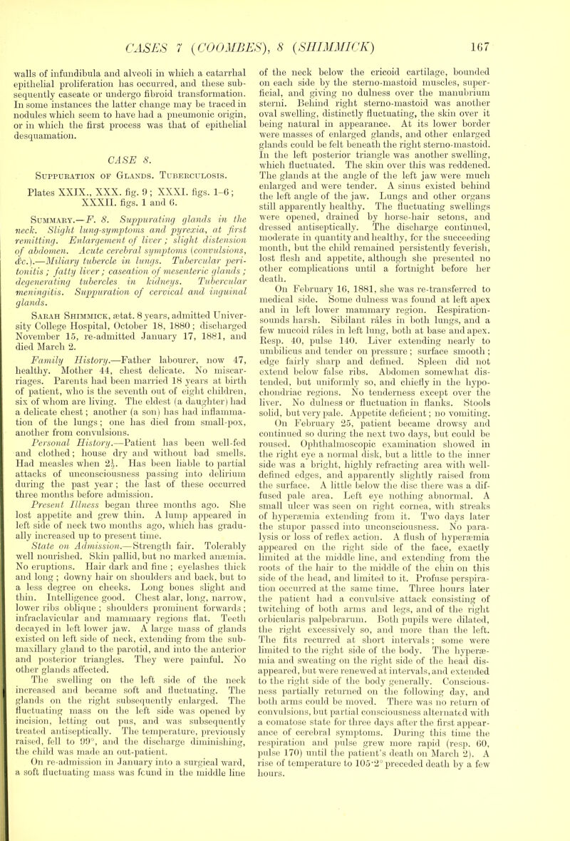 walls of infundibula and alveoli in wliicli a catarrhal epithelial proliferation has occurred, and these sub- sequently caseate or undergo fibroid transformation. In some instances the latter change may be traced in nodules which seem to have had a pneumonic origin, or in which the first process was that of epithelial desquamation. CASE 8. SUPPUEATION OF GlANDS. TuBEECUnOSIS. Plates XXIX., XXX. fig. 9 ; XXXI. figs. 1-G ; XXXII. figs. 1 and G. SuMMAEY.—F. 8. Su'pimratmg glands in the neck. Slight limg-symptoms and pyrexia, at first remitting. Enlargement of liver ; slight distension of abdomen. Acute cerebral symptoms (convulsions, dc.).—Miliary tubercle in lungs. Tubercular peri- tonitis ; fatty liver; caseation of mesenteric glands ; degenerating tubercles in kidneys. Tubercular meningitis. Suppuration of cervical and inguinal glands. Saeah Shimmick, aetat. 8 years, admitted Univer- sity College Hospital, October 18, 1880 ; discharged November 15, re-admitted January 17, 1881, and died March 2. Family History.—Father labourer, now 47, healthy. Mother 44, chest delicate. No miscar- riages. Parents had been married 18 years at birth of patient, who is the seventh out of eight children, six of whom are living. The eldest (a daughter) had a delicate chest; another (a son) lias had infiamma- tion of the lungs ; one has died from small-pox, another from convulsions. Personal History.—Patient has been well-fed and clothed; house dry and without bad smells. Had measles when 2^. Has been liable to partial attacks of unconsciousness passing into delirium during the past year ; the last of these occurred three months before admission. Present Illness began three months ago. She lost appetite and grew thin. A lump appeared in left side of neck two months ago, which has gradu- ally increased up to present time. State on Admission.— Strength fair. Tolerably well nourished. Skin pallid, but no marked amemia. No eruptions. Hair dark and fine ; eyelashes thick and long ; downy hair on shoulders and back, but to a less degree on cheeks. Long bones slight and thin. Intelligence good. Chest alar, long, narrow, lower ribs oblique ; shoulders prominent forwards ; infraclavicula.r and mammary regions fiat. Teeth decayed in left lower jaw. A large mass of glands existed on left side of neck, extending from the sub- maxillary gland to the parotid, and into the anterior and posterior triangles. They were painful. No other glands affected. The swelling on the left side of the neck increased and became soft and fluctuating. The glands 0)1 the right subsequently enlarged. The fiuctuating mass on the left side was opened by incision, letting out pus, and was subsequently treated antiseptically. The temperature, previously raised, fell to 99°, and the discharge diminishing, the child was made an out-patient. On re-adrnission in January into a surgical ward, a soft fiuctuating mass was fcimd in the middle line of the neck below the cricoid cartilage, bounded on each side by the sterno-mastoid muscles, super- ficial, and giving no dulness over the manubrium sterni. Behind right sterno-mastoid was another oval swelling, distinctly fluctuating, the skin over it being natural in appearance. At its lower border were masses of enlarged glands, and other enlarged glands could be felt beneath the right sterno-mastoid. In the left posterior triangle was another swelling, which fluctuated. The skin over this was reddened. The glands at the angle of the left jaw were much enlarged and were tender. A sinus existed behind the left angle of the jaw. Lungs and other organs still apparently healthy. The fluctuating swellings were opened, drained by horse-hair setons, and dressed antiseptically. The discharge continued, moderate in quantity and healthy, for the succeeding month, but the child remained persistently feverish, lost flesh and appetite, although she presented no other complications until a fortnight before her death. On Feljruary 16, 1881, she was re-transferred to medical side. Some dulness was found at left apex and in left lower mammary region. Eespiration- sounds harsh. Sibilant rales in both lungs, and a few mucoid rales in left lung, both at base and apex. Eesp. 40, pulse 140. Liver extending nearly to umbilicus and tender on pressure ; surface smooth ; edge fairly sharp and defined. Spleen did not extend below false ribs. Abdomen somewhat dis- tended, but uniformly so, and chiefly in the hypo- chondriac regions. No tenderness except over the liver. No dulness or fluctuation in flanks. Stools solid, but very pale. Appetite deficient; no vomiting. On February 25, patient became drowsy and continued so during the next two days, but could be roused. Ophthalmoscopic examination showed in the right eye a normal disk, but a little to the inner side was a bright, highly refracting area with well- defined edges, and apparently slightly raised from the surface. A little l)elow the disc there was a dif- fused pale area. Left eye nothing abnormal. A small ulcer was seen on right cornea, with streaks of hyperiumia extending from it. Two days later the stupor passed into unconsciousness. No para- lysis or loss of reflex action. A flush of hyperfumia appeared on the right side of the face, exactly limited at the middle line, and extending from the roots of the hair to the middle of the chin on this side of the head, and limited to it. Profuse perspira- tion occurred at the same time. Three hours later the patient had a convulsive attack consisting of twitching of both arms and legs, and of the right orbicularis palpebrarum. Both pupils were dilated, the right excessively so, and more than the left. The fits recurred at short intervals; some were limited to the right side of the body. The hyperje- mia and sweating on the riglit side of the head dis- appeared, but were renewed at intervals, and extended to the right side of the body generally. Conscious- ness partially returned on tlie following day, and both arms could be moved. There was no return of convulsions, but partial coiisciousness alternated with a comatose state for three days after the first appear- ance of cerebral symptoms. During this time the respiration and pulse grew more rapid (resp. GO, pulse 170) until the patient’s death on March 2). A rise of temperature to 105'2° preceded death by a few hours.