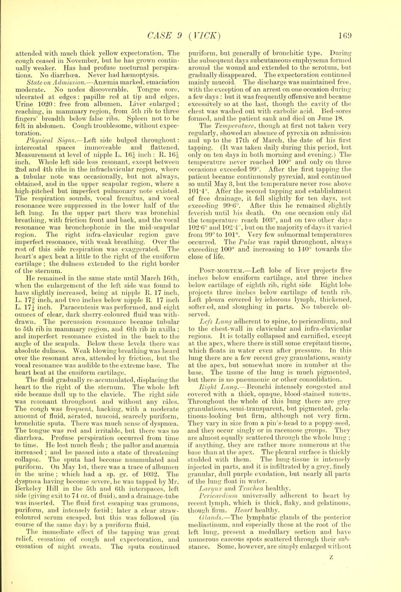 attended with much thick yellow expectoration. The cough ceased in November, but he has grown contin- ually weaker. Has had profuse nocturnal perspira- tions. No diarrhoea. Never had haemoptysis. State on Admission.—Anaemia marked, emaciation moderate. No nodes discoverable. Tongue sore, ulcerated at edges ; papillae red at tip and edges. Urine 1020: free from albumen. Liver enlarged; reaching, in mammary region, from 5th rib to three lingers’ breadth below Mse ribs. Spleen not to be felt in abdomen. Cough troublesome, without expec- toration. Physical Signs.—Left side bulged throughout: intercostal spaces immoveable and flattened. Measiu’ement at level of nipple L. IG^ inch : E. 16J inch. Whole left side less resonant, except between 2nd and 4th ribs in the infraclavicular region, where a tubular note was occasionally, but not always, obtained, and in the upper scapular region, where a high-pitched but imperfect pixlmonary note existed. The respiration sounds, vocal fremitus, and vocal resonance were suppressed in the lower half of the left lung. In the upper part there was bronchial breathing, with friction front and back, and the vocal resonance was bronchophonic in the mid-scapular region. The right infra-clavicular region gave imperfect resonance, with weak breathing. Over the rest of this side respiration was exaggerated. The heart’s apex beat a little to the right of the ensiform cartilage ; the dulness extended to the right border of the sternum. He remained in the same state until March 16th, when the enlargement of the left side was found to have slightly increased, being at nipple K. 17 inch, L. 17f inch, and two inches below nipple E. 17 inch L. 17^ inch. Paracentesis was performed, and eight ounces of clear, dark sherry-coloured fluid was with- drawn. The percussion resonance became tubular to 5th rib in mammary region, and Gth rib in axilla; and imperfect resonance existed in the back to the angle of the scapula. Below these levels there was absolute dulness. Weak blowing breathing was heard over the resonant area, attended by friction, but the vocal resonance was aiidible to the extreme base. The heart beat at the ensiform cartilage. The fluid gradually re-accumulated, displacing the heart to the right of the sternum. The whole left side became dull up to the clavicle. The right side was resonant throughout and without any rales. The cough was frequent, hacking, with a moderate amount of fluid, aerated, mucoid, scarcely puriform, bronchitic sputa. There was much sense of dyspnoea. The tongue was red and irritable, but there w'as no diarrhoea. Profuse perspiration occurred from time to time. He lost much flesh ; the pallor and anfemia increased ; and he passed into a state of threatening collapse. The sputa had become nummulated and puriform. On May 1st, there was a trace of albumen in the urine ; wdiich had a sp. gr. of 1032. The dyspnoea having become severe, he was tapped by Mr. Berkeley Hill in the 5th and Gth interspaces, left side (giving exit to 74 oz. of fluid), and a drainage-tube was inserted. The fluid first escaping was grumous, puriform, and intensely foetid; later a clear straw'- coloured serum escaped, but this was followed (in course of the same day ) by a puriform fluid. The immediate effect of tlie tapping w'as great relief, cessation of cough and expectoration, and cessation of night sweats. The s))uta continued puriform, but generally of bronchitic type. During the subsequent days subcutaneous emphysema formed around the w’ound and extended to the scrotum, but gradually disappeared. The expectoration continued mainly mucoid. The discharge was maintained free, with the exception of an arrest on one occasion during a few days : but it was frequently offensive and became excessively so at the last, though the cavity of the chest was washed out with carbolic acid. Bed-sores formed, and the patient sank and died on June IB. The Temperahire, though at first not taken very regularly, showed an absence of pyrexia on admission and up to the 17th of March, the date of his first tapping. (It w-as taken daily during this period, but only on ten days in both morning and evening.) The temperature never reached 100° and only on three occasions exceeded 99°. After the first tapping the patient became continuously pyrexia!, and continued so until May 3, but the temperature never rose above 101'4°. After the second tapping and establishment of free drainage, it fell slightly for ten days, not exceeding 99'6°. After this he remained slightly feverish until his death. On one occasion only did the temperature reach 103°, and on two other days 102‘G° and 102-4, but on the majority of days it varied from 99° to 101°. Very few subnormal temperatures occurred. The Pulse was rapid throughout, always exceeding 100° and increasing to 140° towards the close of life. Post-mortem.—Left lobe of liver projects five inches below ensiform cartilage, and three inches below cartilage of eighth rib, right side Eight lobe projects three inches beloAv cartilage of tenth rib. Left pleura covered by ichorous lymph, thickened, softened, and sloughing in parts. No tubercle ol)- served. Lcfi Lung adherent to spine, to pericardium, and to the chest-wall in clavicular and infra-clavicular regions. It is totally collapsed and carnified, except at the apex, where there is still some crepitant tissue, which floats in water even after pressure. In this lung there are a few recent grey granulations, scanty at the apex, but somewhat more in number at the base. The tissue of the lung is much pigmented, but there is no pneumonic or other consolidation. Right Lung.—Bronchi intensely congested and covered with a thick, opaque, blood-stained mucus. Throughout the whole of this lung there are grey granulations, semi-transparent, but pigmented, gela- tinous-looking but firm, although not very firm. They vary in size from a pin’s-head to a poppy-seed, and they occur singly or in racemose groups. They are almost equally scattered through the whole lung ; if anything, they are rather more numerous at the base than at the apex. The pleural surface is thickly studded with them. The lung-tissue is intensely injected in parts, and it is infiltrated by a grey, finely granular, dull purple exudation, but nearly all parts of the lung float in water. Larynx and Trachea healthy. Pericardium universally adherent to heart l)y recent lymph, which is thick, flaky, and gelatinous, though firm. Heart healthy. Glands.—The lymphatic glands of the posterior mediastinum, and especially those at the root of the left lung, present a medullary section and have numerous caseous spots scattered through their sub- stance. Some, however, are simply enlarged without Z