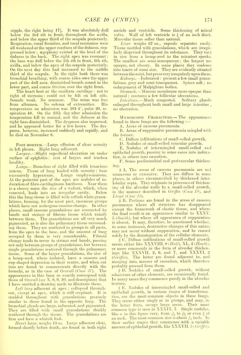 nipple, the right being It was absolutely dull below the 3rd rib in front, throughout the axilla, and below the upper third of the scapula posteriorly. Respiration, vocal fremitus, and vocal resonance were all weakened at the upper conbnes of the dulness, sup- pressed below ; segopbony existed at the level of the dulness in the back. The right apex was resonant: the base was dull belov' the 5tli rib in front, 6tb rib, axilla, and below the apex of the scapula posteriorly. On the next day this bad increased to the middle third of the scapula. In the right back there was bronchial breathing, with coarse rales over the upper part of the dull area, diminished breath-sound in the lower part, and coarse friction over the right front. The heart beat at the ensiform cartilage : not to right of sternum : could not be felt on left side. Sounds weak. No murmur. The urine was free from albumen. No oedema of extremities. His temperature on admission was 101'4°, pulse 20, re- spiration 48. On the fifth day after admission the temperature fell to normal, and the dulness at the right base diminished. The dyspnoea also improved, and he appeared better for a few hours. The dys- pnoea, however, increased suddenly and rapidly, and he died on November 8. Post-mortem.—Large effusion of clear serosity in left pleura. Right lung adherent. Larynx.—Slight superficial ulceration on under surface of epiglottis; rest of larynx and trachea healthy. Lungs.—Bronchus of right filled with tenacious mucus. Tissue of lung loaded with serosity ; base excessively hyperiumic. Liings emphysematous. At the posterior part of the apex are nodules of in- duration of fibro-cartilaginous hardness. Near them is a cheesy mass the size of a walnut, wliich, wlien removed, leads into an irregular cavity. Below this the lung-tissue is tilled with sottish white granu- lations, forming, for the most part, racemose groups which have not undergone caseous change. In other places, small caseous granulations are connected by bands and strings of fibrous tissue which ramify between them. Tlie granulations are all very much pigmented, as is also the pulmonary tissue surround- ing them. They are scattered in groups in all parts, from the apex to the base, and the amount of lung occirpied by them is very considerable. Fibroid change tends to occur in strings and bands, passing not only between groups of granulations, but between single granulations scattered througli the pulmonary tissue. Some of the larger granulations, the size of a hemp-seed, where isolated, have a caseous and cup-shaped depression in their centre, and when cut into are found to communicate directly with the bronchi, as in the case of Oocrall (Case 27). Tlie appearances in this lung so exactly correspond with tliose of Overall {see X. 8, 0, 10, ami description) that I have omitted a drawing made to illustrate them. Left limj adherent at apex : collapsed tlirough- out, except at apex, which is still crepitant. It is studded throughout witli granulations precisely similar to those found in the opposite lung. The bronchial glands are large, indurated, and pigmented. They are filled with small granulations thickly scattered through the tissue. The granulations are firm and have a whitish look. Heart large, weighs 13 oz. Large adherent clots, formed shortly before death, are found in both right auricle aird ventricle. Some thickening of mitral valve. Wall of left ventricle is § of an inch thick. Muscular tissue softer than natiiral. Liver weighs G7 oz., capsule separates easily. Tissue mottled with granulations, which are irregu- larly dispersed throughout its substance. They vary in size from a hemp-seed to the minutest specks. The smallest are semi-transparent ; the largest are opaque, not cheesy. In some places they coalesce into tracts of some size. They are evidently situated between the acini, but press very irregularly upon these. Kidneys.—Indurated : present a few small granu- lations, grey and semi-transparent. Spleen soft; no enlargement of Malpighian bodies. Stomach.—Mucous membrane more opaque than natural ; contains a few follicular ulcerations. Intesti)ics.—Much congested. Solitary glands enlarged throughout both small and large intestine , no ulceration. Microscopic Characters.— The appearances found in these lungs are the following :— A. Areas of caseous pneumonia. B. Areas of suppurative pneumonia mingled with the former. C. Diffuse infiltrations of small-celled growth. D. Nodules of small-celled reticular growth. E. Nodules of intermingled small-celled and epithelial growth, passing in some cases into induia- tion, in otliers inio caseation. F. Some peribronchial and perivascular thicken- ing. § A. The areas of caseous pneumonia are net numerous or extensive. They are diffuse in some places, in others circumscribed by thickened inter- lobular septa. They originate in processes of thicken- ing of the alveolar walls by a small-celled growth, in the manner described in Griffin {Case 19), and Lloyd (Case 23). § B. Portions are found in the areas of caseous pneumonia where all structure has disappeared except the framework of elastic tissue, and where the final result is an appearance similar to XXXV. 5 {Smith), but where all appearance of suppuration is absent. It may, therefore, be questioned whether, in some instances, destructive changes of this nature may not occur without suppuration, and be caused solely by the disintegration of the cellular elements. §' C. Diffuse infiltrations of small-celled growth occur, either like XXXVTII. 8 (Hall), XL. 2 (Heath), or more commonly in the form of alveolar thicken- ings like XXXVil. 2, 6, and 7, and XXXVI. 2 {Griffin). The latter are found adjacent to, and meruino' into, masses of caseation, which theretore probably proceed from them. § I). Nodules of small-celled growth, without admixture of other elements, are occasionally found. Ill many cases they commence purely in the alveolar texture. § E. Nodules of intermingled small-celled and epitiielial growth, in various stages of transforma- tion, are the most common objects in these lungs. They occur either singly or in groups, and may, in the latter form, occupy large areas. Their most common tyjie is seen in XXXIX. 7. Single nodules, like a in this figure vary, from to or even J of an inch. The most common size is about inch. In their earlier stages they commence with a variable amount of epithelial growth, like XXXVII. 5 (Griffin).