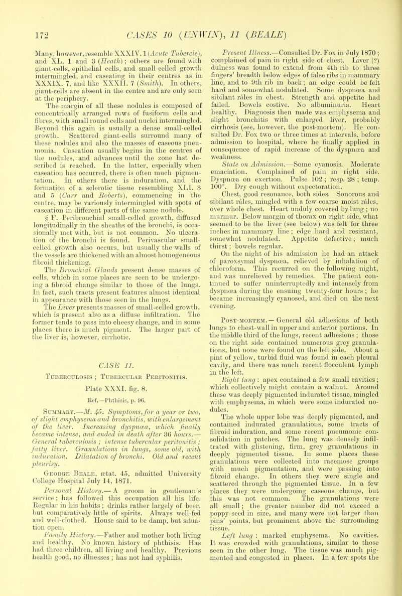 Many, however,resemble XXXIV. 1 [Acute Tubercle), and XL. 1 and 3 [Heath]; others are found witli giant-cells, epithelial cells, and small-celled growth intermingled, and caseating in their centres as in. XXXIX. 7, and like XXXII. 7 [Smith). In others, giant-cells are absent in the centre and are only seen at the periphery. The margin of all these nodules is composed of concentrically arranged rows of fusiform cells and fibres, with small round cells and nuclei intermingled. Beyond this again is usually a dense small-celled growth. Scattered giant-cells surround many of these nodules and also the masses of caseous pneu- monia. Caseation usually begins in the centres of the nodules, and advances until the zone last de- scribed is reached. In the latter, especially when caseation has occurred, there is often much pigmen- tation. In others there is induration, and the formation of a sclerotic tissue resembling XLI. 3 and 5 [Carr and Roberts), commencing in the centre, may be variously intermingled with spots of caseation in different parts of the same nodule. § F. Peribronchial small-celled growth, diffused longitudinally in the sheaths of the bronchi, is occa- sionally met with, hut is not common. No ulcera- tion of the bronchi is found. Perivascular small- celled growth also occurs, but usually the walls of the vessels are thickened with an almost homogeneous fibroid thickening. The Bronchial Glands present dense masses of cells, which in some places are seen to be undergo- ing a fibroid change similar to those of the lungs. In fact, such tracts present features almost identical in appearance with those seen in the lungs. The Liver pi’esents masses of small-celled growth, which is present also as a diffuse infiltration. The former tends to pass into cheesy change, and in some places there is much pigment. The larger part of the liver is, however, cirrhotic. CASE 11. Tubeeculosis ; Tubeeculae Peritonitis. Plate XXXI. fig. 8. Kef.—Phthisis, p. 96. Summary.—M. If5. Symjotoms, for a year or tivo, of slight emphysema and bronchitis, with enlargement of the liver. Increasing dyspnoea, which finally became intense, and ended in death after 36 hours.— General tuberculosis ; intense tubercular gwritonitis ; fatty liver. Granulations in lungs, some old, ivith induration. Dilatation of bronchi. Old and recent pleurisy. George Beale, letat. 45, admitted University College Hospital July 14, 1871. Personal History.— A groom in gentleman’s service ; has followed this occupation all his life. Begular in his habits ; drinks rather largely of beer, but comparatively little of spirits. Always well-fed and well-clothed. House said to be damp, but situa- tion open. Family History.—Father and mother both living and healthy. No known history of phthisis. Has had three cliildren, all living and* healthy. Previous health good, no illnesses ; has not had syphilis. Present Illness.—Consulted Dr. Fox in July 1870 ; complained of pain in right side of chest. Liver (?) dulness was found to extend from 4th rib to three fingers’ breadth below edges of false ribs in mammary line, and to 9th rib in back; an edge could be felt hard and somewhat nodulated. Some dyspnoea and sibilant rales in chest. Strength and appetite had failed. Bowels costive. No albuminuria. Heart healthy. Diagnosis then made was emphysema and slight bronchitis with enlarged liver, probably cirrhosis (see, however, the post-mortem). He con- sulted Dr. Fox two or three times at intervals, before admission to hospital, where he finally applied in consequence of rapid increase of the dyspnoea and weakness. State on Admission.—Some cyanosis. Moderate emaciation. Complained of pain in right side. Dyspnoea on exertion. Pulse 102 ; resp. 28 ; temp. 100°. Dry cough without expectoration. Chest, good resonance, both sides. Sonorous and sibilant rales, mingled with a few coarse moist rales, over whole chest. Heart unduly covered by lung ; no murmur. Below margin of thorax on right side, what seemed to be the liver (see below) was felt for three inches in mammary line; edge hard and resistant, somewhat nodulated. Appetite defective; much thirst ; bowels regular. On the night of his admission he had an attack of paroxsymal dyspnoea, relieved by inhalation of chloroform. This recurred on the following night, and was unrelieved by remedies. The patient con- tinued to suffer uninterruptedly and intensely from dyspnoea during the ensuing twenty-four hours ; he became increasingly cyanosed, and died on the next evening. Post-mortem.—General old adhesions of both lungs to chest-wall in upper and anterior portions. In the middle third of the lungs, recent adhesions ; those on the right side contained numerous grey granula- tions, but none were found on the left side. About a pint of yellow, turbid fluid was found in each pleural cavity, and there was much recent flocculent lymph in the left. liight lung : apex contained a few small cavities ; which collectively might contain a walnut. Around these was deeply pigmented indurated tissue, mingled wdth emphysema, in which were some indurated no- dules. The whole upper lobe was deeply pigmented, and contained indurated granulations, some tracts of fibroid induration, and some recent pneumonic con- solidation in patches. The lung was densely infil- trated with glistening, firm, grey granulations in deeply pigmented tissue. In some places these granulations were collected into racemose groups with much pigmentation, and were passing into fibroid change. In others they were single and scattered through the pigmented tissue. In a few places they were undergoing caseous change, but this was not common. The granulations were all small; the greater number did not exceed a poppy-seed in size, and many were not larger than pins’ points, but prominent above the surrounding tissue. Left lung : marked emphysema. No cavities. It was crowded with granulations, similar to those seen in the other lung. The tissue was much pig- mented and congested in places. In a few spots the