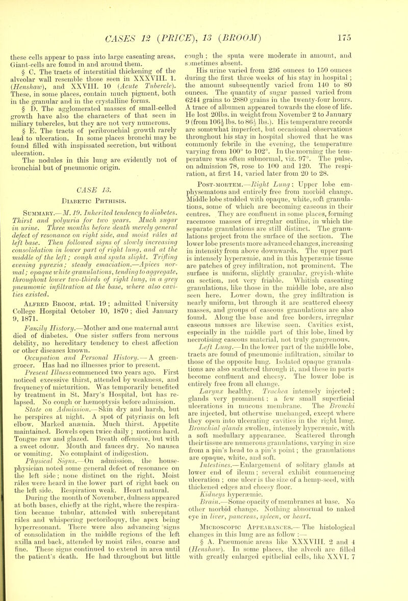 these cells appear to pass into large caseating areas, Giant-cells are found in and around them. § C. The'tracts of interstitial thickening of the alveolar wall resemble those seen in XXXVIII. 1. (Henshaiv), and XXVIII. 10 (Acute Tubercle). These, in some places, contain much pigment, both in the granular and in the crystalline forms. § D. The agglomerated masses of small-celled growth have also the characters of that seen in miliary tubercles, but they are not very nunrerous. § E. The tracts of peribronchial growth rarely lead to ulceration. In some places bronchi may be found tilled with inspissated secretion, but without ulceration. The nodules in this lung are evidently not of bronchial but of pneumonic origin. CASE 13. Diabetic Phthisis. SuMMAiiY.—J\I. 19. Inherited tendency to diabetes. Thirst and 2^olyu7'ia for two years. Much sugar in urine. Three months before death merely general defect of resonance on right side, and moist rales at left base. Then followed signs of sloudy increasing consolidation in loiuer part of right lung, and at the middle of the left; cough and sputa slight. Trifling evening pyrexia; steady emacialion.—Apiices nor- mal ; opaque white granula tions, tending to aggregate, throughout lower two-thirds of right lung, in a grey pmeumonic infiltration at the base, where also cavi- ties existed. Alfeed Broom, letat. 19 ; admitted University Gollege Hospital October 10, 1870 ; died January 9, 1871. Family History.—Mother and one maternal aunt died of diabetes. One sister suffers from nervous debility, no hereditary tendency to chest affection or other diseases known. Occupation and Personal History. — A green- grocer. Has had no illnesses prior to present. Present Illness commenced two years ago. First noticed excessive thirst, attended by weakness, and frequency of micturition. Was temporarily benefited ])y treatment in St. Mary’s Hospital, but has re- lapsed. No cough or hiemoptysis before admission. State on Admission.— Skin dry and harsh, but he perspires at night. A spot of pityriasis on left elbow. Marked anaiinia. Much thirst. Appetite maintained. Bowels open twice daily ; motions hard. Tongue raw and glazed. Breath offensive, but with a sweet odour. Mouth and fauces dry. No nausea or vomiting. No complaint of indigestion. Physical Signs.—On admission, the house- physician noted some general defect of resonance on the left side; none distinct on the right. Moist rales were heard in the lower part of right back on the left side. Eespiration weak. Heart natural. During the month of November, dulness ap]ieared at both bases, chiefly at the right, where the respira- tion became tubular, attended rvitli subcrepitant rales a,nd whispering pectoriloquy, the apex being hyperresonant. There were also advancing signs of consolidation in the middle regions of the left axilla and back, attended l)y moist rales, coarse and fine. Tliese signs continued to extend in area until tlie patient’s death. He had throughout but little cough ; tlie sputa were moderate in amount, and sometimes absent. His urine varied from 23G ounces to 150 ounces during the first three weeks of his stay in hospital ; the amount subsequently varied from 140 to 80 ounces. The quantity of sugar passed varied from 0244 grains to 2880 grains in the twenty-four hours. A trace of albumen appeared towards the close of life. He lost 201bs. in weight from November 2 to January 9 (from 106^ lbs. to 864 lbs.). His temperature records are somewhat imperfect, but occasional observations throughout his stay in hospital showed that he was commonly febrile in the evening, the temperature varying from 100° to 102°. In the morning the tem- perature was often subnormal, viz. 97°. The pulse, on admission 78, rose to 100 and 120. The respi- ration, at first 14, varied later from 20 to 28. Post-mortem.—Pl ight Lung : Upper lobe em- physematous and entirely free from morbid change. Middle lobe studded with opaque, white, soft granula- tions, some of which are becoming caseous in their centres. They are confluent in some places, forming racemose masses of irregular outline, in which tiie separate granulations are still distinct. The granu- lations project from the surface of the section. The lower lobe presents more advanced changes, increasing in intensity from above downwards. The upper part is intensely hyperosmic, and in this hypenemic tissue are patches of grey infiltration, not prominent. Tlie surface is uniform, slightly granular, greyish-white on section, not very friable. Whitish caseating granulations, like those in the middle lobe, are also seen here. Lower down, the grey infiltration is nearly uniform, but through it are scattered cheesy masses, and groups of caseous granulations are also found. Along the base and free borders, irregular caseous masses are likewise seen. Cavities exist, especially in the middle part of this lobe, lined by necrotising caseous material, not truly gangrenous. Left Lung.—In the lower part of the middle lobe, tracts are found of pneumonic infiltration, similar to those of the opposite lung. Isolated opaque granula ■ tions are also scattered through it, and these in parts become confluent and cheesy. The lower lobe is entirely free from all change. Larynx healthy. Trachea intensely injected; glands very prominent ; a few small superficial ulcerations in mucous memlirane. The Bronchi are injected, but otherwise unchanged, except where they open into ulcerating cavities in the right lung. Bronchial glands swollen, intensely hyperfemic, with a soft medullary appearance. Scattered through their tissue are numerous granulations, varying in size from a pin’s head to a pin’s point; the granulations are opaque, white, and soft. Intestines.—Enlargement of solitary glands at lower end of ileum; several exhibit commencing ulceration ; one ulcer is tlie size of a hemp-seed, with thickened edges and cheesy floor. Kidneys hyperaemic. Brain.—Some opacity of membranes at base. No other morbid change. Nothing abnormal to naked eye in liver, pancreas, spleen, or heart. Microscopic Appearances.— The histological changes in this lung are as follow :— § A. Bneumonic areas like XXXVIII. 2 and 4 (Ilenshaw). In some jdaces, the alveoli are filled with greatly enlarged ei)ithelial cells, like XXVI. 7