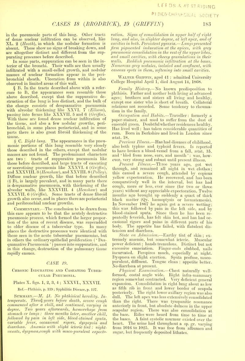 I. r f /v HI RiOiMC !' D1C ■ (. H1H; f':; U, A L S 0 C i E TY CASES 18 {BRODRICK), 10 {GRIFFIN) 183 in the pneumonic parts of this lung. Other tracts of dense nuclear infiltration can be observed, like XL. 2 {Heath), in which the nodular formation is absent. These show no signs of breaking down, and are altogether distinct and different from the sup- purating processes before described. In some parts, suppuration can be seen in the in- terior of the bronchi. Their walls are then usually infiltrated with a small-celled growth, and nodular masses of nuclear formation appear in the peri- bronchial sheath. Ulceration from within is also observed in limited areas of this wall. § B. In the tracts described above with a refer- ence to B, the appearances seen resemble those above described, except that the suppurative de- struction of the lung is less distinct, and the bulk of the change consists of desquamative pneumonia with alveolar thickening like XXVI. 7 [Ellsom), passing into forms like XXXVII. 5 and 6 {Griffin). With these are found dense nuclear infiltration of the tissue, and also a few nodular growths, peri- bronchial, in some places periarterial, and in some parts there is also great fibroid thickening of the tissue. § C. Right lung. The appearances in the pneu- monic portions of this lung resemble very closely those described in the others, exce^rt that nodular masses are not found. The predominant characters are two ; tracts of suppurative pneumonia like those before described, and large tracts of caseating or necrotising pneumonia like XXXVI. 4 {Griffi/n), and XXXVIII. 3 {Henshaw), and XXVIII. 8 {Policy). Diffuse nuclear growth, like that before described (§ B), is largely prevalent, and in many parts there is desquamative pneumonia, with thickening of the alveolar walls, like XXXVIII. 4 {Henshaw) and XXXVII. 6 {Griffin). Some tracts of dense fibroid growth also occiir, and in places there are periarterial and peribronchial nuclear growths. CoMMENTAEY.—The conclusioii to he drawn from this case appears to l^e tliat the acutely destructive pneumonic process, which formed the larger propor- tion of the area of recent disease, was superadded to older disease of a tubercular type. In many places the destructive processes were identical with those seen in the acute tubercular pneumonias, l)ut in others the ordinary epithelial proliferation (‘ Des- quamative Pneumonia ’) passes into suppuration, and in this change, destruction of the pulmonary tissue rapidly ensues. CASE 19. Chiionic Indurating and Caseating Tuber- cular Pneumonia. Plates X. figs. 1, 2, 3, 4 ; XXXVI., XXXVII. Eef.—Phthisis, p. 119 ; SyiAiilitic Disease, p. 127. Summary.—ilT. 41. No phthisical heredity. In- temperate. Three\ years before death, severe cough commenced^ after a chill, and continued, varying in degree. Two years afterwards, Juemorrhage from stomach or lungs : three months later, another chill, followed by pain in left side, blood-stained sputa, variable fever, occasional rigors, dyspepsia and diarrhoea. Anamiia with slight icteric tint : night- sxveats, dyspnoca,cough with muco-grurulent expecto- ration. Signs of consolidation in upper half of right lung, and also, in slighter degree, at left apex, and of cavities in both. Persistent ‘pyrexia.—Lungsgjresentcd firm pigrnented induration at the apices, until grey pneumonic consolidation in the rest of the uirpcr lobes, and small cavities, with cheesy granulations in their ivalls. Reddish pneumonic infiltration at the bases. Numerous grey nodules, isolated and confluent, with caseous spots in them, softening into small cavities. Walter Griffin, aged 41 : admitted University College Hospital April 1, died August 14, 1868. Family History.—Ho known predisposition to phthisis. Father and mother both living at advanced ages; brothers and sisters all living and healthy, except one sister who is short of breath. Collateral relations not recorded. Some tendency to rheuma- tism in the family. Occupation and Habits.—Traveller : formerly a paper-stainer, and used to suffer from the dust of emerald green. Doubtful whether residences healthy. Has lived well: has taken considerable quantities of rum. Born in Berkshire and lived in London since letat. 18. Previous Illness.—Has had diseases of childhood, also both typhus and typhoid fevers. Is reported to have broken a blood-vessel from a fall, letat. 15. and ‘ bled from nose, ears, and mouth ’ : was, how- ever, very strong and robust until present illness. Present Illness.—Three years ago, got w'et through, and remained all night in wet clothes; this caused a severe cough, attended by copious yellow expectoration. He recovered, and has been comparatively well in the interval, but has had cough, more or less, ever since (for two or three years) without any appreciable expectoration. Twelve months ago brought up suddenly a quart of thick black matter (Qy. luenioptysis or ha?matemesis). In November 1867 he again got a severe wetting; this was followed by pain in the left side, and by blood-stained sputa. Mince then he has been re- peatedly feverish, has felt skin hot, and has had oc- casional rigors and pains in different parts of his body. The appetite has failed, with flatulent dis- tension and diarrhoea. State on Admission.—Earthy tint of skin ; ex- tremely anaemic, but somewhat icteric. Muscular- power deficient; hands tremulous. Distinct but not excessive emaciation. Finger-ends clubbed, nails incurvated. Perspires much, especially at night. Dyspnoea on slight exertion. Sputa profuse, muco- purulent, diffluent. Tongue clean : appetite better. No diarrhoea at present. Physical Examination.—Chest naturally well- formed, costal angle wide. Plight infra-mammary region somewhat cojitracted. Very deficient general expansion. Consolidation in right lung about as low as fifth rib in front and lower border of scapula posteriorly. The right lower axillary region was also dull. The left apex was less extensively consolidated than the right. There was tympanitic resonance anteriorly in front, but absolute dulness in the upper scapular region. There was also consolidation at the base. Pales were heard from time to time at the bases. A faint systolic murmur existed over the heart. The urine had throughout a sp. gr. varying from 1016 to 1025. It was free from albumen and sugar, but frequently deposited lithates.