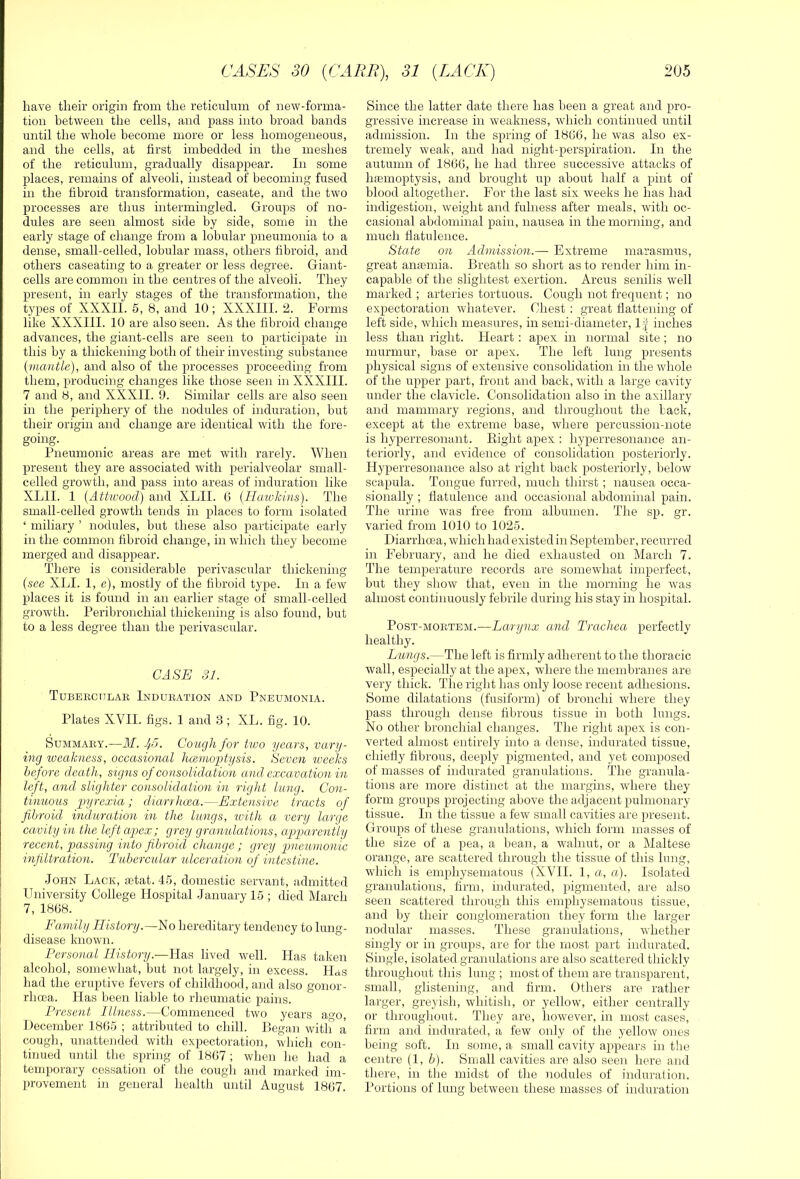 have their origin from the reticulum of new-forma- tion between the cells, and pass into broad bands until the whole become more or less homogeneous, and the cells, at first imbedded in the meshes of the reticulum, gradually disappear. In some places, remains of alveoli, instead of becoming fused in the fibroid transformation, caseate, and the two processes are thus intermingled. Groups of no- dules are seen almost side by side, some in the early stage of change from a lobular pneumonia to a dense, small-celled, lobular mass, others fibroid, and others caseating to a greater or less degree. Giant- cells are common in the centres of the alveoli. They present, in early stages of the transformation, the types of XXXII. 5, 8, and 10; XXXIII. 2. Forms like XXXIII. 10 are also seen. As the fibroid change advances, the giant-cells are seen to participate in this by a thickening both of their investing substance {mantle), and also of the processes proceeding from them, producing changes like those seen in XXXIII. 7 and 8, and XXXII. 0. Similar cells are also seen in the periphery of the nodules of induration, but their origin and change are identical with the fore- going. Pneumonic areas are met -with rarely. When present they are associated with perialveolar small- celled growth, and pass into areas of induration like XLII. 1 {Attwood) and XLII. G (Ilaivkins). The small-celled growth tends in places to form isolated ‘ miliary ’ nodules, but these also participate early in the common fibroid change, in which they become merged and disappear. There is considerable perivascular thickening {see XLI. 1, e), mostly of the fibroid type. In a few places it is found in an earlier stage of small-celled growth. Peribronchial thickening is also found, but to a less degree than the perivascular. CASE SI. Tubekctilar Induration and Pneumonia. Plates XVII. figs. 1 and 3 ; XL. fig. 10. Summary.—M. Ii5, Cough for two years, vary- ing loeahness, occasional hcemoptysis. Seven iveeks before death, signs of consolidation and excavation in left, and slighter consolidation in right lung. Con- tinuous pyrexia; diarrlma.—Extensive tracts of fibroid induration in the lungs, with a very large cavity in the left apex; grey granulations, apparently recent, passing into fibroid change ; grey pneumonic infiltration. Tubercular ulceration of intestine. John Lack, letat. 4.5, domestic servant, admitted University College Hospital January 15 ; died March 7, 18G8. Family History.—No hereditary tendency to lung- disease known. Personal History.—lias lived well. Has taken alcohol, somewhat, but not largely, in excess. Has had the eruptive fevers of childhood, and also gonor- rheea. Has been liable to rheumatic pains. Present Illness.—Commenced two years ago, Hecernber 18G5 ; attributed to chill. Began with a cough, unattended with expectoration, which con- tinued until the spring of 18G7 ; when he had a temporary cessation of the cough and marked im- provement in general health until August 18G7. Since the latter date there has been a great and pro- gressive increase in weakness, which continued until admission. In the spring of 18GG, he was also ex- tremely weak, and had night-perspiration. In the autumn of 1806, he had three successive attacks of Inemoptysis, and brought up about half a pint of hlood altogether. For the last six weeks he has had indigestion, weight and fuhiess after meals, with oc- casional abdominal pain, nausea in the morning, and much flatulence. State on Admission.— Extreme marasmus, great amemia. Breath so short as to render him in- capable of the slightest exertion. Arcus senilis well marked ; arteries tortuous. Cough not frequent; no expectoration whatever. Chest : great flattening of left side, which measures, in semi-diameter, 1| inches less than right. Heart : apex in normal site ; no murmur, base or apex. The left lung presents physical signs of extensive consolidation in the whole of the upper part, front and back, with a large cavity under the clavicle. Consolidation also in the axillary and mammary regions, and throughout the back, except at the extreme base, where percussion-note is hyperresonant. Eight apex : hyperresonance an- teriorly, and evidence of consolidation posteriorly. Hyperresonance also at right back posteriorly, below scapula. Tongue furred, much thirst ; nausea occa- sionally ; flatulence and occasional abdominal pain. The urine was free from albumen. The sp. gr. varied from 1010 to 1025. Diarrhoea, which had existed in September, recurred in February, and he died exhausted on March 7. The temperature records are somewhat imperfect, but they show that, even in the morning he was almost continuously febrile during his stay in hospital. Post-mortem.—Larynx and Trachea perfectly healthy. Lungs.—The left is firmly adherent to the thoracic wall, especially at the apex, where the membranes are very thick. The right has only loose recent adhesions. Some dilatations (fusiform) of bronchi where they pass through dense fibrous tissue in both lungs. No other bronchial changes. The right apex is con- verted almost entirely into a dense, indurated tissue, chiefly fibrous, deeply pigmented, and yet composed of masses of indurated granulations. The granula- tions are more distinct at the margins, where they form groups projecting above the adjacent pulmonary tissue. In the tissue a few small cavities are present. Groups of these granulations, which form masses of the size of a pea, a bean, a walnut, or a Maltese orange, are scattered through the tissue of this lung, which is emphysematous (XVII. 1, a, a). Isolated granulations, firm, indurated, pigmented, are also seen scattered through this emphysematous tissue, and by their conglomeration they form tlie larger nodular masses. These granulations, whether singly or in groups, are for the most part indurated. Single, isolated.granulations are also scattered thickly throughout this lung; most of them are transparent, small, glistening, and firm. Others are rather larger, greyish, whitish, or yellow, either centrally or througliout. They are, however, in most cases, firm and indurated, a few only of the yellow ones being soft. In some, a small cavity appears in the centre (1, b). Small cavities are also seen here and there, in the midst of the nodules of induration. Portions of lung between these masses of induration