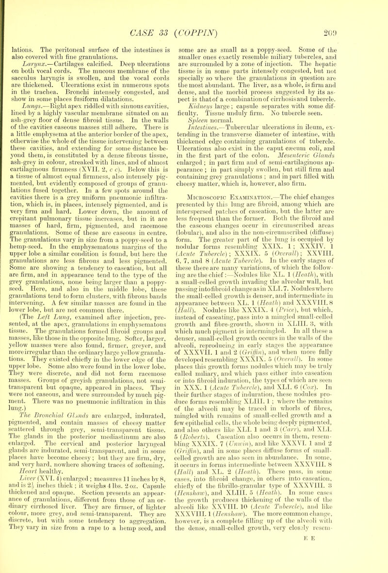 lations. The peritoneal surface of the intestines is also covered with tine granulations. Larynx.—Cartilages calcified. Deep ulcerations on both vocal cords. The mucous membrane of the sacculus laryngis is swollen, and the vocal cords are thickened. Ulcerations exist in numerous spots in the trachea. Bronchi intensely congested, and show in some places fusiform dilatations. Lnngs.—Eight apex riddled with sinuous cavities, lined by a highly vascular membrane situated on an ash-grey boor of dense fibroid tissue. In the walls of the cavities caseous masses still adhere. There is a little emphysema at the anterior border of the apex, otherwise the whole of the tissue intervening between these cavities, and extending for some distance be- yond them, is constituted by a dense fibrous tissue, ash-grey in colour, streaked with lines, and of almost cartilaginous firmness {XVII. 2, c c). Below this is a tissue of almost e(]ual firmness, also intensely pig- mented, but evidently composed of groups of granu- lations fused together. In a few spots around the cavities there is a grey uniform pneumonic infiltra- tion, which is, in places, intensely pigmented, and is very firm and hard. Lower down, the amount of crepitant pulmonary tissue hicreases, but in it are masses of hard, firm, pigmented, and racemose granulations. Some of these are caseous in centre. The granulations vary in size from a poppy-seed to a hemp-seed. In the emphysematous margins of the uj^per lobe a similar condition is found, bixt here the granulations are less fibrous and less pigmented. Some are showing a tendency to caseation, but all are firm, and in appearance tend to the type of the grey granulations, none being larger than a poppy- seed. Here, and also in the middle lobe, these granulations tend to form clusters, with fibrous bands intervening. A few similar masses are found in the lower lobe, but are not common there. (The Left Lung, examined after injection, pre- sented, at the apex, granulations in emphysematous tissue. The granulations formed fibroid groups and masses, like those in the opposite lung. Softer, larger, yellow masses were also found, firmer, greyer, and more irregular than the ordinary large yellow granula- tions. They existed chiefly in the lower edge of the upper lobe. Some also were found in the lower lobe. They were discrete, and did not form racemose masses. Groups of greyish granulations, not semi- transparent but opaque, appeared in places. They were not caseous, and were surrounded by much pig- ment. There was no pneumonic infiltration in this lung^) The Bronchial Gluntls are enlarged, indurated, pigmented, and contain masses of cheesy matter scattered through grey, semi-transparent tissue. The glands in the posterior mediastinum are also enlarged. The cervical and posterior laryngeal glands are indurated, semi-transparent, and in some places have become cheesy; but they are firm, dry, and very hard, nowhere showing traces of softening. Heart healtliy. Liver (X\T. 4) enlarged ; measures 11 inches by 8, and is 21 inches thick ; it weighs 4 lbs. 2 oz. Capsule thickened and opa(|ue. Section presents an appear- ance of granulations, different from those of an or- dinary cirrhosed liver. They are firmer, of lighter colour, more grey, and semi-transparent. They are discrete, but with some tendency to aggregation. They vary in size from a rape to a hemp seed, and some are as small as a poppy-seed. Some of the smaller ones exactly resemble miliary tubercles, and are surrounded by a zone of injection. The hepatic tissue is in some parts intensely congested, but not specially so where the granulations in question are the most abundant. The liver, as a whole, is firm and dense, and the morbid process suggested by its as- pect is that of a combination of cirrhosis and tubercle. Kidneys large ; capsule separates with some dif- ficulty. Tissue unduly firm. No tubercle seen. S'plecn normal. Intestines.—Tubercular ulcerations in ileum, ex- tending in the transverse diameter of intestine, with thickened edge containing granulations of tubercle. Ulcerations also exist in the caput cfecum coli, and in the first part of the colon. Mesenteric Glands enlarged ; in part firm and of semi-cartilaginous ap- pearance ; in part simply swollen, but still firm and containing grey granulations ; and in part filled with cheesy matter, which is, however, also firm. Miceoscopic Examination.—The chief changes presented by this lung are fibroid, among which are interspersed patches of caseation, Init the latter are less frequent than the former. Both the fibroid and the caseous changes occur in circumscribed areas (lobular), and also in the non-circumscribed (diffuse) form. The greater part of the lung is occupied by nodular forms resembling XXIX. 1 ; XXXIV. 1 (Acute Tubercle) ; XXXIX. 5 (Overall); XXVIII. 6, 7, and 8 (Acute Tahercle). In the early stages of these there are many variations, of which the follow- ing are the chief :—Nodules like XL. 1 (Heath), with a small-celled growth invading the alveolar wall, but passing intofibroid change as in XLI. 7. Noduleswhere the small-celled growtli is denser, and intermediate in appearance between XL. 1 (Heath) and XXXVIII. 8 (Hall). Nodules like XXXIX. 4 (Price), but which, instead of caseating, pass into a mingled small-celled growth and fibre-growth, shown in XLIIL 3, with which much pigment is intermingled. In all these a denser, small-celled growth occurs in the walls of the alveoli, reproducing in early stages the appearance of XXXVII. 1 and 2 (Grijfui), and when more fully developed resembling XXXIX. h (Overall). In some places this growth forms nodules which may be truly called miliary, and which pass either into caseation or into fibroid induration, the types of which are seen in XXX. 1 (Acute Tubercle), and XLI. 0 (Cox). In their further stages of induration, these nodules pro- duce forms resembling XLIII. 1 ; where the remains of the alveoli may be traced in whorls of fibres, mingled with remains of small-celled growth and a few epithelial cells, the whole being deeply pigmented, and also others like XLI. 1 and 3 (Carr), and XLI. 5 (Eoberts). Caseation also occurs in them, resem- bling XXXIX. 7 (UniV'in), and like XXX^H. 1 and 2 (Griffin), and in some places diffuse forms of small- celled growth are also seen in abundance. In some, it occurs in forms intermediate between XXXVIII. 8 (Hall) and XL. 2 (Heath). These pass, in some cases, into fibroid change, in others into caseation, chiefly of the fibrillo-granular type of XXXVIII. 3 (Ilenshaw), and XLIIL 5 (Heathf. In some cases the growth junduces thickening of the walls of the alveoli like XXVIII. 10 (Acute Tubercle), and like XXXVIII. 1 (Henshaw). The more common change, however, is a complete filling up of the alveoli with the dense, small-celled growth, very closely resem- K E