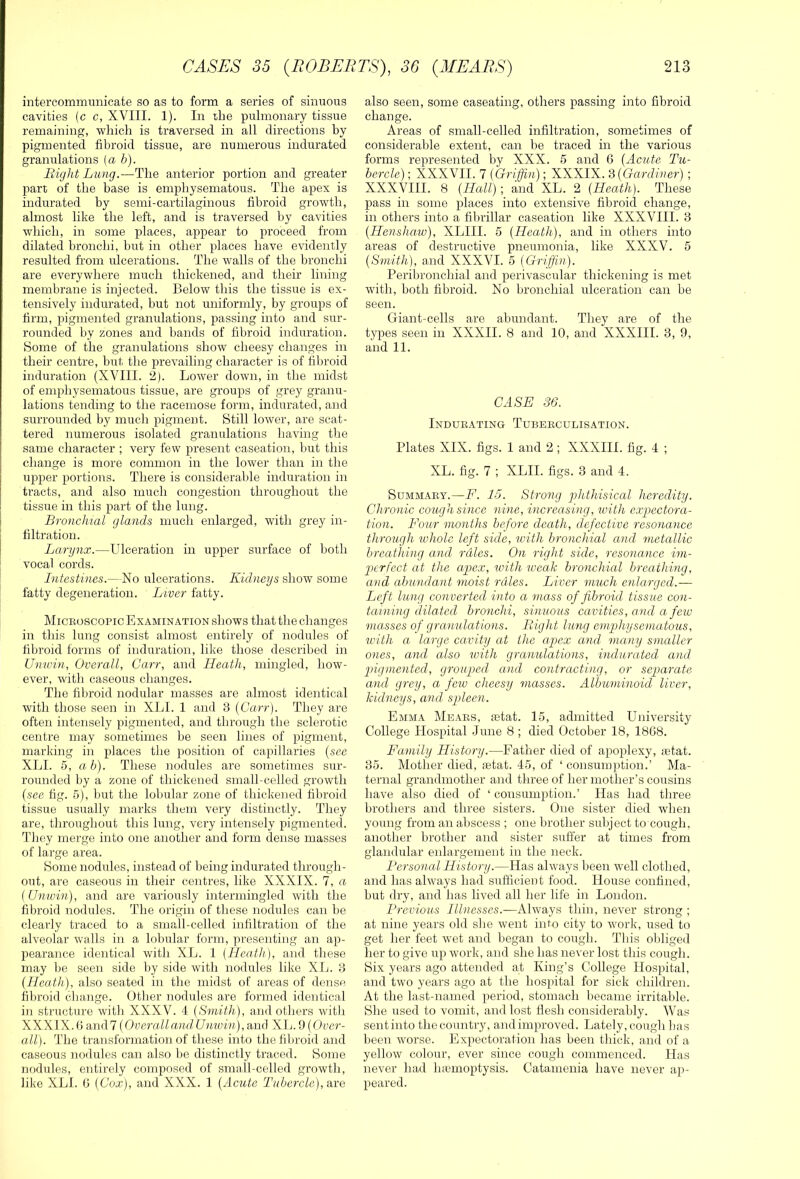 intercommunicate so as to form a series of sinuous cavities (c c, XVIII. 1). In die pulmonary tissue remaining, -which is traversed in all directions by pigmented fibroid tissue, are numerous indurated granulations [a b). Bight Lung.—The anterior portion and greater part of the base is emphysematoits. The apex is indurated by semi-cartilaginous fibroid gro-wth, almost like the left, and is traversed by cavities which, in some places, appear to proceed from dilated bronchi, but in other places have evidently resulted from ulcerations. The walls of the bronchi are everywhere much thickened, and their lining membrane is injected. Below this the tissue is ex- tensively indurated, hut not uniformly, by groups of firm, pigmented granulations, passing into and sur- rounded by zones and bands of fibroid induration. Some of the granulations show cheesy changes in their centre, but, the prevailing character is of fibroid induration (XVIII. 2). Lower dowm, in the midst of emphysematous tissue, are groups of grey granu- lations tending to the racemose form, indurated, and surrounded by much pigment. Still lower, are scat- tered numerous isolated granulations having the same character ; very few present caseation, but this change is more common in the lower than in the upper portions. There is considerable induration in tracts, and also much congestion throughout the tissue in this part of the lung. Bronchial glands much enlarged, with grey in- filtration. Larynx.—Ulceration in upper surface of both vocal cords. Intestines.—No ulcerations. Kidneys show some fatty degeneration. Liver fatty. Micboscopic Examination shows that the changes in this lung consist almost entirely of nodules of fibroid forms of induration, like those described in Unwin, Overall, Carr, and Heath, mingled, how- ever, with caseous changes. The fibroid nodular masses are almost identical with those seen in XIjI. 1 and 3 {Carr). They are often intensely pigmented, and through the sclerotic centre may sometimes be seen lines of pigment, marking in places the position of capillaries {see XLI. 5, ah). These nodules are sometimes sur- rounded by a zone of thickened small-celled growth {see fig. 5), but the lobular zone of thickened fibroid tissue usually marks them very distinctly. They are, tliroughout this lung, very intensely pigmented. They merge into one another and form dense masses of large area. Some nodules, instead of being indurated through- out, are caseous in their centres, like XXXIX. 7, a (Unwin), and are variously intermingled with the fibroid nodules. The origin of these nodules can be clearly traced to a small-celled infiltration of the alveolar walls in a lobular form, presenting an ap- pearance identical with XL. 1 (Heath), and tliese may be seen side by side with nodules like XL. 3 (Heath), also seated in the midst of areas of dense fibroid cliange. Other nodules are formed identical in structure with XXXV. 4 (Smith), and otliers witli XXXIX. (1 and 7 (Overall ami Unwin ), and XIj. 9 {Over- a.ll). The transformation of these into the fibroid and caseous nodules can also be distinctly traced. Some nodules, entirely composed of smnll-celled growth, like XLI. 6 (Cox), and XXX. 1 (Acute Tubercle), are also seen, some caseating, others passing into fibroid change. Areas of small-celled infiltration, sometimes of considerable extent, can he traced in the various forms represented by XXX. 5 and 6 (Acute Tu- bercle) ; XXXVII. 7 (Griffin); KKKlK'd (Gardiner) ; XXXVIII. 8 (Hall); and XL. 2 (Heath). These pass in some places into extensive fibroid change, in others into a fibrillar caseation like XXXVIII. 3 (Henshaw), XLIII. 5 (Heath), and in others into areas of destructive pneumonia, like XXXV. 5 (Smith), and XXXVI. 5 (Griffin). Peribronchial and perivascular thickening is met with, both fibroid. No bronchial ulceration can be seen. Giant-cells are abundant. They are of the types seen in XXXII. 8 and 10, and XXXIII. 3, 9, and 11. CASE 36. Indubating Tubeeculisation. Plates XIX. figs. 1 and 2 ; XXXIII. fig. 4 ; XL. fig. 7 ; XLII. figs. 3 and 4. SuMMABY.—F. 15. Strong yAithisical heredity. Chronic cough since nine, increasing, ivith expectora- tion. Four months before death, defective resonance through whole left side, with bronchial and metallic breathing and rales. On right side, resonance im- perfect at the apex, with iveak bronchial hreathing, and abundant moist rales. Liver much enlarged.— Left lung converted into a mass of fibroid tissue con- taining dilated bronchi, sinuous cavities, and a few masses of granulations. Bight lung emphysematous, with a large cavity at the apex and many smaller ones, and also with granulations, indurated and pigmented, grouped and contracting, or separate and grey, a few cheesy masses. Albuminoid liver, kidneys, and spleen. Emma Meabs, setat. 15, admitted University College Hospital June 8 ; died October 18, 18G8. Family History.—Father died of apoplexy, ;etat. 35. Mother died, »tat. 45, of ‘ consumption.’ Ma- ternal grandmother and three of her mother’s cousins have also died of ‘ consumption.’ Has had three brothers and three sisters. One sister died when young from an abscess ; one brother subject to cough. another brother and sister suffer at times from glandular enlargement in the neck. Personal History.—Has always been well clothed, and has always had sufficient food. House confined, hut dry, and has lived all her life in London. Previous Illnesses.—Always thin, never strong ; at nine years old she went into city to work, used to get her feet wet and began to cough. Tins obliged her to give up work, and she has never lost this cough. Six years ago attended at King’s College Hospital, and two years ago at the hospital for sick children. At the last-named period, stomach became irritalde. She used to vomit, and lost flesh considerably. Was sent into the country, and improved. Lately, cough has been worse. Expectoration has been thick, and of a yellow colour, ever since cough commenced. Has never had Inemoptysis. Catamenia have never ap- peared.