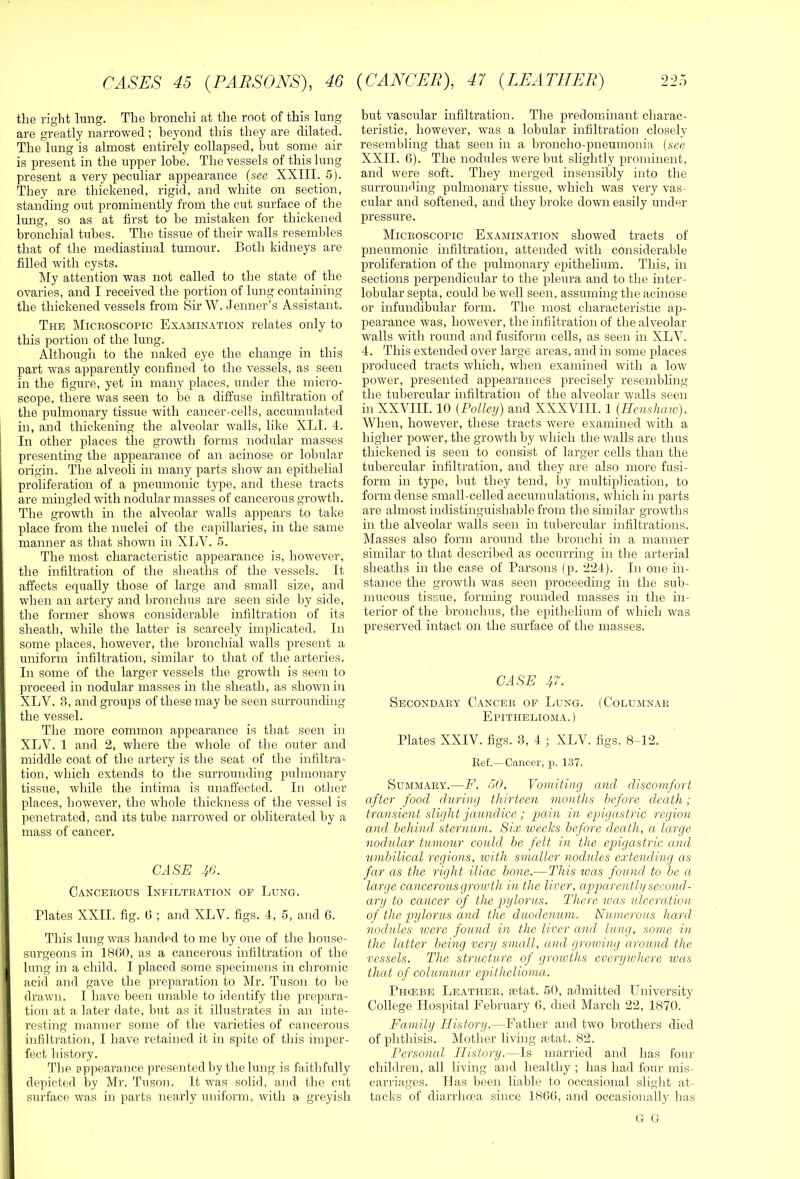 the right lung. The bronchi at the root of this lung are greatly narrowed ; beyond this they are dilated. The lung is almost entirely collapsed, but some air is present in the upper lobe. The vessels of this lung present a very peculiar appearance {see XXIII. 5). They are thickened, rigid, and white on section, standing out prominently from the cut surface of the lung, so as at first to be mistaken for thickened bronchial tubes. The tissue of their walls resembles that of the mediastinal tumour. Both kidneys are filled with cysts. My attention was not called to the state of the ovaries, and I received the portion of lung containing the thickened vessels from Sir W. Jenner’s Assistant. The Microscopic Ex.iMiNATiON relates only to this portion of the lung. Although to the naked eye the change in this part was apparently confined to the vessels, as seen in the figure, yet in many places, under the micro- scope, there was seen to be a diffuse infiltration of the pulmonary tissue with cancer-cells, accumulated in, and thickening the alveolar walls, like XLI. 4. In other places the growth forms nodular masses presenting the appearance of an acinose or lobular origin. The alveoli in many parts show an epithelial proliferation of a pneumonic type, and these tracts are mingled with nodular masses of cancerous growth. The growth in the alveolar walls appears to take place from the nuclei of the capillaries, in the same manner as that shown in XLV. 5. The most characteristic appearance is, however, the infiltration of the sheaths of the vessels. It affects equally those of large and small size, and when an artery and bronchus are seen side by side, the former shows considerable infiltration of its sheath, while the latter is scarcely implicated. In some places, however, the bronchial walls present a uniform infiltration, similar to that of the arteries. In some of the larger vessels the growth is seen to proceed in nodular masses in the sheath, as shown in XLV. S, and groups of these may be seen surrounding the vessel. The more common appearance is that seen in XLV. 1 and 2, where the whole of the outer and middle coat of the artery is the seat of the infiltra- tion, which extends to the surrounding pulmonary tissue, while the intima is unaffected. In other places, however, the whole thickness of the vessel is penetrated, and its tube narrowed or obliterated by a mass of cancer. CASE JiB. Cancerous Infiltration op Lung. Plates XXII. fig. 0 ; and XLV. figs. 4, 5, and 6. This lung was handed to me by one of the house- surgeons in 1800, as a cancerous infiltration of the lung in a child. I placed some specimens in chromic acid and gave the preparation to Mr. Tuson to be drawn. I have been unable to identify the prepara- I tion at a later date, but as it illustrates in an inte- resting manner some of the varieties of cancerous . infiltration, I have retained it in spite of this imper- fect history. The appearance presented by the lung is faithfully depicted by Mr. Tuson. It was solid, and the cut surface was in parts nearly uniform, with a greyish but vascular infiltration. The predominant charac- teristic, however, was a lobular infiltration closely resembling that seen in a broncho-pneumonia [see XXII. 6). The nodules were but slightly prominent, and were soft. They merged insensibly into the surrounding pulmonary tissue, which was very vas- cular and softened, ancl they broke down easily under pressure. Microscopic Examination showed tracts of pneumonic infiltration, attended with considerable proliferation of the pulmonary epithelium. This, in sections perpendicular to the pleura and to the inter- lobular septa, could be well seen, assuming the acinose or infundibular form. The most characteristic ap- pearance was, however, the infiltration of the alveolar walls with round and fusiform cells, as seen in XLV. 4. This extended over large areas, and in some places produced tracts which, when examined with a low power, presented appearances precisely resembling the tubercular infiltration of the alveolar walls seen in XXVIII. 10 {Policy) and XXXVIII. 1 {Henshaw). When, however, these tracts were examined with a higher power, the growth by which the walls are thus thickened is seen to consist of larger cells than the tubercular infiltration, and they are also more fusi- form in type, but they tend, by multiplication, to form dense small-celled accumulations, which in parts are almost indistinguishable from the similar growths in the alveolar walls seen in tubercular infiltrations. Masses also form around the bronchi in a manner similar to that described as occurring in the arterial sheaths in the case of Parsons (p. 224). In one in- stance the growth was seen proceeding in the sub- mucous tissue, forming rounded masses in the in- terior of the bronchus, the epithelium of which was preserved intact on the surface of the masses. CASE 47. Secondary Cancer op Lung. (Columnar Epithelioma.) Plates XXIV. figs. 3, 4 ; XLV. figs. 8-12. lief.—Cancer, p. 137. Summary.—F. 50. Vomiting and discomfort, after food during thirteen months before death; transient slight jaundice ; pain in epigastric region and behind, sternum. Six tveeks before death, a large nodular tumour could be felt in the epigastric and umbilical regions, with smaller nodules extending as far as the right iliac bone.—This was found to be a large cancerous growth in the liver, apparentlii second - ary to cancer of the pylorus. There was ulceration of the ptjlorus and the duodenum. Numerous hard nodules were found in the liver and lung, some in the latter being very small, a.nd growing around the vessels. The structure of growths everywhere was that of columnar epithelioma. Phcebe Leather, a?tat. 50, admitted University College Hospital Eebruary G, died March 22, 1870. Family History.—Father and two brothers died of phthisis. Mother living astat. 82. Personal IHstory.—Is married and has four children, all living ami healthy ; has had four mis- carriages. lias been liable to occasional slight at- tacks of diarrhoea since 18GG, and occasionally has G G