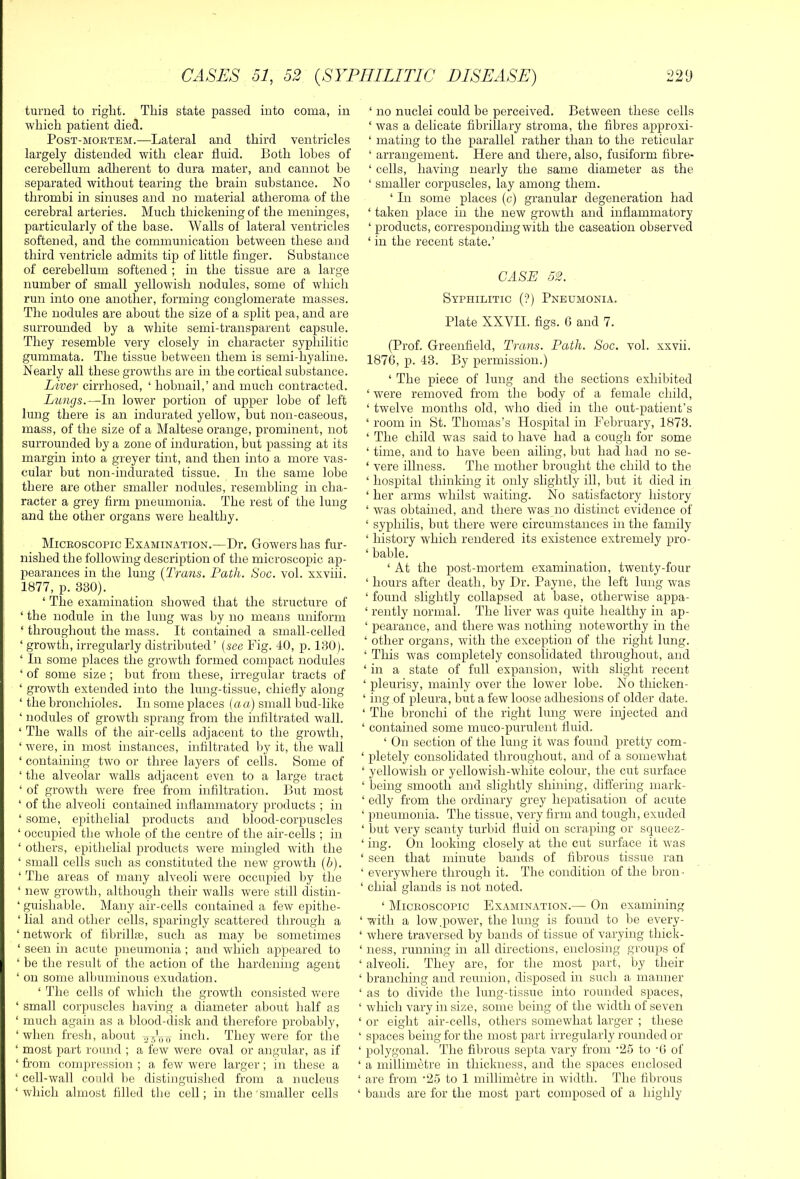 turned to right. This state passed into coma, in which patient died. PosT-MOiiTEM.—Lateral and third ventricles largely distended with clear fluid. Both lobes of cerebellum adherent to dura mater, and cannot be separated without tearing the brain substance. No thrombi in sinuses and no material atheroma of the cerebral arteries. Much thickening of the meninges, particularly of the base. Walls of lateral ventricles softened, and the communication between these and third ventricle admits tip of little finger. Substance of cerebellum softened ; in the tissue are a large number of small yellowish nodules, some of which run into one another, forming conglomerate masses. The nodules are about the size of a split pea, and are surrounded by a white semi-transparent capsule. They resemble very closely in character syphilitic gummata. The tissue between them is semi-hyaline. Nearly all these growths are in the cortical substance. Liver cirrhosed, ‘ hobnail,’ and much contracted. Lungs.—In lower portion of upper lobe of left lung there is an indurated yellow, but non-caseous, mass, of the size of a Maltese orange, prominent, not surrounded by a zone of induration, but passing at its margin into a greyer tint, and then into a more vas- cular but non-indurated tissue. In the same lobe there are other smaller nodules, resembling in cha- racter a grey firm pneumonia. The rest of the lung and the other organs were healthy. Miceoscopic Examination.—Dr. Gowers has fur- nished the following description of the microscopic ap- pearances in the lung [Trans. Path. Soc. vol. xxviii. 1877, p. 330). ‘ The examination showed that the structure of ‘ the nodule in the lung was by no means uniform ‘ throughout the mass. It contained a small-celled ‘ growth, irregularly distributed’ (see Fig. 40, p. 130). ‘ In some places the growth formed compact nodules ‘ of some size ; but from these, irregular tracts of ‘ growth extended into the lung-tissue, chiefly along ‘ the bronchioles. In some places (aa.) small bud-like ‘ nodules of growth sprang from the infiltrated wall. ‘ The walls of the air-cells adjacent to the growth, ‘ were, in most instances, infiltrated by it, the wall ‘ containing two or three layers of cells. Some of ‘ the alveolar walls adjacent even to a large tract ‘ of growth were free from infiltration. But most ‘ of the alveoli contained infiammatory products ; in ‘ some, epithelial products and blood-corpuscles ‘ occupied the whole of the centre of the air-cells ; in ‘ others, epithelial products were mingled with the ‘ small cells such as constituted the new growth (b). ‘ The areas of many alveoli were occupied by the ‘ new growth, although their walls were still distin- ‘ guishable. Many air-cells contained a few epithe- ‘ lial and other cells, sparingly scattered through a ‘ network of fibrillie, such as may be sometimes ‘ seen in acute pneumonia; and which appeared to ‘ be the result of the action of the hardening agent ‘ on some albuminous exudation. ‘ The cells of which the growth consisted Vt^ere ‘ small corpuscles having a diameter about half as ‘ much again as a blood-disk and therefore probably, ‘ when fresh, about ^voit inch. They were for the ‘ most part round ; a tew were oval or angular, as if ‘ from compression ; a few were larger; in these a ‘ cell-wall could be distinguished from a nucleus ‘which almost filled the cell; in the'smaller cells ‘ no nuclei could be perceived. Between these cells ‘ was a delicate fibrillary stroma, the fibres approxi- ‘ mating to the parallel rather than to the reticular ‘ arrangement. Here and there, also, fusiform fibre- ‘ cells, having nearly the same diameter as the ‘ smaller corpuscles, lay among them. ‘ In some places (c) granular degeneration had ‘ taken place in the new growth and inflammatory ‘ products, corresponding with the caseation observed ‘ in the recent state.’ CASE 52. Syphilitic (?) Pneumonia. Plate XXVII. figs. G and 7. (Prof. Greenfield, Trans. Path. Soc. vol. xxvii. 1876, p. 43. By permission.) ‘ The piece of lung and the sections exhibited ‘ were removed from the body of a female child, ‘ twelve months old, who died in the out-patient’s ‘ room in St. Thomas’s Hospital in February, 1873. ‘ The child was said to have had a cough for some ‘ time, and to have been ailing, but had had no se- ‘ vere illness. The mother brought the child to the ‘ hospital thinking it only slightly ill, but it died in ‘ her arms whilst waiting. No satisfactory history ‘ was obtained, and there was no distinct evidence of ‘ syphilis, but there were circumstances in the family ‘ history which rendered its existence extremely pro- ‘ bable. ‘ At the post-mortem examination, twenty-four ‘ hours after death, by Dr. Payne, the left lung was ‘ found slightly collapsed at base, otherwise appa- ‘ rently normal. The liver w'as quite healthy in ap- ‘ pearance, and there was nothing noteworthy in the ‘ other organs, with the exception of the right lung. ‘ This was completely consolidated throughout, and ‘ in a state of full expansion, with slight recent ‘ pleurisy, mainly over the lower lobe. No thicken- ‘ ing of pleura, but a few loose adhesions of older date. ‘ The bronchi of the right lung were injected and ‘ contained some muco-purulent fluid. ‘ On section of the lung it was found pretty com- ‘ pletely consolidated throughout, and of a somewhat ‘ yellowish or yellowish-white colour, the cut surface ‘ being smooth and slightly shining, differing mark- ‘ edly from the ordinary grey hepatisation of acute ‘ pneumonia. The tissue, very firm and tough, exuded ‘ but very scanty turbid fluid on scraping or squeez- ‘ ing. On looking closely at the cut surface it was ‘ seen that minute bands of fibrous tissue ran ‘ everywhere through it. The condition of the bron • ‘ chial glands is not noted. ‘ Miceoscopic Examination.— On examining ‘ with a low,power, the lung is found to be every- ‘ where traversed by bands of tissue of varying thick- ‘ ness, running in all directions, enclosing groups of ‘ alveoli. They are, for the most part, by their ‘ branching and reunion, disposed in such a manner ‘ as to divide the lung-tissue into rounded spaces, ‘ which vary in size, some being of the width of seven ‘ or eight air-cells, others somewhat larger ; these ‘ spaces being for the most part irregularly rounded or ‘ polygonal. The fibrous septa vary from '25 to 'G of ‘ a millimetre in thickness, and the spaces enclosed ‘ are from '25 to 1 millimetre in width. The fibrous ‘ bauds are for the most part composed of a highly