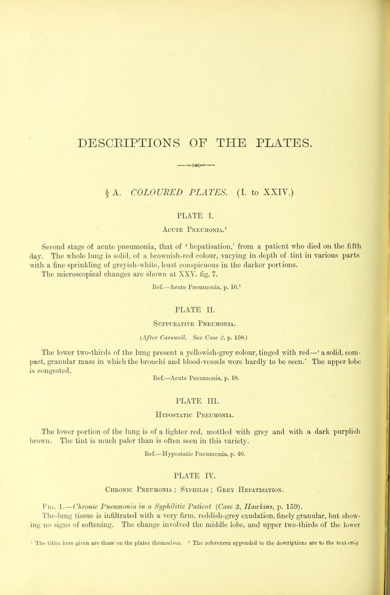 DESCEIPTIONS OF THE PLATES. § A. COLOURED PLATES. (I. to XXIV.) PLATE I. Acute Pneumonia.' Second stage of acute pneumonia, that of ‘ hepatisation,’ from a patient who died on the fifth day. The whole lung is solid, of a brownish-red colour, varying in depth of tint in various parts with a fine siirinkling of greyish-white, least conspicuous in the darker portions. The microscopical changes are shown at XXV. fig. 7. Kef.—Acute Pneumonia, p. 16.^^ PLATE II. Suppurative Pneumonia. {After Carsivell. See Case 2, p. 158.) The lower two-thirds of the lung present a yellowish-grey colour, tinged with red—‘ a sohd, com- pact, granular mass in which the bronchi and blood-vessels were hardly to be seen.’ The upper lobe is congested. Kef.—Acute Pneumonia, p. 18. PLATE III. Hypostatic Pneumonia. The lower portion of the lung is of a lighter red, mottled with grey and with a dark purplish brown. The tint is much paler than is often seen in this variety. Kef.—Hypostatic Pneumonia, p. 40. PLATE IV. Chronic Pneumonia ; Syphilis ; Grey Hepatisation. Fig. 1.—Chronic Pneumonia in a, Syphilitic Patient {Case 3, Hawkins, p. 159). The-lung tissue is infiltrated with a very firm, reddish-grey exudation, finely granular, but show- ing no signs of softening. The change involved the middle lobe, and upper two-thirds of the lower The titles here given are those on the plates themselves. - The references appended to the descriptions are to the text only