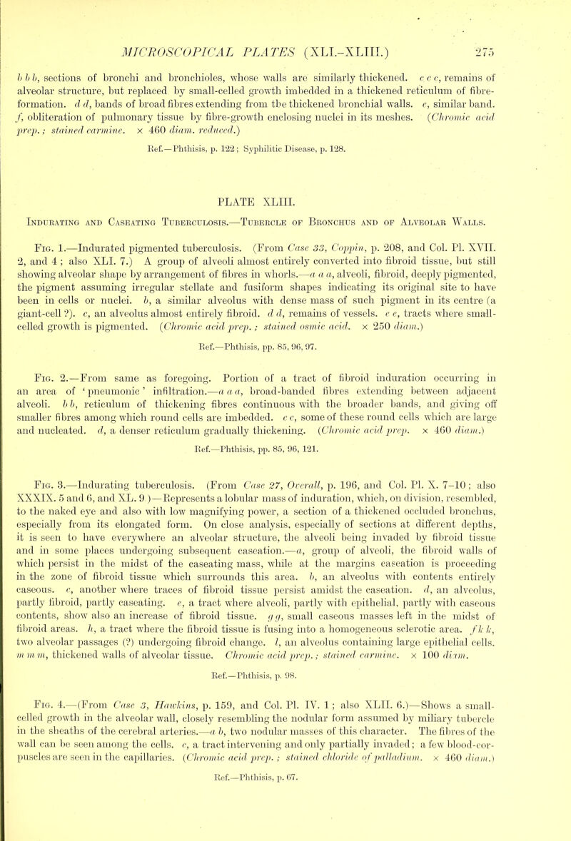 h h b, sections of bronchi and bronchioles, whose walls are similarly thickened, c c c, remains of alveolar structure, but replaced by small-celled growth imbedded in a thickened reticulum of fibre- formation. d d, bands of broad fibres extending from tbe thickened bronchial walls, e, similar band. f, obliteration of pulmonary tissue by fibre-growdli enclosing nuclei in its meshes. {Chromic acid prep.; stained carmine, x 460 diam. reduced.) Eef.—Phthisis, p. 122; Syphilitic Disease, p. 128. PLATE XLIII. Indubating and Caseating Tubebculosis.—Tubercle of Bronchus and of Alveolae Walls. Fig. 1.—Indurated pigmented tuberculosis. (From Case 33, Coppin, p. 208, and Col. PI. XVII. 2, and 4 ; also XLI. 7.) A group of alveoli almost entirely converted into fibroid tissue, but still showing alveolar shape by arrangement of fibres in whorls.—a a a, alveoli, fibroid, deeply pigmented, the pigment assuming irregular stellate and fusiform shapes indicating its original site to have been in cells or nuclei, h, a similar alveolus with dense mass of such pigment in its centre (a giant-cell ?). c, an alveolus almost entirely fibroid, d d, remains of vessels, e e, tracts where small- celled growth is pigmented. {Chromic acid prep.; stained osniic acid,, x 250 diam.) Ref.—Phthisis, pp. 85, 96, 97. Fig. 2.—From same as foregoing. Portion of a tract of fibroid induration occurring in an area of ‘pneumonic’ infiltration.—a a a, broad-banded fibres extending between adjacent alveoli, h h, reticulum of thickening fibres continuous with the broader bands, and giving off smaller fibres among which round cells are imbedded, cc, some of these round cells wdiich are large and nucleated, d, a denser reticulum gradually thickening. {Chromic acid prep, x 460 diam.) Eef.—Phthisis, pp. 85, 96, 121. Fig. 3.—Indurating tuberculosis. (From Case 27, Overall, p. 196, and Col. PI. X. 7-10; also XXXIX. 5 and 6, and XL. 9 )—Eepresents a lobular mass of induration, which, on division, resembled, to the naked eye and also with low magnifying power, a section of a thickened occluded bronchus, especially from its elongated form. On close analysis, especially of sections at different depths, it is seen to have everywhere an alveolar structure, the alveoli being invaded by fibroid tissue and in some places undergoing subsequent caseation.—a, group of alveoli, the fibroid walls of which persist in the midst of the caseating mass, while at the margins caseation is proceeding in the zone of fibroid tissue which surrounds this area, h, an alveolus with contents entirely caseous, c, another where traces of fibroid tissue persist amidst the caseation, d, an alveolus, partly fibroid, partly caseating. e, a tract where alveoli, partly w'ith epithelial, partly with caseous contents, show also an increase of fibroid tissue. // //, small caseous masses left in the midst of filiroid areas, h, a tract where the fibroid tissue is fusing into a homogeneous sclerotic area, fh h, two alveolar passages (?) undergoing fibroid change. I, an alveolus containing large epithelial cells. /» )ii in, thickened walls of alveolar tissue. Chromic acid prep.; stained, carmine, x 100 diuin. Ref.—Phthisis, p. 98. Fig. 4.—(From Case 3, Jlaivlcins, p. 159, and Col. PI. IV. 1; also XLII. 6.)—Shows a small- celled growth in the alveolar wall, closely resembling the nodular form assumed by miliary tubercle in the sheaths of the cerebral arteries.—a h, two nodular masses of this character. The fibres of the wall can lie seen among the cells, c, a tract intervening and only partially invaded; a few Idood-cor- puscles are seen in the capillaries. {Chromic acid prep. ; stained chloride of palladium, x 460 diam.) Ref.—Phthisis, p. 67.