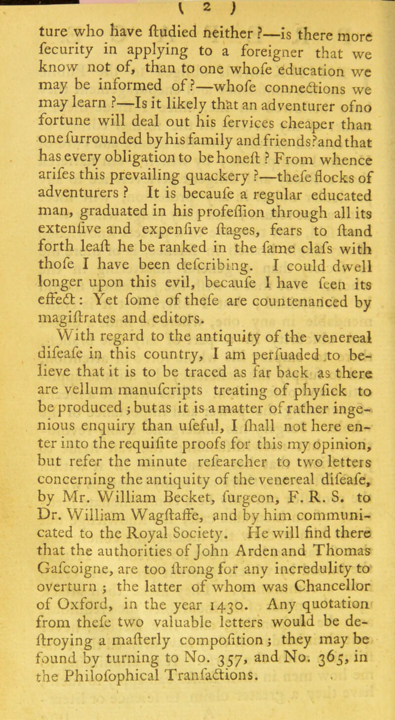 ture who have dudied neither ?—is there more fecurity in applying to a foreigner that we know not of, than to one whofe education we may be informed of?—whofe connections we may learn ?—Is it likely that an adventurer ofno fortune will deal out his fervices cheaper than onefurrounded by his family and friends?and that has every obligation to be honed: ? From whence arifes this prevailing quackery ?—thefe flocks of adventurers ? It is becaufe a regular educated man, graduated in his profeflion through all its extenfive and expen five flages, fears to Hand forth lead: he be ranked in the fame clafs with thofe I have been defcribing. I could dwell longer upon this evil, becaufe I have feen its effect: Yet fome of thefe are countenanced by magidrates and editors. With regard to the antiquity of the venereal difeafe in this country, I am perfuaded to be- lieve that it is to be traced as far back as there are vellum manufcripts treating of phyfick to be produced y but as it is a matter of rather inge- nious enquiry than ufeful, I fliall not here en- ter into the requifite proofs for this my opinion, but refer the minute refearcher to two letters concerning the antiquity of the venereal difeafe, by Mr. William Becket, furgeon, F. R. S. to Dr. William Wagdade, and by him communi- cated to the Royal Society. He will find there that the authorities of John Arden and Thomas Gafcoigne, are too drong for any incredulity to overturn ; the latter of whom was Chancellor of Oxford, in the year 1430. Any quotation from thefe two valuable letters would be de- droying a maderly compofition; they may be found by turning to No. 357, and No. 365, in the Philofophical Tranfadions.