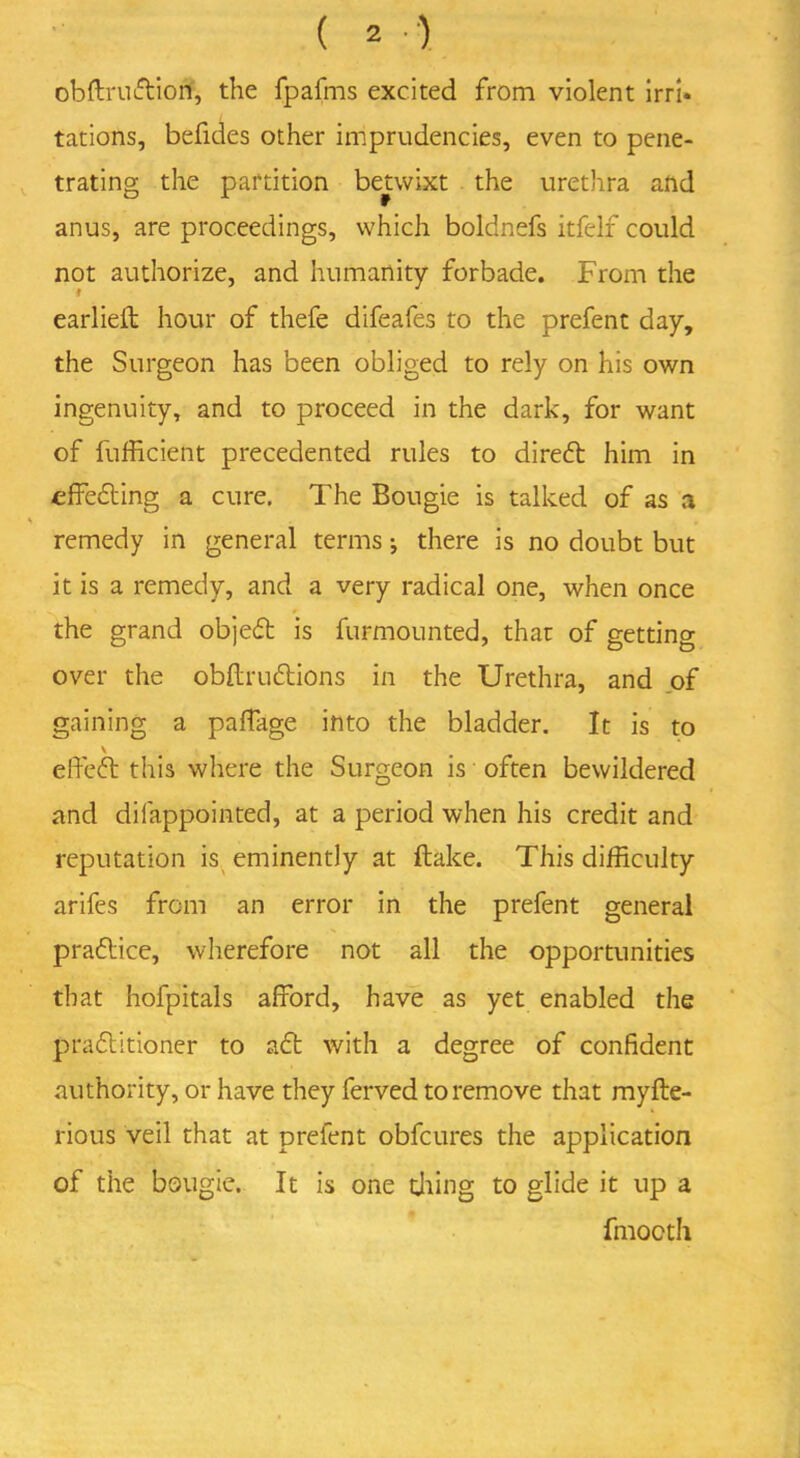 obftruCtion, the fpafms excited from violent irri- tations, befides other imprudencies, even to pene- trating the partition betwixt the urethra and anus, are proceedings, which boldnefs itfelf could not authorize, and humanity forbade. From the earlieft hour of thefe difeafes to the prefent day, the Surgeon has been obliged to rely on his own ingenuity, and to proceed in the dark, for want of fufficient precedented rules to direCt him in ■effecting a cure. The Bougie is talked of as a remedy in general terms *, there is no doubt but it is a remedy, and a very radical one, when once the grand objeCt is furmounted, that of getting over the obflruCtions in the Urethra, and of gaining a paffage into the bladder. It is to \ effeCt this where the Surgeon is often bewildered and difappointed, at a period when his credit and reputation is eminently at flake. This difficulty arifes from an error in the prefent general practice, wherefore not all the opportunities that hofpitals afford, have as yet enabled the practitioner to aCt with a degree of confident authority, or have they ferved to remove that myfte- rious veil that at prefent obfcures the application of the bougie. It is one tiling to glide it up a fmocth