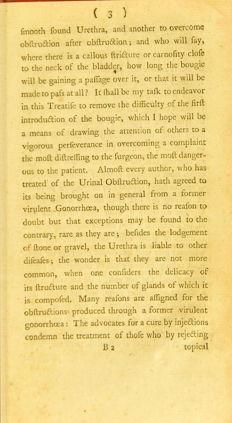 fmooth found Urethra, and another to overcome obltruCtion after obftru&ion*, and who will fay, where there is a callous ftriCture or carnofity clofe to the neck of the bladder, how long the bougie will be gaining a paflage over it, or that it will be made to pafs at all ? It (hall be my talk to endeavor in this Treatife to remove the difficulty of the firft introduction of the bougie, which I hope will be a means of drawing the attention of others to a vigorous perfeverance in overcoming a complaint the moft diftreffing to the furgeon, the molt danger- ous to the patient. Almoft every author, who has treated of the Urinal ObltruCtion, hath agreed to its being brought on in general from a former virulent .Gonorrhoea, though there is no reafon to doubt but that exceptions may be found to the contrary, rare as they are j befides the lodgement of Itone or gravel, the Urethra is liable to other difeafes; the wonder is that they are not more common, when one confiders the delicacy of its Itructure and the number of glands of which it is compofed. Many reafons are affigned for the obltruCtions produced through a former virulent gonorrhoea : The advocates for a cure by injections condemn the treatment of thofe who by rejecting B 2 topical