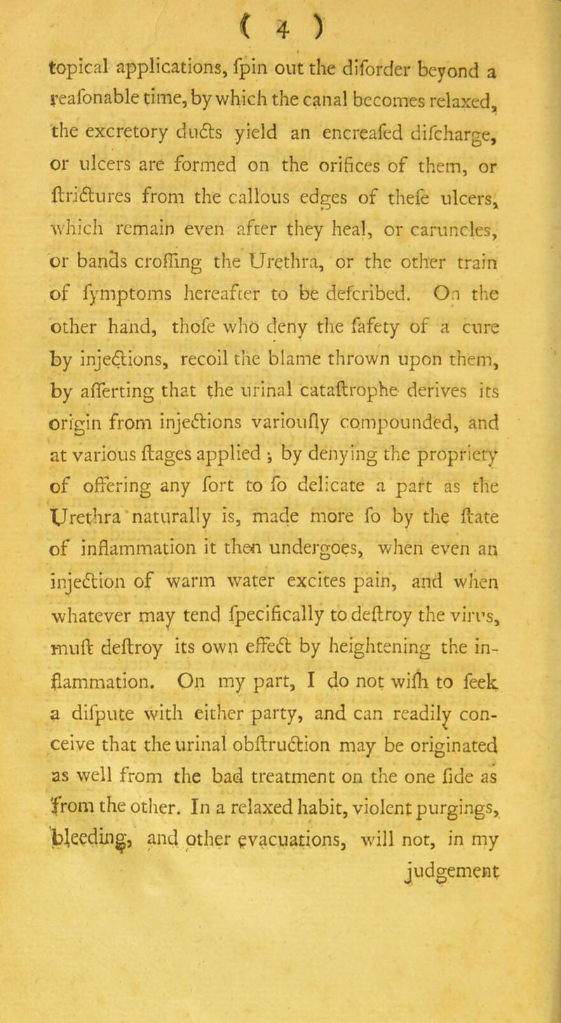 topical applications, fpin out the diforcfer beyond a reafonable time, by which the canal becomes relaxed, the excretory duds yield an encreafed difeharge, or ulcers are formed on the orifices of them, or ftridures from the callous edges of thefe ulcers, which remain even after they heal, or caruncles, or bands croffing the Urethra, or the other train of fymptoms hereafter to be deferibed. On the other hand, thofe who deny the fafety of a cure by injedions, recoil the blame thrown upon them, by afferting that the urinal cataftrophe derives its origin from injedions varioufly compounded, and at various ftages applied j by denying the propriety of offering any fort to fo delicate a part as the Urethra naturally is, made more fo by the ftate of inflammation it then undergoes, when even an injedion of warm water excites pain, and when whatever may tend fpecifically to deflroy the virus, mu ft deftroy its own effed by heightening the in- flammation. On my part, I do not wifli to feek a difpute with either party, and can readily con- ceive that the urinal obftrudion may be originated as well from the bad treatment on the one fide as from the other. In a relaxed habit, violent purgings, jbfeeding, and other evacuations, will not, in my judgement