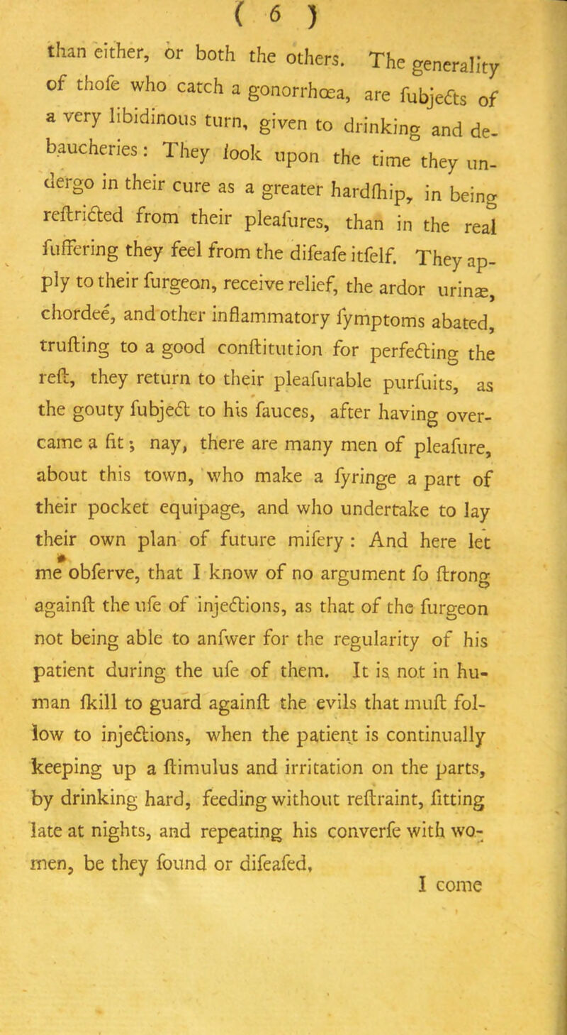 than either, or both the others. The generality of thofe who catch a gonorrhea, are fubjefts of a very libidinous turn, given to drinking and de- baucheries: They look upon the time they un- dergo in their cure as a greater hardlhip, in being reftrifted from their pleafures, than in the real buffering they feel from the difeafe itfelf. They ap- ply to their furgeon, receive relief, the ardor urinte, chordee, and othei inflammatory fymptoms abated trufling to a good conftitution for perfecting the reft, they return to their pleafurable purfuits, as the gouty fubjeCt to his fauces, after having over- came a fit •, nay, there are many men of pleafure, about this town, who make a fyringe a part of their pocket equipage, and who undertake to lay their own plan of future mifery : And here let me obferve, that I know of no argument fo ftrong againft the ufe of injections, as that of the furgeon not being able to anfwer for the regularity of his patient during the ufe of them. It is not in hu- man fkill to guard againft the evils that muft fol- low to injections, when the patient is continually keeping up a ftimulus and irritation on the parts, by drinking hard, feeding without reftraint, fitting late at nights, and repeating his converfe with wo- men, be they found or difeafed, I come