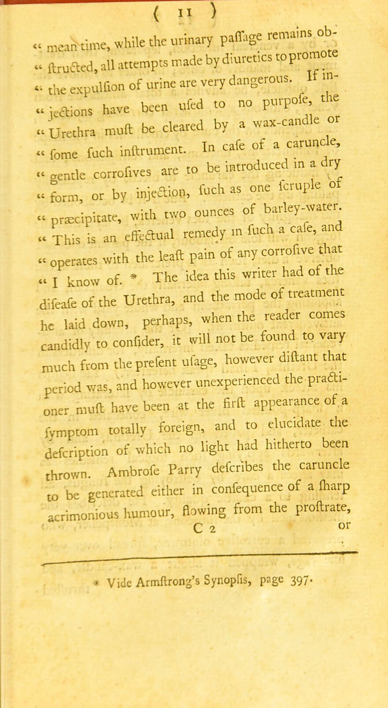 cc tt ( II ) meantime, while the urinary paffage remains ob- ftructed, all attempts made by diuretics to prom «. the expulfion of urine are very dangerous. It m- ~ jettons have been ufed to no purpofe the <C Urethra muft be cleared by a wax-cant e «. fome fuch inftrument. In cafe of a caruncle, « aentle corroftves are to be introduced m a dry “ form, or by injettoo, fuch as one icruple o praecipitate, with two ounces of barley-water “ This is an effedual remedy in fuch a cale, an <• operates with the leaft pain of any corrofive that cc l know of. * The idea this writer had of the difeafe of the Urethra, and the mode of treatment he laid down, perhaps, when the reader comes candidly to confider, it will not be found to vary much from theprefent ulage, however diftant that period was, and however unexperienced the pradi- oner muft have been at the firft appearance of a fymptom totally foreign, and to elucidate the defeription of which no light had hitherto been thrown. Ambrofe Parry deferibes the caruncle to be generated either in confequence of a ftiaip acrimonious humour, flowing from the proftrate, C 2 »r * Vide Armftrong’s Synopfis, page 397.