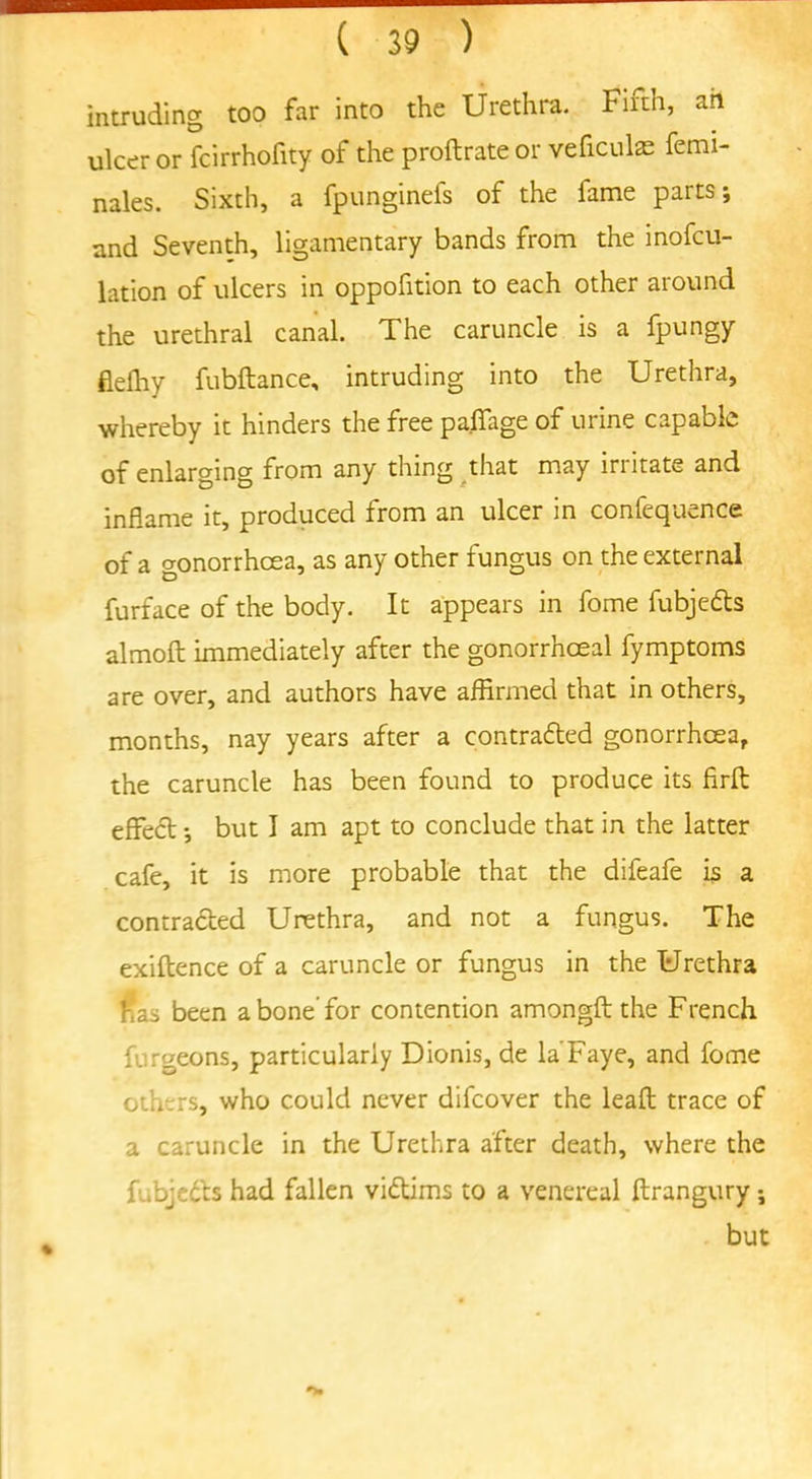 intruding too far into the Urethra. Firth, ah ulcer or fcirrhofity of the proftrateor veficulffi femi- nales. Sixth, a fpunginefs of the fame parts-, and Seventh, ligamentary bands from the inofcu- lation of ulcers in oppofition to each other around the urethral canal. The caruncle is a fpungy flelhy fubftance, intruding into the Urethra, whereby it hinders the free paffage of urine capable of enlarging from any thing that may irritate and inflame it, produced from an ulcer in confequence of a gonorrhoea, as any other fungus on the external furface of the body. It appears in fome fubjedts almoft immediately after the gonorrhoeal fymptoms are over, and authors have affirmed that in others, months, nay years after a contradted gonorrhoea, the caruncle has been found to produce its firlt effect -, but I am apt to conclude that in the latter cafe, it is more probable that the difeafe is a contracted Urethra, and not a fungus. The exiftence of a caruncle or fungus in the Urethra has been a bone'for contention amongft the French furgeons, particularly Dionis, de la'Faye, and fome others, who could never difcover the leaft trace of a caruncle in the Urethra after death, where the fubjedts had fallen victims to a venereal ftrangury but