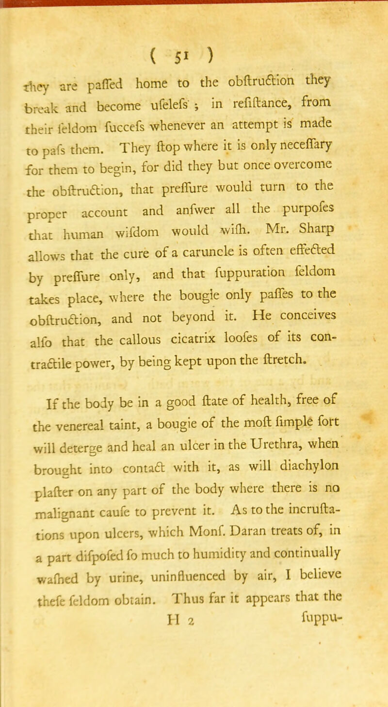 ihey are pafled home to the obftruftion they break and become ufelefs ; in refiftance, from their feldom fuccefs whenever an attempt is made to pafs them. They ftop where it is only neceffary for them to begin, for did they but once overcome the obftru&ion, that preffure would turn to the proper account and anfwer all the purpofes that human wifdom would wifh. Mr. Sharp allows that the cure of a caruncle is often effefled by prelfure only, and that fuppuration feldom takes place, where the bougie only pafifes to the obftrudtion, and not beyond it. He conceives alfo that the callous cicatrix loofes of its con- tractile power, by being kept upon the ftretch. If the body be in a good ftate of health, free of the venereal taint, a bougie of the mold fimple fort will deterge and heal an ulcer in the Urethra, when brought into contaft with it, as will diachylon plafter on any part of the body where there is no malignant caufe to prevent it. As to the incrufta- tions upon ulcers, which Monf. Daran treats of, in a part difpofed fo much to humidity and continually walked by urine, uninfluenced by air, I believe thefe feldom obtain. Thus far it appears that the H 2 frppu-