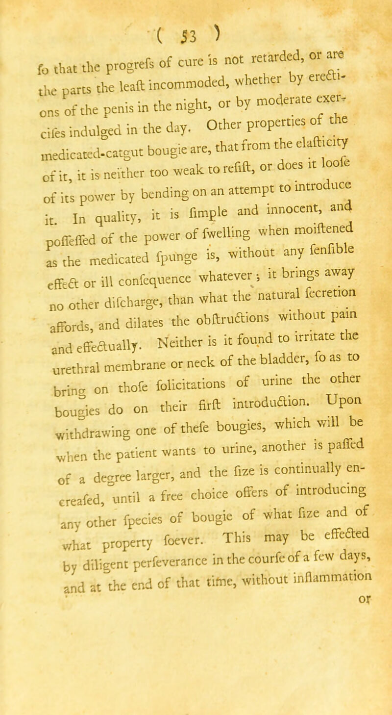 fo that the progrefs of core is not retarded, or are the parts the leaft incommoded, whether y eie ons of the penis in the night, or by moderate exer, cil'es indulged in the day. Other propert.es of the medicated-catgut bougie are, that from the elaft.c.ty 0f it, it is neither too weak to reftft, or does >t loofe of its power by bending on an attempt to introduce it In quality, it is Ample and innocent, and poffeffed of the power of fwelling when moiftened „ the medicated fpunge is, without any fenfible effeft or ill confequence whatever » it brings away no other difcharge, than what the natural fecretion affords, and dilates the obftruftions without pain and effectually. Neither is it found to irritate the urethral membrane or neck of the bladder, fo as to grinn on thole felicitations of urine the other bougies do on their firft introduaion. Upon withdrawing one of thefe bougies, which will be when the patient wants to urine, another is palled of a degree larger, and the f.ze is continually en- ervated, until a free choice offers of introducing any other fpccies of bougie of what fize and of what property foever. This may be effeaed by diligentperfeverar.ee in thecourfeof a few days, and at the end of that tifne, without inflammation AM or