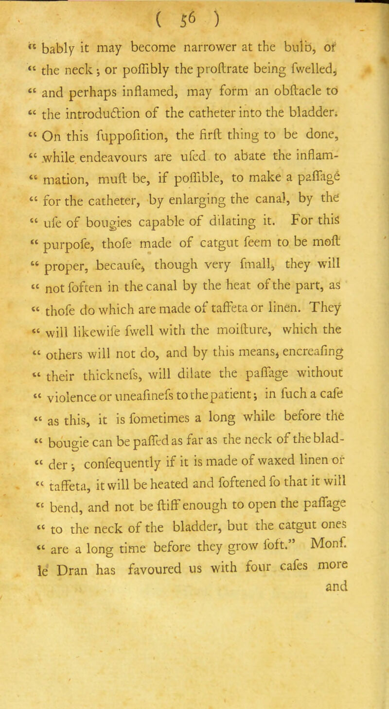 ** bably it may become narrower at the bulb, of “ the neck; or poflibly the proflrate being fwelled, “ and perhaps inflamed, may form an obftacle to “ the introduction of the catheter into the bladder. “ On this fuppofition, the firfl; thing to be done, “ while endeavours are ufed to abate the inflam- “ mation, muft be, if poflible, to make a paffag£ “ for the catheter, by enlarging the canal, by the “ ufe of bougies capable of dilating it. For this “ purpofe, thofe made of catgut feem to be mofl “ proper, becaufe* though very fmall, they will “ not foften in the canal by the heat of the part, as “ thofe do which are made of taffeta or linen. They « will likewife fwell with the moifture, which the <c others will not do, and by this means* encreafing “ their thicknefs, will dilate the paflage without “ violence or uneafinefs to the patient; in fuchacafe “ as this, it is fometimes a long while before the “ bougie can be pafledas far as the neck of theblad- “ der; confequently if it is made of waxed linen or “ taffeta, it will be heated and foftened fo that it will tc bend, and not be fluff enough to open the paflage “ to the neck of the bladder, but the catgut ones “ are a long time before they grow loft.” Monf. le Dran has favoured us with four cafes moie and